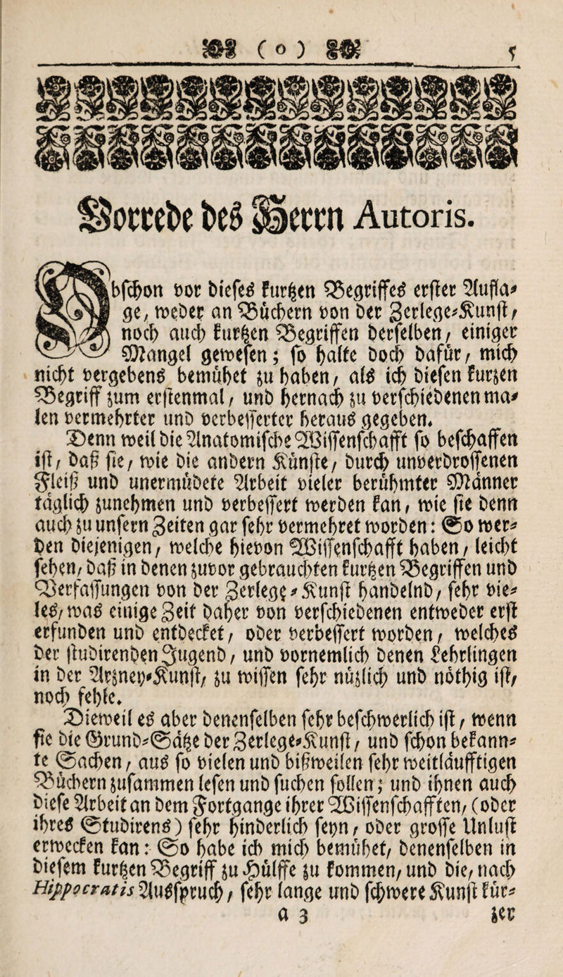 m (°) m~ ? fSowcto be3 Sieten Autoris. bfcbon öde biefeg fur|en SBegriffeg cEfier SCuffa^» ge, weber an Q?ücbern oon ber Scclcgc^unft / noch auch fur&en ^Begriffen berfetben / einiges SDtangel gewefen; fo batte boeb bafüs f mich nicht oergebeng bemühet ju haben/ alg ich biefen Furjen ^Begriff jum erftenmal/ unb betnadb su oerfebtebenen ma* ten »eEntebEteE tmb »erbefierter besang gegeben, ®entmeilbie^lnatomifcbe2Bififenfcbafft fo befebaffen »ft / baß fee/ wie bie anbesn Äünjte/ bureb unoerbroffenen Steiß unb unermübete Slrbeit bieles berühmter CDtänner täglich junebmen unb »erbetfest werben fan, wie fte benn auch 5u unfesn feiten gar febr besmebset worben: @o wes« t>en Diejenigen, welche biebon fJBiffenfcbafft haben / leiebt feben/ baß in benen sutor gebrauchten Eueren ^Begriffen unb QSerfaflungen bon bes gesiegt * Äunjt banbetnb/ febs tie* leg/ wag einige Seif baber bon berfebiebenen entwebes erft erfunben unb entbeefet/ ober terbeffert wosben/ welcbeg ber (tubirenben 2E»genb / unb bornemlicb benen Lehrlingen in ber 21rsneo*$unft/ su wißen febr nüjlicb unb notbig ift/ noch fehle. JMeweti eg aber benenfelben febs befcbweslicb ift / wenn fte bie ©runb*@ä£e ber3erlege»5?unjt/ unb febon befann* te Uneben / aug fo bielen unb bisweilen febs weitldufftigen Büchern sufamtnenlefen unb fueben feilen; unb ihnen auch biefe Arbeit an bem Fortgänge ihrer <2ßißenfcbafffen/(ober ibreg ©fubireng) febs binberlicb fepn / ober groffe Unluft erweefen fan: @o habe ich mich bemühet/ benenfelben in biefem Fur|en ^Begriff ju-fbülffe ju fommen/unb bie/nach Hippocratis Llugfptucb / fe^r lange unb febwere ft'unft für* «3 m