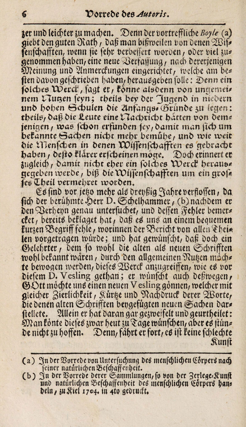 i« unb leichter ju mad>en. 35enn bet tortreffliche Boyle (a) giebtbenguten IXat^ / baff man biffweilen t>on Denen *2Bif* fenfchafften, wenn fte fehr Derbeffert wotoen / ober Diel ^u* genommen haben/eine neue *8erfaffung / naci> Dererjenigen Meinung unD Sinmercfungen eingerichtet/ mdcf>c am be* fien üaoon gefebrieben haben/ herauegeben folie: 2>enn ein jolches tX>ercl% fagt et / fönne alßöenn von ungemei* nem Ouijen feyn; thetls bey Öec 3»genb in me'oern unb hoben 0ci?ulen bte anfangs* (ötunbe jtt legen: tbeilö/ baff bie Heute eine t7aci)etcfot barten oon bem* jenigen/ was fchon erfunben fc>’/barmt man fiel) um befannte Sachen nicht mehr bemühe unb wie weit bie tTIenfcben in benen XSOiffenfchafften eß gebracht haben / befio flarer eefebeinen möge. Oocb erinnert er jugleicb/ bamit nicht eher ein fblefoee VPercf heraus* gegeben werbe r biff bie Vt>i|fenfch«|ften um ein gco|* fes Ibeil permehret worben» €bfmb t>or ieho mehr als Dretfffig 3abt< »erhoffen, Da ftcb Der berühmteren’ D. ©chelbammet/ (b)nacbbem er ben^erbenn genau unterfuebet/ unb Deffen gebier bemerk efet/ bereits beflaget hat/ baff eö uns an einem bequemen furjen begriff fehle / worinnen Der Bericht Den allen ^bei* ien »orgetragen mürbe; unb b^ gewünfd>t/ Daffbocb ein ©elebrter / Dem fo wohl Die alten als neuen ©dmfften wohl befannt waren/ Durd> ben allgemeinen ff^u^en mich* te bewogen werben/ DiefeS 2Bercf anjugreiffen/ wie eö »ör biefem D. Vesling getfjan; et wünfeht auch beffwegen/ ©Ott möchte uns einen neuen V esling gönnen/ welcher mit gleicher ^ierlicbfeit / Simile unb Sftachbrucf betet* 2Borte/ bie Denen alten ©dwifften bengefügten neuen ©neben bar* ff ellefe. Sillein er hat baran gar gejweifelt unb geurtheilet: Stftan fönte biefeS jwar heut ju $:age wünfebett/ aber es ffün* be nicht 5« hoffen. 2>enn/ fahrt er fort/ es iff feine fcbled>te Äunff (a) 3nbtrSStnrebet>o«Unterfmhung bei mcnfd/licheuCEorpev^nach feiner natürlichen ^efebaffenbeit. (b) 3u beriSorrebe berer Sammlungen/fr »on ber Serlege^unfl unb natMicben SBefcbaffenbcit bei menfcblicben (Jörperl b«n« beit»/ su$ie! 1704, in 4W gebrueft.