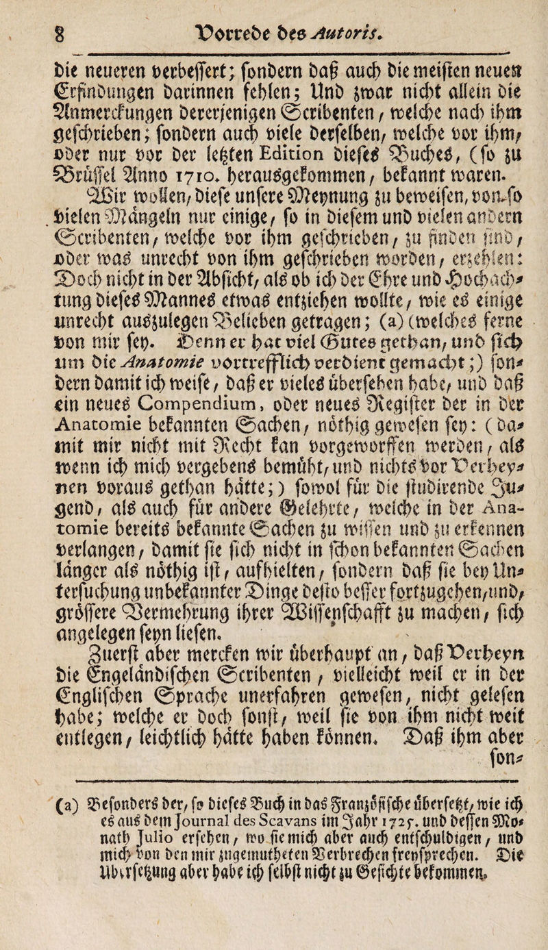 t>ie neueren »erbejfert; fonbern baf? auch bie weiften neues 6rf»nbungen barinnen fehlen; Unb jwar nicht allein Die Slnmercfüngen bererjeniflen ©cribenten, welche nach ihm gefctmeben ; fonbern audf) »tele berfelben/ welche »or ihm; ober nur »or ber lebten Edition biefed Vucbed, (fo $u S5rüjfel Slnno 1710. beraudgefommen/ begannt waren. ‘äßir wollen/ biefe unfere CÜiepnung ju beweifen, »oivfo . »ielen Sidngeln nur einige/ fo in biefem unb sielenanbern ©cribenten / welche »or ihm geschrieben, ju jünben ftnb/ »ber wad unrecht »on ihm gefchrieben worben / erschien: ©och nicht in ber 2lbfkhf/ ald ob ich ber €hre unb $od>ach* tung biefed SOianned etwad entliehen wollte / wie ed einige unrecht audjulegen belieben getragen; (a)cwelcbed ferne »on mir fe». Demi er bat riel (Sutes etecban/ unb jtd? um bk Anatomie ucwtreffitci) oecbtenr gemacht;) fon* bernbamitichweife/ bafer »ieled uberfehen habe/ unb bafj ein neued Compendium, ober neued fXegijler ber in Der Anatomie bekannten ©achen/ nöthiggewefen fep: (ba* mit mir nicht mit ?Ked>t fan »orgeworffen werben / ald wenn id> mich »ergebend bemüht/unb nicht» borPerbe?* uen »oraud gethan hätte;) fowol für Die jiubirer.be 3u» genb, ald auch für anbere ©eiehrte, welche in ber Ana¬ tomie bereitd befannte ©achen ;u wiffen unb ju ernennen »erlange« / bamit fte fiel) nicht in jehon befannte« ©achen länger ald nöthig i|i / aufhielten / fonbern baf fte be» Uw terfuchung imbefannter ©tnge bejio beffer fortjugehen/unb/ gröffere Vermehrung ihrer ‘SBijfenfchajft ju machen, ftch angelegen fepn liefen. £$uerft aber merefen wir überhaupt an, baf Pevbeyn bie Sngelänbifchen ©cribenten / »ielleicht weil er in bet* Cnglifchen ©prachc unerfahren gewefen, nicht gelefcn habe; welche er hoch fonjl, weil fte »on ihm nicht weit entlegen/ leiblich hätte hoben fönnen. ©af? ihm aber fow (a) Spefonberd ber, [9 bieftd spu<& in bträ grmis?fifdje tSDerfe^f, tute id> aus bem Journal desScavans int 3nl)v 172^. im& befTcnSÜKo* nafb Julio erfc^cn / fro (iernid) aber auch entfcbulbigen f uni) ntief) von i>en mir ingemut&efen Verbrechen frenfpreebau £>ie UlHrfefcttng aber habe i$ felbfli m$t iu brfommeti.