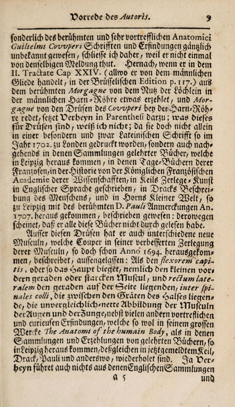 fonberlicb bcä berühmten unb fehr »ortrefflicfen Anatomici Cuilielmi Covvpen ©cbriftten unD Crftnbungen gänzlich unbeEanntgewefen, fd)(iel7e ich Daher, weil et nidf)t einmal »on Denfelbigen Reibung tbut. #ernach, wenn et in bent II. Tra6Iate Cap XXIV. (allwo et »on bent männlichen ©liebe hanbelt, jn Det SSrüffelifchen Edition p. 117.) auS Dem berühmten Morgagne »on bem 9?u(5 bet Cöcblcin in Det männlichen -öarn'Oiöhre etwaö ersehlet, unD Mor¬ gagne »on Den Srüfen beg Cowperi bet? bet 4?arw3iöh' re Vebet,feljetPerbeyn in Parenthell barju; vuae biefes füriDiüfen ftnb, weiftet? nicht; Da fie Doch nicht allein in einet befonbetn unb jwar £ateinifchen ©chrifft fo im !jabt 1701.5u Sonben gebrueft worben, fonbetn auch nach' gehenbö in Denen ©ammfungen gelehrter juchet/ welche infeipjig beraub fommen, in Denen Tagebüchern betet grantofen/in Der$t|iorie ton bet königlichen ^tanjoftfehen Academie betet 2iMfienfcbajTten,in keitä gerlege'kunjt in (Snglifcbcr ©pradte gefchrieben/ in 33racf$ S^efcbrei' bung Des ®enfchenS,t unb in #orn£ kleiner 2Belt, fo ju l'etpjig mit beö berühmten D. PWi Stnmercfttngen An. 1707. berctuö gefommen, befefmeben gewefen: berowegen fcheinef, baf et alle btefe ‘iSüdter nicht Durch gelefen habe. Puffer biefen ®rüfen bat et auch unterfebiebene neue SDiufculn, welche Couper in feinet üetbefferten Verlegung Derer SOiufculn, fo Doch fd>on Anno 1694. herautfgefonu men, befchrcibet, aufengelaifen: 211$ Den flexorem capi¬ tis , ober fo bao <b<*upt Neger, nemlid? Den f leinen uor» Dem getaben ober jiai cfen tTJufcul, unb rectum Late¬ ralem Öen gefaben auf ber ©eite liegen Öen, inter (pi¬ nales collidit jvNfcben Den ©raten Deo paffes liegen* De, Ne unt>ergletcbltd?'nette 2lbbilbung ber tTJufculn betrugen unb ber3unge,nebfl Pielen anbern tortreflichen unb curieufengrftnbungen, welche fo wol in feinem greifen Ößetcfe The Anatomi of thehumain Body, all? in Denen ©ammlungen unb&jebltingen »on gelehrten Büchern, fo in? eipjig herauf Eommen,bef?g(eid)en in jeßtgemelbfemkeil, 2)racf, ^auli unb anberöwo, wieberholef fmb. 3a Per# fceyn führet auch nichts autf Denen£nglifchen©fltnmfunge« « ? unb