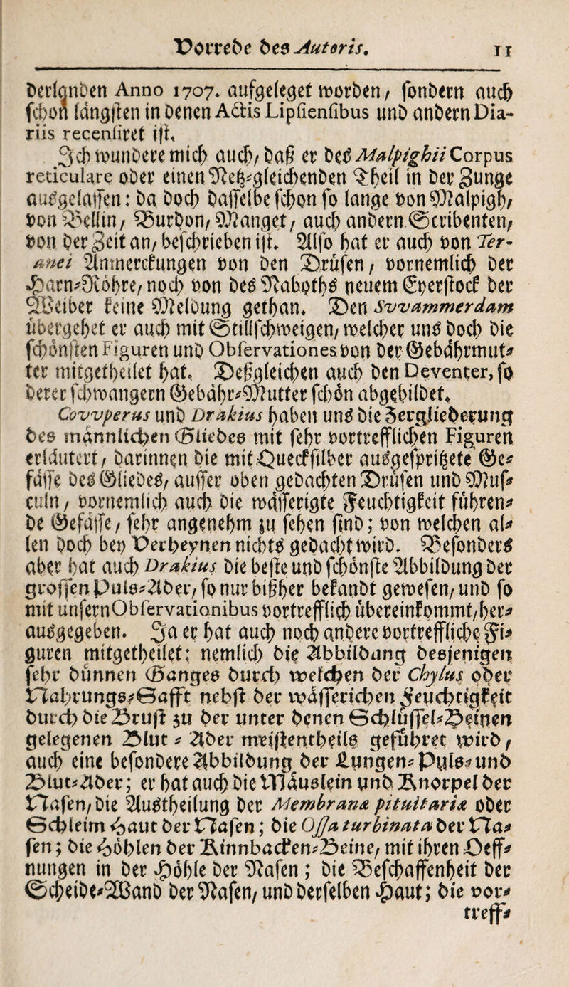 Porrebe bt9Auteris. Derlonbcn Anno 1707. aufgeleget worben/ fonbern auch fcbon längfien in Denen A&is Lipöenfibus unb anbemDia¬ riis receniiref i|t, 3cbwunberemicb auch/baff er bet?MulpighiiCorpus reticulare ober einen ‘Dceb*gleicbenben $beil in ber Bunge aupgeiaffen: ba bocb balTelbefchon fo lange bon 9)falpigb/ t>on Rellin / SBurbon/fangett auch anbern©cribenten/ »on Derzeit an/ betrieben i|t. 2Ufo bat er auch bon Ter- *net iSnmercfungen bon Den 2>rfifen/ eornemlich ber 4barn*ütöbre/ noch bon beb 9tabptb$ neuem (Sperflocf ber SEBeiber feine ©telbung getban. 35en swammerdam fibergebet er auch mit ©tilifcbweigen/welcher unb bocb bie fcbön|ten Figuren unb Obfervationesbon ber ©ebdbrmut* ter mitgetbeilet bat, /Dergleichen auch ben Deventer.fg Derer fä>wangern ®ebäbr*9)?utter fcbön abgebtlbef, Covyj/erns unb üräkim haben unb bie 3erg!ieberung bee männlichen (Sitebee mit febr bortrefflidTen Figuren erläutert/ Darinnen Die mit^uecffilber audgefprifiete ©e« fdffe beböliebeb/auffer oben gebuchten IDrufen unb9}?uf* ctiln / bontemlicb auch bie wälTerigfe geitchligfeit fuhren« be ©efäffe/ febr angenehm jt| feben ftnb; bon welchen ah» len Doch bei) Derbepnen nicbtb gebacbt wirb. 533efonberb aber bat auch Tr Mus bie befte unb fcbonjfe Slbbilbung ber gronen pule^lbec/ fo nur bisher befanbt gewefen/Unb fo mit unfernObfervatianibus oortrefflicb fibereinfommt/ber« aubgegeben. 3acr hat auc^ noh nnbere bortreffljche $1* guren mitgetbeilet; nemlicb bie 2lbbilbnng beojenigen febr bimnen (Banges burcb welchen ber Chylus ober £Tal>cungs?©afft nebfi ber waffertchen 3eud)tigE?ic burct) bie 23rufi ju ber unter benen©chlfiffel*S?tnen gelegenen 25lut« 2tber mrfiientbeilb gefubret wirb / auch eine befonbereeibbilbungber Hungen« Pule* unb 2>iut*4ber; er bat aud; bie ITlauelein unb Knorpel ber tTlafeu/bie 2(ubtbei(ung ber Membrana pituitaria ober ©cfcietm <£>aut ber tlafen; bie OjU turbinata ber £7a« fen; bte Höhlen ber KinnbatfewSeine/ mit ihren öeff* nungen in ber -£»6ble ber IRafen; bie ^5efcha(fenbeit ber ©cbeibC'SBanb Dermalen/ unbberfelben.&aut; bie oor« treff«