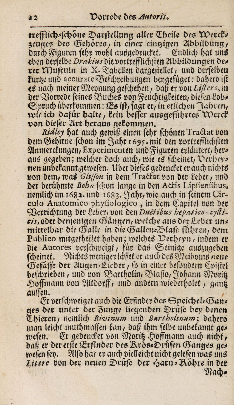 trefflich«fchbne (Darjlellung aller Cbetle bes Tüercf« jeuges Des (Sehores, in einet einzigen 2ibbübting/ Durch Figuren fef>r n?of>l autfgebrucfef.  (Snblicb fyat uni eben berfelbe Draktus bienortrefflicbften Zlbbiibungen be« rer tTJufculn in X. Tabellen bargeftdlet/ unb berfelben f urfje unb accurate Vcfcbreib ungen b engefüget: baheroift ei nach meinet: SÜiepnung gcfcbebcn, bah er non £i//m>, in ber Vorrebe feinei Vucbeä non ^eucbtigfeiten/ biefcn Sob« ©prucb übernommen: öfs ift/ fügt er/ in etlichen 'labten/ n?ie ich Dafür halte / fein befjer ausgefuhrtes VDeccf? von biefer 2lrt heraus qefommen. Ridlej hat auch gewifi einen fehc fcbonen Tracht non bem©ehirne fchon im 3abr 1695-. mit ben nortrefflicbften Slnmercfungen/Experimenten unb Figuren erläutert/ her« auö gegeben; welcher bocf> auch/wie ei febeinet/Perhey# nenunbefanntgewefen. Uber btefei gebencfet er auch nichts »on Dem/ wai Gltjjbn in bem Tradht non Der Seber / unb ber berühmte Bahn fchon lange in ben Actis Lipilenfibus, nemlicb im r68a. unb 1683. ^aht/wie auch in feinem Cir¬ culo Anatomico phyiiologico , in bem Capitd üott ber Verrichtung ber Seber/non benDuüibus hepatka-cylli- cis, ober Denjenigen «längen, welche aus Der lieber uns mittelbar Die (Salle in Die d5aUen<23lafe führen/ bem Publico mitgetheifet haben ^welches TPerbepn f inbem er Die Autores nerfcbweigt/ für bai ©einige auijugeben feheinet. 9tichti weniger (äffet er auch beS $D?eibotnS neue (Sefäfje Der 2lugen--£icber / fo in einer befonbern (Spiftel befebrieben / unb non Vartholin/ Vlafto/ Johann SüTori^ ^jeffmann non Slltborff/ unb anbern wieberholet, gan£ aujfen. (Sr nerfhweiget auch bte (Srfmber Des ©peichebcSan« ges ber unter ber Sunge liegenben IDrüfe bey Denen tthteren/ nemltd) Rivinum unb Bartholinum-, babero man leicht mutbmajfen fan/ baf? ihm felbe unbefannt ge« wefen. ®r gebenrfet non S0fori§ 4?offmann auch nicht/' bafj er ber erfte tErfsnber bes Äros#©rüfen (Sanges ge« tnefenfep. Sllfo hat er auch nielleichf nichtgelefen was uns Littre non ber neuen 25rufe ber <oacn#3\ohre in ber SRacb*