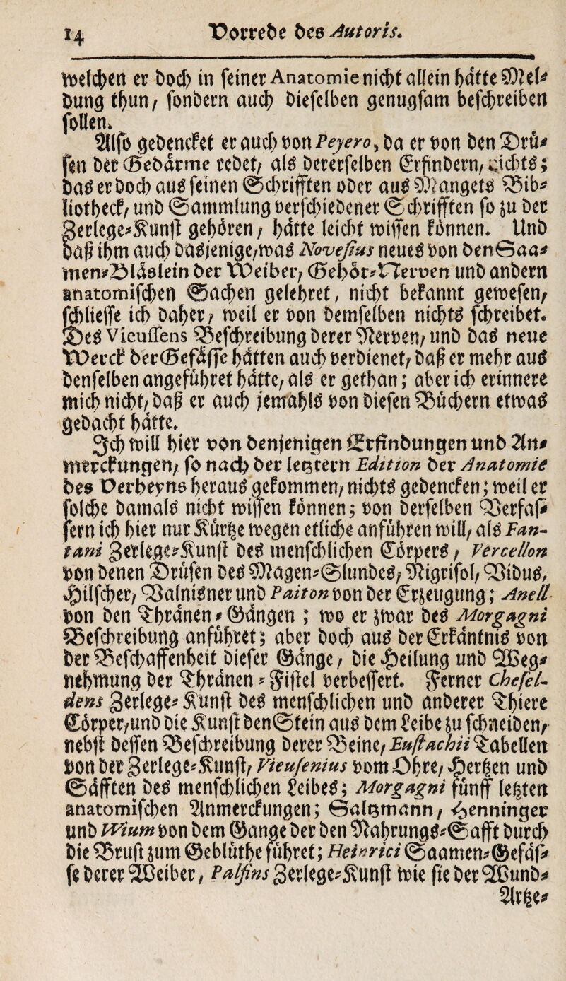 n Wetten er boch in feiner Anatomie nicht allein haftete!* Dung thun/ fonbern auch biefelben genugfam betreiben follen» 2llfo gebencfet er auch non Peyero, Da er non Den Srtü fen bctcßebärme rebef/ alö bererfelben (Srjiinbern/dcbtö; Daö er Doch auß feinen ©chrifften ober auöSWangete 3$ib« liotbecf/ unb Sammlung »er chiebenet ©cbrifften fo ju bet 3erlege*$unft gehören / J>dttc leicht roilfen fönnen. Unb paß ihm auch baojenige/tt>ag Noveßus neuetf »on ben©aa* itien^Sldöletn her Weiber/ ©ebör^tTeroen unb anbern anatomifchen Sachen gelehret, nicht begannt geroefen/ fchlielfe ich baher / weil er non bemfelben nichts fchreibet. 2)eö vieuffens iBefchreibung berer Herren/ unb baö neue Wercf bercBefäffe haften auch »erbienet/ baß er mehr au$ benfelben angeführt hätte/alö ergethan; aber ich erinnere mich nicht/baß er auch jemahiö non biefen Büchern etmatf gebacht hätte. ^chrnill hier von Denjenigen Stftnbungen unb 2tn* snercfungcn; fo nad? ber letjcetn Edition ber Anatomie Des Perbepno herauö gefommen/ nichts gebencfen; meil er folche batnalö nicht wifien fönnen; »on betfelben SQerfaf» fern ich hier nur Mr|e megen etltdbe anführen mill, alo Ean- tani getlege*Äunfi beö tnenfchlichen Körper«/ Vercetlon »on Denen Prüfen beö 9)tagen«@lunbeö/ fmgrifol/ Sßibutf, «£)ilfcbet/ Q3a(ni£ner unb Paiton non ber Crseugung; Anell non ben ^hrdnen * ©dngen ; wo er jrnar beö Morgagni SSefchreibung anführet; aber hoch auö berSrfäntnid »on ber SPefchaffenheit biefer ©dnge/ bie Teilung unb <2Beg* mhmung ber $hrdnen * Riffel »erbejfert. ferner chefel- dens gerlege« £unjt be$ menfd>lichen unb anberer ^Ijiere £örpet/unb bie Äunji ben@fein auö bcm 2 eibe 5u fchneibem tiebji helfen 53efchreibung berer Q3einc/ EußachH Tabellen Don betgerlege«Äun|f/ Vieufenius »om Ohre/«Serien unb ©tf fften beO menfchiichen 2eibeö; Morgagni fünjf lebten anatomifchen 2lnmercfungen; ©algmann/ Henningen unb wium oon bem ©ange ber ben 9}abrungö«©afft burch bie fBrujf }um ©ebluthe fiifret; Heinrici ©aamen*©efdj* fe berer Leiber, Palfim gerlege«5funji wie fieberSBunb« 2lrfee*