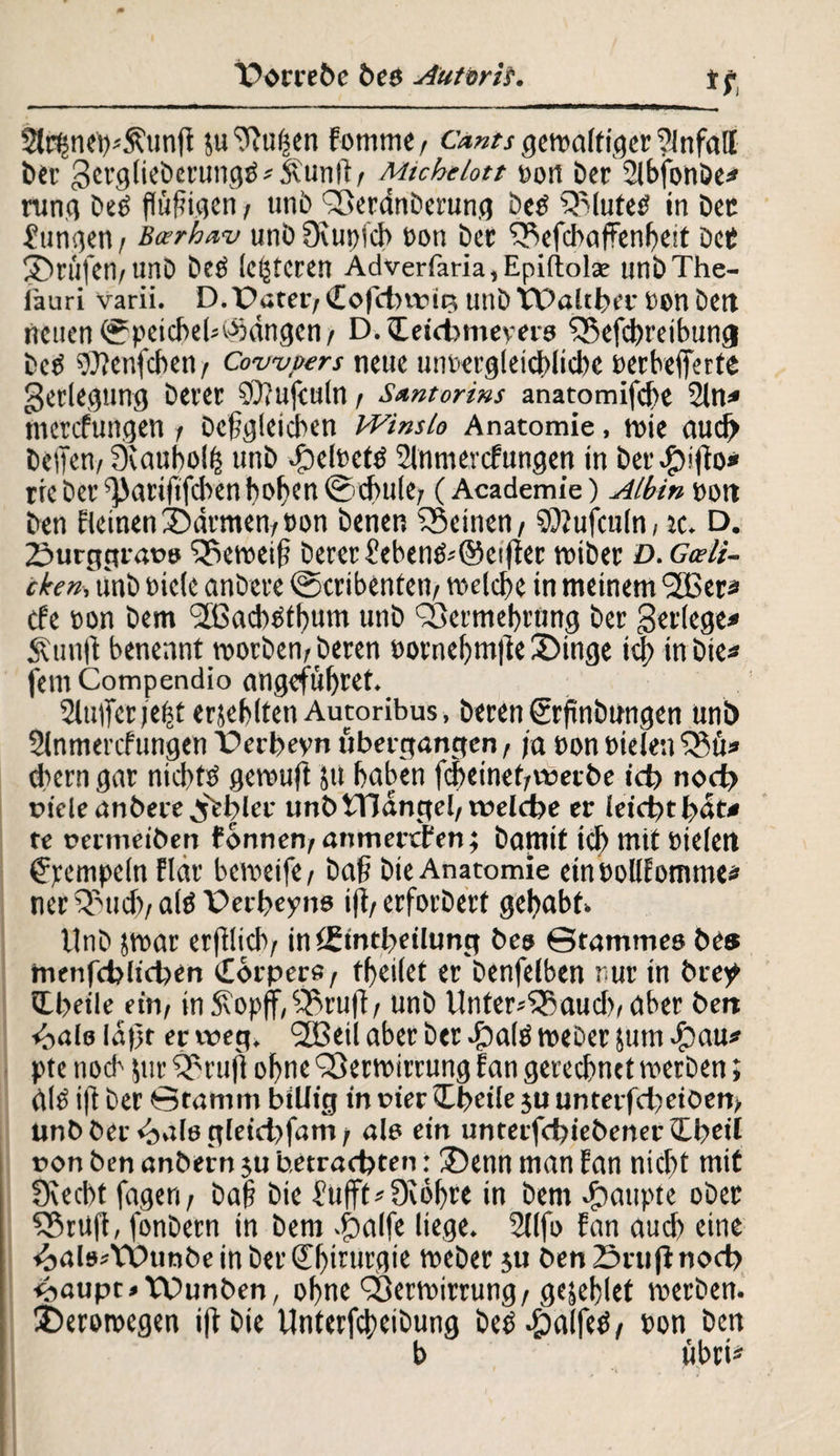 *t, Slrt-jnewSfunfi 51t 0Fu|en Fomtne, Cants gewaltiger 2-lnfall ber gerglieberungb^unft/ Michelott Dort Der SFbfonöej» rung beb flüfigen, unb Verdnberung beb Vluteb in bet jungen / Bcerhav unö 0cut>icb Don ber Vefcbaffenbeit dcC ©tüfen/unb beb (enteren Adverfaria,Epi(tola: unbThe- fauri varii. D. Pater/ Cofdnvit? unb TPalcber Don bett neuen 0peicbeb©dngcn/ D.tEeichmeyero Vefcbreibttng beb Wenfcben/ Cowpers neue unbergleichlicbe Derbefferte Verlegung berer SOfufculn / Santorins anaromifebe 2lw* merefungen / begleichen Winsle Anatomie, wie aucf> bellen/ Öiaubol^ unb JpelDetb Slnmercfungen in ber$i|fai* rre ber fjJariftfcben hoben @d>ule/ (Academie) Albin Dott ben Fleinen©drmen/Pon benen Veinen/ SOJufculn, tc. D. 2>urggrat>9 Veweif? berer £ebenb''©ei|fer wiber £>. Gceli- cken, unb Diele anbere ©cribenteti/ welche in meinem VSer* tfe Don bem VSachbtbum unb Vermehrung ber gerlege* Äunft benennt worben/beren Pornebm|le ©inge ich in bie* fein Compendio angefübret. 2lu|ferjebt erjeblten Autoribus, beren ©rfmbungen uni) 2lnmercfungen Perbeyn tibet-gangen, ja Don Dielen Vü* tbern gar niebfb gewuft 511 haben febetnet/wet be ich n<nh nieie anbere j'ebler unb tTJdngel/welche er leicht hat* te oermeiben fonnen/anmettFen; bamit ich mit Dielen Rempeln Flar beweife / baff bie Anatomie einPollEomme* ncr Vud>/ alb Perbeyne ifi/ erforberf gehabt* Unb jwar erfllicb/ intfintbeilung bes ©tammeo be» menfcbltcben Cbrpers / fbeilef er benfelben rur in brey Qibeile ein/ in S\op|f, Vrufl / unb Unter*Vaud>/ aber ben «oale ld|jt er weg. 2Beil aber ber dpalb weber jum ^)au# pte noch jttr Vrufl ohne Verwirrung Fan gerechnet werben; dlb i|t ber ©ramm billig in oier Cbeile ju unterfd)eiben/ unbber<balögleid)fam/ ale ein unterfchiebener Qheil non ben anbern ju betrachten: ©enn man Fan nicht mit Dvecbt fageri/ baff bie 2ufft*0iöbre in bem Raupte ober VrüfE, fonbern in bem 43alfe liege. 2llfo Fan auch eine ^alostPunbeinberCh^u^rt Weber ju ben Stuftnoch <baupr»TPunben, ohne Verwirrung/gejeblet werben, ©eroroegen ift bie Unterfcheibung beb -fpalfeb/ Pon ben b übri*