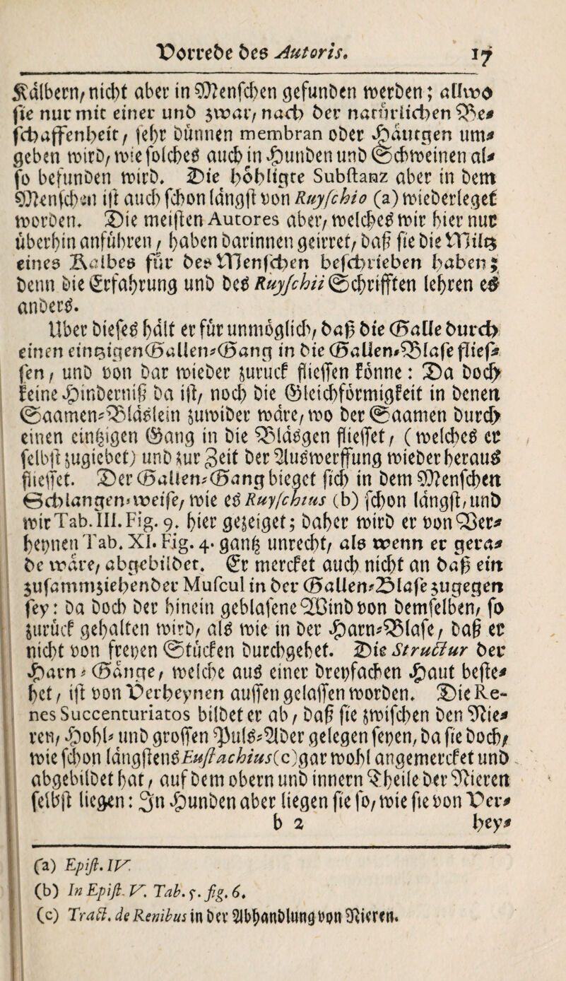 1? kalbern/ nicht aber in ?0?enfcl)en gefunden werben; allwo fte nur mit einer unb $wai> nach ber natürlichen SBe* feb affenbeit/ |el)r Dünnen membran ober ddanegen um* geben wirb/ wie folcbeö auch m£mttden und ©chweinenal* fo befunben wirb. Sie l>6t?ligte Subftanz aber in bent Sftenfdym ift auch febon langft »on Ruyfchio (a) wieberlegef werben. Sie meifien Autores aber/ welche^ wir hier nur überbin anfübren / buben darinnen geiltet/ daß fie die tTiilts eines Selbes für besUHenfcben befänteben haben; denn die Erfahrung und be^Ä«j/eÄ«©cbri(ften lehren eä andere. Uber diefeö hält er für unmöglich/ baf bie (BaUe burd> einen einPiigenCöallemOang in die <35aUen»55(afe flief* fen/ und eön bar wieder jurücf fSieffen fbnne: Sa doch Eeine$inbernif da ifl/ noch die ©leicbförmigEeit in denen ©aamemSMäslein juwider wäre/wo der®aamen durch einen einzigen @ang in die SJMdggen fließet/ (welches ec felbfi jugiebet) und tur Seit der SluSwerffung wieder beraub fneflet. Ser (Ballen;(Bang bieget ficb in dem €ü?enfd>en 0cblangen<weife/ wie es Ruy/chius (b) fd)on Idngjbunb wicTab.III.Fig. 9. hier gejeigef; daher wird er bonSBer* feinen Tab. XI. big. 4. ganfs unrecht/ als wenn er gera* de wäre/ abgcbilbet. @r merefet aud) nid)t an bafj eilt jufammjiehenber Mufcul in ber (SallenüSlafe jugegett fey: da doch der hinein geblafene'JCindöon bemfelben/ fo iurücf gehalten wird/ afs wie in der #arw$Mafe, da§ ec nicht bon freuen ©tücfen durchgehet. Sie struttur ber ; Sarn> (Bange/ welche aus einer dreifachen #aut beffe* het / ift Don Serbeynen auffen gelaffen worden. Sie Re¬ nes Succencuriacos bildet er ab / daf fie pifeben denTRie* ren/ #obb und groffen ^u(S*2lder gelegen feien, da fie doch/ wie febon (angfienb£«/?^c^/W(c)gar wohl angemerefetunb. abgebildet hat, auf dem obern und innern ^heile der gieren felbft liegen: 3'n Runden aber liegen fie fo/ wie fie bon Ser* b 2 bey* (a) Epift. iy. (b) In Epift. y Tab.f.fig.6. (c) Traft, de Renibus in öcv ^Ib^anölwng t>pn Üvicren.