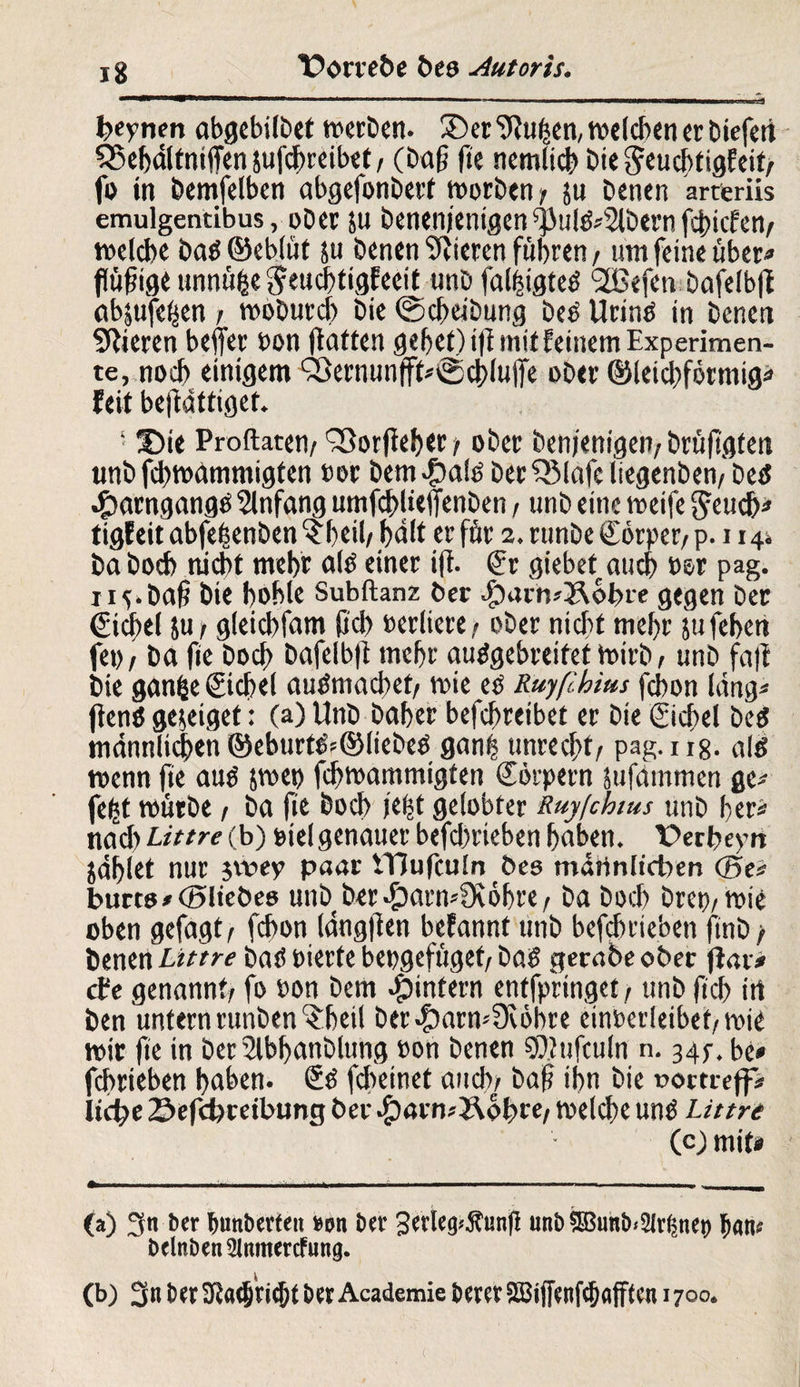 heynen abgebilbet werben. 3)er 9Ju^eit, welchen er Diefert £5ebdltniffen sufchreibet / (Dag ge nemlicb Die geuchtigfeit/ fo in Demfelben abgefonDert worben ? su Denen arteriis emulgentibus, oDer $u Denenjentgen^ul&Slbernfcgicfen/ welche Darf ©eblüt su Denen Vieren fuhren, um feine über« flügige unnü^e Jeuchtigfeeit «nD faliigteö ‘äßefen Dafelbg abjufe^en / woburcf) Die ©cheibung be£ Urintf in Denen SRieren beffer »on gatten gebet) ift mit feinem Experimen¬ te, noch einigem Söernunffh©cblu(fe ober ©leichförmig* feit begdttigef. ■ 25ie Proftaten/ ^orgeber/ ober Denjenigen/brüggten ttnD fcbwdmmigfen »er Dem #a!ö Der £Mafe iiegenben/ betf eparngange Anfang umfd>lieffenDen / unD eine weife gcud)* tigf eit abfejsenben $beil/ bd(t er för 2. runbe Sörper/ p. 114* Da Doch nicht mehr altf einer ig. Sr giebet.aucb »er pag. nv Dag Die hohle Subftanz ber #arh*&ohre gegen Der Siegel ju/ gleicbfam fjcb »ediere/ »Der nicht mehr sufeben fe»/ ba fie Doch Dafelbg rncbr autfgebreifet toirb / unD fag Die gan&e Sichel autfmacget/ veie e» Ruyßbius fcbon hing* genö geseiget: (a) UnD Daher befchreibet er Die Siegel DeeS männlichen ©eburtöf©liebeö gang unrecht/ pag. 118. alö wenn fie autf pe» fegwammigten Sörpern sufarnmen ge* fefct mürbe / Da fie Doch lebt gelobter Ruyfchtus unD her* nach Littre (b) »ielgenauer bcfchrieben haben. Vergeytt jdbiet nur jtvey paar ITJufcutn Des mdrtnltcben (Bei burts/cSIieöeo unb Der^armfKöbre/ Da Doch Dre»/wie oben gefagt/ fchon langgen befannt unD betrieben finD > Denen Littre Daö »ierfe bepgefüget/ Da? gerabe ober gar* ehe genannt; fo »on Dem ^intern entfpringet, unD fiel? irt Den untern runben^beil ber$arn*Üvöbre cin»erleibef/Wie mir ge in ber Slbganblung »on Denen SDhifculn n. 34p. be* fchriebett bähen. Sö fcheinet auch; Dag ihn Die woetteff* liehe Sefchreibung ber .£)4rn*2\0bre/ welche unö Littre (c)mif* «* II ■ ...I- I I ... ■ ■■ ■ —I, . (a) 3« ber Imnberfeu »on ber 3erleg^un(l unb$Bunb*2fr§net) bclnben^Jnmercfung. (b) 3n ber3Ra(®n$t ber Academie berer ^iffenfc&afften 1700. (