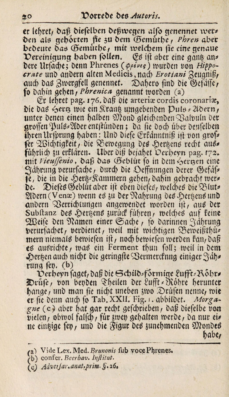 er lehret, baß biefelben beßwcgen alfo genennet wer# ben als gehörten ße ju bem ©emüthe / Phren aber bebeute bas <3emiuber mit welchem fie eine genaue ■peretnigung haben follen. (£3 ift aber eine gdnh an# bete Urfache; Denn Phrenes (<p/>sves) würben non Hippo¬ crate unD anDetn alten Medicis, nach Erotiani geugnil?/ aud) baö ^wergfell genennet. ©ahero finb Die ©efdlfe/ fo Dabin geben / Phrenica genannt worben (a) 6r lebtet pag. 176. baß Die arterice cordis coronaria:, bie Das <bert3 wie ein Äranh umgebenben Puls#2tbern/ unter Denen einen halben 99?oub gleichenben Valouln Der großen ^ul&’Sfbet ent jHinben; Da fie Doch über Denfelben ihren Urfprung haben: UnD Diefc ßrfdnntnfß ifioon grof# fer '2öid)tigWt/ Die Bewegung be^ #erf$eno recht autf# fübrlid) $u erklären. Uber biß bejahet üerheyn pag. vjz^ mit VieuJJenio, baß bas cSeblüt fo in Dem Pensen eine Sdhrung berurfache / Durch Die Oeffnttngen Derer ©efdf# |e, Die in Die .fDerh^ammern gehen/ Dabin gebracht wer# De. ©iefetf ©eblüt aber i|t eben Diefec/ welches! Die Vlut# SlDern(Venx) wenn eö ju Der Nahrung Des'©erbend unD gnDern Verrichtungen angewenbet worben iit/ auö Der Subftanz Oeö dperhenO suuicf fuhren/ weld>eb auf feine SfBeife Den ^tarnen einer ©acße / fo Darinnen Währung »erurfachet/ oerDienef/ weil mit wichtigen Veweißthü# mern niemals bewiefen i|t/ noch bewiefen werben fati/baß eo augrid)te/ waö ein Ferment tbun foll; weil in Dem gerben auch nicht Die geringfte Vermercfnng einiger 3‘dh# rung fet). (b) Perheyn fagct/ baß Die 0chilb#f'ormtge fttfft#5\obr# SDcufe/ bon bepDen ^heilen Der hujft# yibbre herunter hange / unD man (te nicht uneben swo ©rufen nenne/ wie er fie Denn aud) fo Tab.XXH, Fig. 1. abbilDet. Morga¬ gne(c} aber hat gar recht gefchrieben/ Daß Diefelbe Dort uielen/ obwol falfch/ für jwep gehalten werbe / Da nur ei# ne einzige fep / unD Die gigur Detf jttnehmenDen COtonbeö habe; /a) Vide Lex. Med. Brunonis fub voqePljrenes* ^b) confer. Beerhav. Inflitut. (cj Advs?Jar*amt.j}rm> §*269