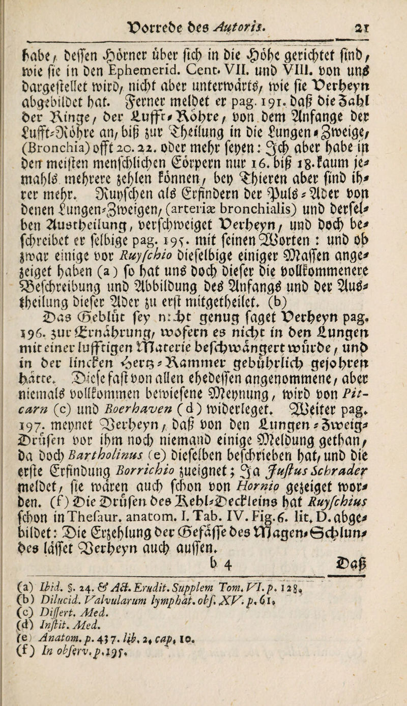 Babe i helfen Körner übet* ftd) in £>ie »gtöbc gerichtet ftnb t tote fte in Den Ephemerid. Cent. VII. unD VIII. Don un£ Dargefteüet toirD/ nid)f aber unterrodrttf/ toie fte Perbeyn abgebilDct bat. ^revnet: melDet er pag. 191. Da(? bie Snbl ber J\tnge/ Der £ujfr*3\bbre/ Don Dem Anfänge Der £uffbDiöbre an/bifj jut c^f>et!ung in Die Zungen * gweige, (Bronchia) offt1G•ober mehr fegen: 3$ aber l>abe ig Derrmcilten menfd)lid)en Körpern nur 16. bif? jg.faum je* mabtö mehrere jeblen fönnen/ bet? gieren aber fi'nD ib* rer mehr. fftupfeben alö grfinbern Der ^ulöa^lber Dott Denen f ungemgloeigen/ (arteriae bronchialis) unD Derfefa» ben 2lustbeilung, Derfd;meiget Perbeyn/ unD Ded) be* fd)reibct er feibige pag. 19^. mit feinen ^Borten : unD of> jmar einige oor Ruyfchio Diefelbige einiger Waffen ange* jeigef baben (a) fo bat uns Doch Diefer Die DolKommenere SSefcbreibung unD 5tbbilDung betf Slnfangö unD Der Sluö* fbeilung Diefer ‘SlDer ju erft mitgetbeilet. (b) 2>as ©eblut fey n:d?t genug faget Perbeyn pag« 596. $ur tgrndbrung/ wofern es nicht in ben Zungen mit einer lufftigen iTJaterie befebwangert würbe / unö in bec linefen <äert3 s Äammer gebubriieb gejobrew hätte. £>icfe fafi eon allen ebebejfen angenommene / aber niemals DoUfontmen betoiefene $Ü?epnung, wirb Don Pit¬ cant (c) unD Roerhaven (d) toiberlegef. Reiter pag. 197. mepnet Qßerbeyn/ Daf? Don Den Hungen«Sweig* prüfen Dor ibm nod) niemanD einige SOtelbung getban/ Da Dod) Bartholinus (e) biefeiben befebrieben bat/unD Die erfte (Srfinbung Rorrichio jueignet; 3 a Juftus Schräder melDet/ fte waren auch febon Don Hormo gejeiget toor* Den. (f) £>ie ©rufen bes ÄebüiDecfleins bat Ruyfchius febon inThefaur. anatom. I. Tab. IV. Fig.6. lit.D.obge* bilDet: (Die £rsebIungber©efdffebestTjagen*0d?lun* bes Idifet Sßerbeyn aueb auffen. b 4 2)gjj (a) Tbid. §. 24. & AH, Erudit, Supplem Tom, VI. p, J2g9 (b) Dilucid. Valvularum lymphat, obf XV. p.Cl» (c) DiJJert. Med. (d) Jnftit. Med. (Q) Anatom.p. 457. I$s2<cap% 10. (f) ln obßrv.p,i$f.