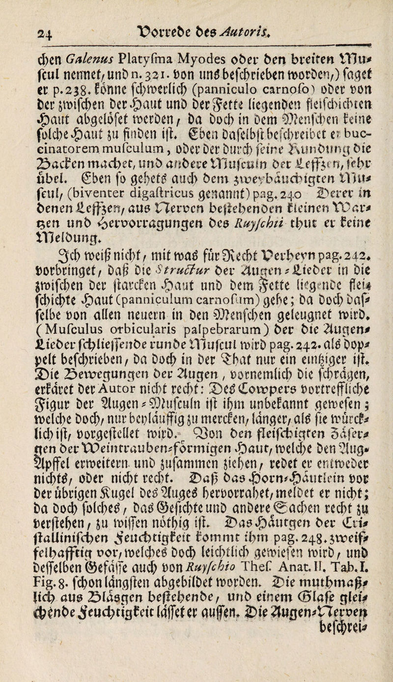 —---—-—-- eben Galenus Platyfma Myodes ober ben breiten VHu* feul nennet/UnDn.321. »on tindbefchrieben worben/) fagef er p.238.Eonne fd)Wer(icb (panniculo carnofo) ober »Olt ber gwifchen betraut unb ber Jette liegenben fietfebiebtett •£>aut abgelöfet werben/ ba boeb in Dem sOknfcben feine folcbe^mut 511 ftnben if. gben bafeibftbefebreibet e? buc- cinatoremmufculum, ober ber Durch feine &unbungbie Sachen machet, unb anbest ttjufctiln ber tLejfjen, (ehr übel. gben fo gebcW auch besn jvoeybäudngten tilu* feni/ (biventer digaftricus genannt) pag. 240 JDerer in benenüejfjeri/auo Heroen bejfebenben fleinen YDar< gen unb <£>etuorragungen bes Ruyjcbn tbut er feine tllelbung, 3cb tx>ei(? nicf>f / mit wad für 0vecf>f Perbevnpag.242. »erbringet/ baf? Die Struetur ber 2tugen*üieber in bie gwifchen ber ftarefen #aut unb bem Jette liegenbe f?ei# febiefte $auf (panniculum carnofum) gebe; ba boeb baf» felbe »on allen neuern in Den €D?ertfcI?eVi geleugnet wirb, (Mufculus orbicularis palpebrarum) ber bte klugen* ilteber fd?ltefjfeitbe runbe iYJufcul wirb pag. 242. die Dop* pelt befd>rieben / ba boeb in ber ^hat nur ein einiger ijh 35ie Setvegungen ber 2lugen , »ornemlicb bie fcfrdgen, erfaret ber Autor nicht recht: ®eö Cowpers »ortrefliche Jigur ber Slugen * SOlufculn ift ihm unbekannt gewefen; weld)e Doch/ nur bei)läufig ju merefeu/ langer/al» fte würcf* lic|)i|t/ »orgefteüet wirb. Q3on ben jTeifcbigten 3dfer* gen ber Weintraubemformtgen fbaut/welche ben 21ug» Gipfel erweitern unb jufammen gehen/ rebeter entwebec nichts ober nicht recht. 2)a|3 bas .f)orn*.£)4titlt’in »or ber übrigen Äuge! be£3fuge«S heroorrahet/inelbet er nicht; ba hoch folchetf/ bao©efichteunb anbere®ad>en recht ju »erfehen/ ju wifen notl)ig iji 2>as#dutgen ber €ri* ffallimfcüen feuctjdgfeit fornntt ihm pag. 248.$wei# feifaffttg oor/ welcbeö boch letztlich gewiefen wirb / unb befelben ©efeife auch »on Ruyfchio TheC Anat.Ii, Tah.I. Fig. 8. fchon Idngften abgebilbef worben. 2)ie muthmaß? Itdy aus Slaogen befiebenbe, unb einem Olafe gletV chenbe Jeud;>tigf cic (afet er aufen. 2)ie2lugemtler»ert befchrei*