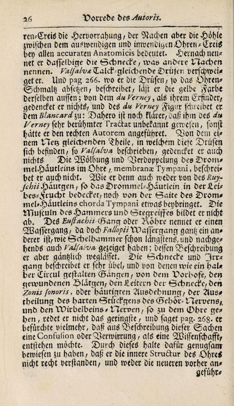 ren*<£rei» bie Secöorrabung / ber Stadien aber Die Sohle &roi[d)en Dem audoetibigen unb inroenOigcnübeert* €rei$ bei) allen accuraten Anatomicis bebeutet. Sernacb neu* net et bafjelbige bie ©ebneefe, was an bete £tad)m nennen. Valjalva JLalcfrgleubenbe Srti|er Derfcbroei* get et. Uno pag 266. tvo ec Oie Stufen/ |o Da» Obren* (gcbmalß abfe|en/ bcfcbreibet /■ Idft er Oie gelbe ,färbe Derfelben aujfen; »on Oem du Vemcy, als intern ScftnDct/ gebenefet er nicl>tö/ unö De» du Vcrmy Jignr jebreibet er btxn&lmcardya' Sabeco ijt noct) flaret/uat? if?m oe» dt* Vemey fel>r berühmter Tradat unbekannt gcirejcn, fonff hätte er Den rechten Aucorem angefünret. 93 ön Oem ei,* nem Ftety gleicfcenben 'Sheile, in melcbem tiefe Stufen ficb befinben / fo Falfulva befebtieben, geOencfet er and) nicht» Sie SBölbung unö QSerboppelung bes Srotu* melSautleins im Obre /. membranee Ty mpani, befd)tet* bet er auch nid)t. *2Bie er Oenn auch mebet »on De» Ruyr jchiiQauegen/ fo basSrommd*Saueiein.m beeilet* bes*,}ftuct)t beöecfet/ noä) r>on bet ©atte bes Srom* nicbSäutletnschordaTympam etmaß bepbringet. Sie ITiufculn bes Sammets imö©tegret|fes bilöet er nid^t ab. £>e» Eußachü (Bang ober Äobte nennet er einen 2Baffergang/ Oa Oocb Fallopii VDaffergang ganf ein an* Derer ifl/tvie ©dpeibammec fd)on idngften»,unb naebge* bttib» auch Vtdfaiva gejeiget haben; Oejfen SBefcbreibung er aber gänzlich megldffet, Sie ©cbnecte unö 3rr* gang bcfcbreibet er febr übel/ unO Pon Denen ivic ein lyal». ber iücul gehalten (Bangen / uon bem Ooibofe, Den geveambenen SWtgen/ Öen Jleitern bet ©cbnccfc/ben Zonis /onoris, ober bäuttgten 2Uiebebnung/ ber 2ius* tbeilung bes barten ©tuebgens bes <Bel>oi> bTevvens* unb ben tPirbeibeins» VTecoen/ fo yu bem Sbre ge* ben, rebet er nicht Da» gertngfte, unb faget pag. 268^ er befürd)te pielmebr, baf au» iSefcbreibung biefer (Sachen eineConfuiion ober'Sermirrung/ al» eine SEßitfenfcbajffy entliehen möchte. Surcb biefeö halte Dafür genugfanr bemiefen su haben / baf er Die innere Strudur De» Öbrei nicht recht »erftanben/ unb meber bie neueren »orber an* gefübr*