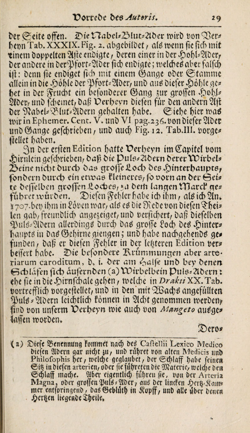 Der ©eite offen. 2^ie nabe(*23lut«2lber wirb bon 'See« hetw Tab. XXXIX. Fig. 2. abgebilbct f afö wenn fie fkh mit •einem hoppelten Slfie enbigte / Deren einer in Der dpohhSlber/ Der anbere in Derf>fort«Slber ficb enbigte; weichet ober falfch ift: Denn ftc enbiget ficb mit einem ©ange ober ©tamme allein in Die fööhle Der ^fort«3lbcr/ unb aus? biefer -£)öl)!e ge« bet in Der Jrucbt ein befonberer ©ang üur groffen .frob.1« Slbetv unb febemet, Daf Perbeyn biefen für Den anbern Slff Der 9?abel«Sluh2ibern gehalten habe. ©iebe hier watf Wir in Ephemer. Cent. V. unb VI pag.2j6.bonbiefei’2{bec unböange gefcbtiebeii/ unb auch Fig-12. Tab.Hl, borge« jfellet haben. 3n Der erftenEdicion hatte Perheyn imtJapitet botn ^)irnlein geschrieben/ Daf Die Pule«2lbern Derer Wirbel« Seine nicht Durch Das groffelloch Des JpinterbauptO; fonDern Durch ein etwas fletnercs/ fo oorn an Der 0et« te Deffelbcn groffen fi.ocbe6/*J Detn langen Ward* ge« führet tvurDen. Siefen fehler habe ich ihm / alä ich Sin, 1707-bcb ihm in 2oben war; alö etf bie ff ehe bon biefen^hei« len gab/freunblicf) angejeiget/unb berfichert/ ba|j Diefdben ffiulshSlbern allerbingö Durch bab groffe Joch beö hinter« bauptöin £>ad <5Jcl>irne aiengen; unb habe nacbgebenDtf ge* funben f bah er liefen fehler in Der (enteren Edition her« belfert habe. Sie befonDere Krümmungen aber arte¬ riarum caroditum, b, i. Der am c^alfe unD bey Denen Schlafen ftd) dufernDen (a) VOirbdbet'n Pul6*2tDcrn: ehe ftc in biefbirnfcbale gehen / welche in DrahtXX.Tab. bortrefflich borgeffelleh unb in Denmit'iJBacbtf angefüllten fputö«^löern leichtlich Eönnen in Sicht genommen werben/ ftnb bon unferm Perheyn wie auch ®on Mmgeto aue'ge» laffen worben. Sero* (a) Siefe Benennung FommCf nach bei? Caflellii Lexico Medico biefen Ütbevn gar nicht ju/ unb rühret »on alten Medicis unb Philofophis her / welche geglaubct, ber<5cblaff hebe feine« €i(} in biefen arterien, ober fie führet« bie SDDaferiey welche ben ©cfjlaff mache. 9ibev eigentlich fuhren fie, »011 ber Arteria Magna, ober groffen c)>ulS«9IDer/ aus ber lincfen JpnlpÄaiii* Hier entforingenb, DcuS ©eblilth in Äopff / unb gße über bene« • ^er^en lteg«be$beile.