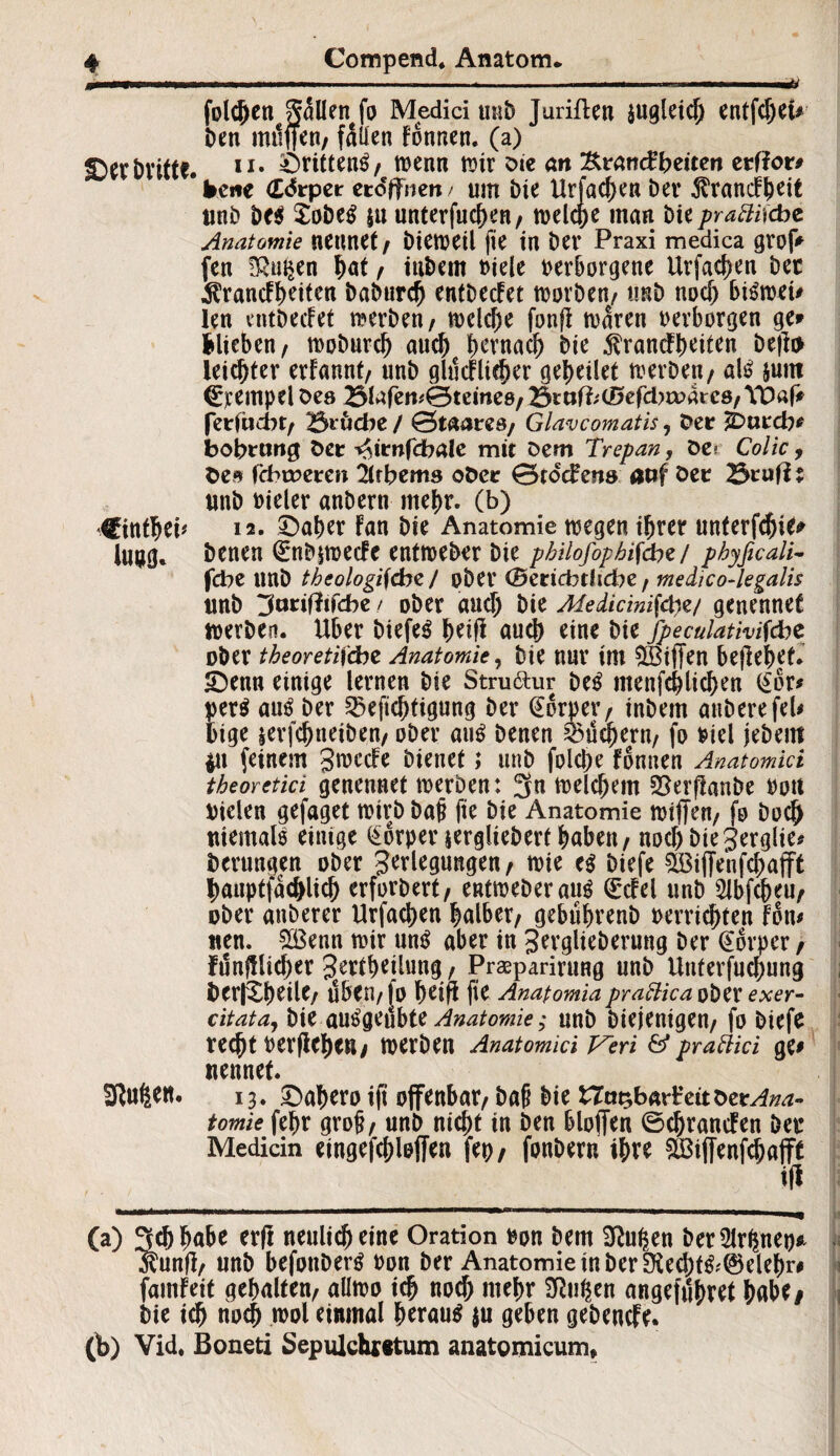 'jßmmmm . .mmimmm- - ...... .* mmmmm M folgen fallen fo Medici mit) Juriften $ugleid; entfdjeu Den mtiffen/ fallen Fonnen. (a) SDer Dritte. 11 • örittenS/ tvenn mit Die an Ktandbzitcn erffor# bene ddrper eröffnen/ um Die Urfadjen Dev ^rancFbeit unb De$ SobeS $u unterfuc^en, tvelcpe man Die praffiiebe Anatomie nennet/ Diemetl fte in Der Praxi medica grofV fen ö^en hat / iuDem viele verborgene Urfachen Der ^rancfbriten baburdj entDecfet tvorben/ ti«D nod) biStvet# len entDecfet werben, welche fonfl waren verborgen ge* blieben/ woburd) auch hernach Die 5?rancFl)ettcn be|to leichter erfannt/ unD gmtflither gebeilet teer De«/ als &uiti Tempel Des 23lafem0teme8/ BtoföcDefcbmaicö/ YDaf* feriiicbr/ Bruche / Qtaatzs; Glavcomatis, Der 2Durcb* bobrang Der ^itnfibale mit Dem Trepan, öe* Colic, De» fchmeren irbems ober 0>rdd?ens atif Der BrufF: unb vieler anbern mehr, (b) Cintheb 12. £)aher Fan Die Anatomie tvegen ihrer unterfcfjie* Iu»g. Denen (£nbpvecFe entweber Die philofophifdiz / phyficali- febe tmD theologi\<bz J ober (Bertcbtlicbe t medico-legalis unb Stmffncbe / ober and; Die Medicmifän/ genennet werben. Uber DtefeS (mH auch eine Die Jpeculativifdbc ober theoretische Anatomie, Die nur im iBiffen befielet* IDenn einige lernen Die Struktur Des ntenfchlichen <$or* per$ aus Der Berichtigung Der (Eorper/ inDem anDerefeU bige jerfchneiben/ ober aus Denen Büchern/ fo viel jebem in feinem gn?ccFe Dienet; unD folche Fonnen Anatomici theoretici genennet werben: 3n welchem BerfFanbe vott Vielen gefaget wirb Daß fie Die Anatomie wtjfen/ fo Doch niemals einige ^orperjergliebert haben / noch Die gerglie* Derungen ober Verlegungen / tvie es Diefe B3iffenfchafft hauptfachlich erfordert/ entweDerauS QrcFel unD 5lbfcheu/ ober anberer Urfachen halber/ gebuhrenb verrichten Fon* tten. Sßenn mir uns aber in JerglieDerung Der @6rper / funjütcher J^theilung / Prasparirung unD Unterfuchung DerlXheiU; üben/ jo (Wifi ftC Anatomiaprafticatötx exer¬ citata, Die auSgeubte Anatomie; unD Diejenigen/ fo Diefe recht Verliehen/ tverDen Anatomici Veri & praftici ge* nennet. SRufeett. 13. £)ahero ijt offenbar/ Daß Die XTntfrartzithztAna- tomie fehr groß/ unb nicht in Den bloffen ©chrancFen Der Medicin eingefchloffen fep/ fonDern ihre £Bijfenfd;a|ft tfl (a) Sch habe erft neulich eine Oration von Dem klugen Der Sirenen* OTnjl/ unb befonberS von Der Anatomie in Der Üied)f&©elehr* famFeit gehalten/ aütvo ich noch mehr SRuhen angefithret habe# Die ich noch tvol einmal heraus $u geben gebende. (1b) Vid. Boneti Sepulchintum anatomicum*