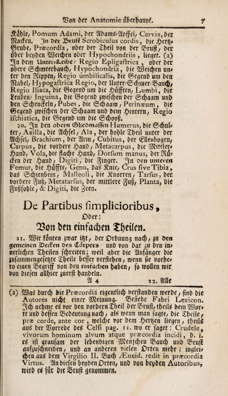 ^f)^/ Pomum Adami, Der 21b am&2Jp (fei, Cervix, bet Sßacfen. !3n Set £>tu(i Scrobiculus cordis, Die j£)erg* ©ruhe, Praecordia, ober ber Sheil bon ber 25ruft, bet über bepbcn Reichen ober Hypochondriis, lieget, (a) 2fn bem Untct^cibc/ Regio Epligallrica , ober bet obere ©chmeerbaud)/ Hypochondria, Die Reichen um (er ben Rippen/ Regio umbilicalis, bie ©egenb um ben Sftabel, HypogaRrica Regio, ber Unternehmerin®, Regio iliaca, bie ©egenb um bie Jpujften, Lumbi, bie £enben/ Inguina, bie ©egenb $ibifcheu ber ©cfjaam uub ben ©chemfeln, Pubes, bie ©chaam , Perinaeum, bie ©egenb $n>ifchen Der ©cf)aam unb bem ^intern, Regio ifchiatica, bie ©egenb um bie ©cf;oo§. 20, 5u ben obern (SlicDmaffm Humerus, Die ©d)Ub ter/Axilla, bie 2!cf)fel/ Ala, ber hohle £tml unter bet 2lcl;fel/ Brachium, ber 5lrm/ Cubitus, ber (Ellenbogen^ Carpus, bie borbere jpanb, Metacarpus, bte SOtittler* dpanb, Vola, bie flache Jpanb/ Dorfum manus, ber£RtS« cfen ber Jjmnb/ Digiti v bie Singer. 3n öen unteren Femur, bie puffte/ Gehu, ba£ $nie, Crus fiveTibia, ba$ ©c^tenbein/ Malleoli, bie Knorren, Tarfus, bet borbere guh, Metatarfus, ber mittlere guj?, Planta, btt gujjjohle, & Digiti, bie §een. De Partibus fimplicioribus» £>ber: Q3ott ben einfachen ^fjeifen. 21. 2öir fönten jmar ißt, Der £>rbnung nach, $u den gemeinen jDecfen Des (Xorpers unb bon bar in ben im «erlichen Smilen fcf>rciten; roeil aber bie Anfänger bie jufammengefepte Zfyeile beffer »erflehen / roenn fie borhe* ro einen begriff bon ben einfachen haben, fo ibpllen mit, bon biefen alliier juerfl hnnbeln. 21 4 22. 2Ule (a) 28a6 burcj) bie Praecordia eigentlich berflanben merbe, (inb bie Autores nicht einer Meinung, 23ejtel)e Fabri Lexieon. 3ch nehme e^bor ben borberntheil ber 33rufl, thdl$ bem5Bor> teunb beffen ^ebeutuugnach/ altf menn man fagfe, bie Sbdle, pr$ corde, ante cor , tbelche bot Dem iperl^en liegen f theils auS ber SSorrebe De$ Celli pag. n. tbo er läget: Crudele, vivorum hominum alvum atque praecordia incidi, i>. ?. eß ijl graufam ber lebenbigen €0?en{c^en 3$auch uub 23ru|i aufjufchnetben, unb an anberen Dielen Orten mehr,* inglei* d)en au$ bem Virgilio II. 33uch ^Eneid. redit in pFaecordia Virtus. 2ln biefen bepbenOrten, unb bon bepben Autoribus, mitb für Die SBrufl gtwmmcm