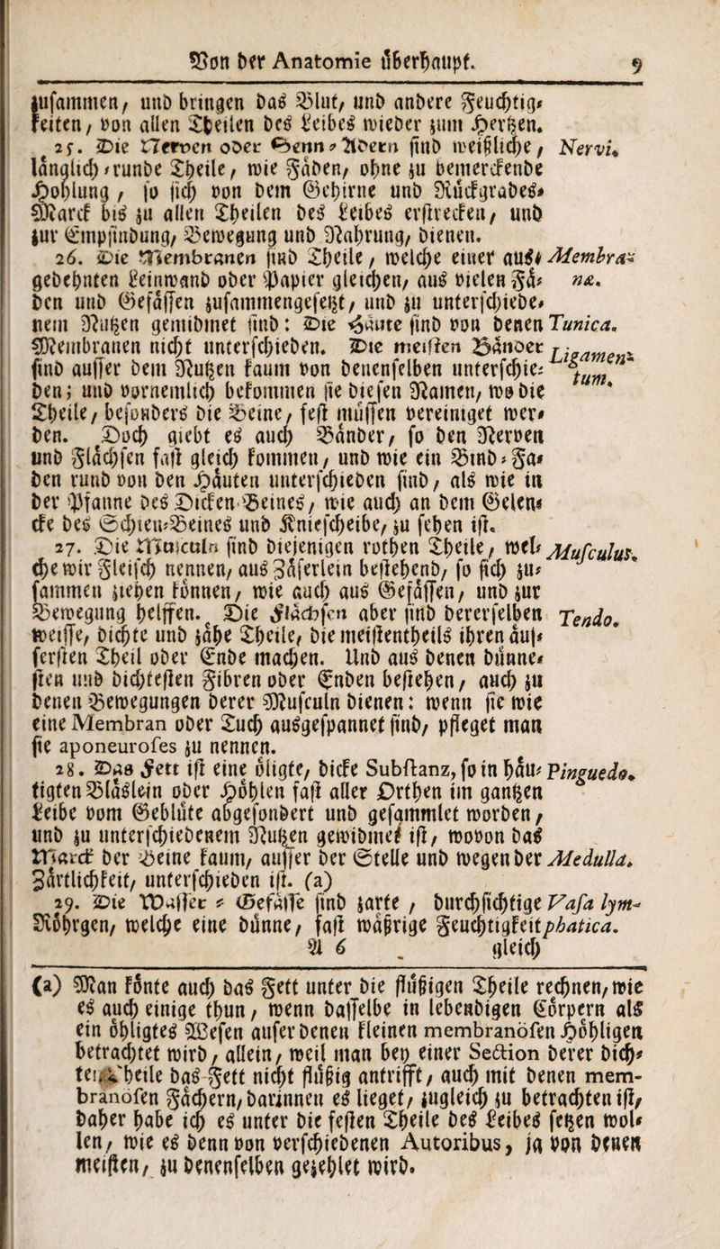 iufammen/ unb bringen baS 2Mut, unb anbere geudjtig* reiten / oon allen Steilen bctf £eibe$ wieber jnm Jpergen. 2 f. 2>ie Herren ober <^>erm * ttbeen (tnb wei$lid)e, Nervi« lanalid)n’unbe Steile/ wie gaben/ ohne $u pemerdrenbe Jboplung / jo fid) pon bem ©egirne unb Duidgrabetf* SRarcF biä ja allen Steilen be$ £eibe£ erflrecFeit/ unb juv i£*mp|inbung/ Bewegung unb Gattung/ bienen. 26. £>ie *Tiembranen |i«b Steile / welcge einet au$h Membra* gebegnten tfeinwanb ober Rapier vjleid>en/ aug bielen g<S* ben unb ©efaffen jufammengefegt/ unb $u unterfdiiebe» uem D?ugen gemibmet |inb: £>te ^äute finb bon benen Tunica. Membranen nid)t unterfcgieben. SDie meifien Bannet rz- finb aufjer bem Sftugcn faum bon beuenfelben unterfcjjiei 4 ben; unb bornemlict befommen fie btefen Sftameii/ wo bie Steile / befonbertf Die Beine, fefl muffen bereiniget wer# ben. t£)od) giebt etf and) Bänber/ fo ben gerben unb glad)fen fall glejd; Fommen, unb wie ein Btnb>ga* ben ruubbon ben Rauten uuterfctiebcn finb/ als wie in bev Pfanne beeiden Beinen, tt>ic aud) an bem ©eien« de be£ 0dnewBeine*> unb $niefd)eibe, $u feten ifl, 27. £)ie niaiculfi finb biejenigen rotten Steile/ wcl* Aiufculus* cgewir gleifd) nennen/ au$3Sferlein befletenb/ fo ftd) $u* fammen iiepen tonnen/ wie aud) aus; ©efaffen, unbiur Bewegung griffen. € t)ic Siäcbfcn aber finb bererfelben Tendo. wetffe, bicgte unb jage Steile, biemeillentgeite itrenauj* fer|len Steil ober ©nbe mad;en. Unb au$ benen bunne* jie» unb Dic&teflen gibren ober fnben hefteten / aud) $11 benen Bewegungen Derer 9)?ufculn bienen; wenn fie wie eine Membran ober Sud) au^gefpannet finb/ pfleget man fte aponeurofes $u nennen. 28. £>ao ^ett ifl eine oligte, DicFe Subftanz, fo in tam Pinguedo* tigfenBlatflein ober Noblen fall aller £)rtgen im gangen $eibe Pom ©eblüte abgefonbert unb gefammlet worben , unb $u unterfctiebcnem &ugjm gewibme* ifl, woPon ba$ ttsaxd ber Beine Faum/ aujfer ber Stelle unb wegen W Medulla. gavtlictteit/ unterfd)ieben ifl. (a) 29. £>ie VD^ffec * (Befalle finb jarte , burd)fid)tige Vafa lym- Seotrgcn, welcge eine Dünne/ fall waprige geucgtigFeit/^/cd. __91 6 _gleid) (a) 9ttan Fonte aud) ba$ gett unter bie fTügtgen Steile recgnen, wie e$ aud) einige ttun , wenn bajjelbe in lebenbigen (Körpern al£ ein ögligte^ 2ß3efen auferbeneu Fleinen membranöfenJbobligen betrad)tet wirb / allein / weil mau bei) einer Seftion berer bid)* tei|* betle ba£ gett nid)t flufjig antrifft, aud) mit benen mem- branofen gackern/ barinnen e$ lieget/ jugleid) $u betrachten ifl/ bater gäbe ict e$ unter bie feflen Steile be$ £eibeä fegen woU len, wie e$ bennoon perfettebenen Autoribus, ja bon benen nwftcn, $u beuenfelben geilet wirb.