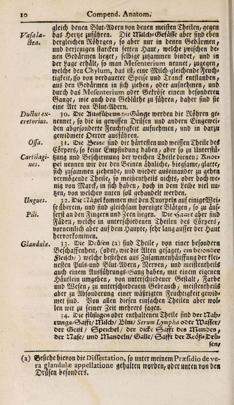 gleich Denen 2Mut<2lbernDon Denen meiflen £betlen,gegett Vafala- Da$ fyixty lufti^ren. ©ie ffiilcbttöefäffe aber ftnbeben &ca. Der^letcben £R6f>rgen/ fo aber nur in Denen ©ebdrmen, unD Derjenigen flarcFen fetten Jpaut, mekbe sroifc^en De# nen ©ebdrmen lieget/ felbige jujaminen binDet, unD in Der üage erbalt/ fo man Mefenterium nennet/ jugegen/ melcbe Den Chylum, ba$ ifi, eine 5Rilcf)'gleicbettbegeucb* tigfeit/ffo Don »erDaueter ©peife unD traue! e«t(lanDeH^ am? Den ©ebdrmen in fiel) sieben/ ober aufnebmen/ unD Durch ba£ Mefenterium ober ©efrofe einem befoubere» ©ange, mie auch Den ©eblötbe $u führen, Daher jmb fie eine 2Jrt Don 23lut*2lberm DuRuse*- 30. £>ie 2tuafübtmit^<Sancfe merben Die SXobren ge# cretorius. nennet / fo Die in gemijfen Wulfen unD anDern €ingemei# Den abgefouberte geuebttgfeit aufnebmen / unD in bar$u gemibmete Werter au^fübren. Ojfa. 31« £>ie ?3eme finb Die bdrteflenunb meiffen ©heile De$ @orper£, fo feine 0npftnbung haben / aber fo su Unterfiü* Cartilagi- ^ung unD ^efcbirmuug Der meinen ©heile bienen; Knor# nes. pd nennen mir Die Den deinen ähnliche/ biegfame/glattC/ fuh sufammen siebenbe, unD mieber au^einanDer su gehen oermogenDe ©heile, fo meiftentbeUS nichts ober Doch me# nig Don ^arc!/ in \\d) buben/ Doch in Dem £eibe Diel nu# feen/ Don melchen unten foll gebanbelt merben. Ungues. 32. £>ie £7ägelfommen mit Den Knorpeln auf einige$öei# fe überein, unD ftnb gleicbfam bDrnigtes2Matgen, fo *u üuf* PUL ferjf an Den gingern unD Seen liegen. 2>ie ^aate aber ftuD gaben/ welche in unterfcbieDenen 5:^eticn be$ Dörpen?/ Dornemlich aber auf Dem Raupte/ fehr lang auffer Der £aut berDorfonfmen» ClanduU. ?3* (a) finb ©heile, Don einer befonbern 33efchaffenbeit/ (ober, rote Die eilten gefaget, embeionDec tfictfcb/) melcbe belieben am? 3*ifammenbduffungDerFlei# neflen 5)ulömnb £5luf2lberu, Heroen/ unD mei(lentbeil$ aud) einem 2lu$fübrung&©ang haben, mit einem eigenen Jjpduflein umgeben/ Don untergebener ©ejlalt, garbe unD ÜBcfen, $u unterfchieDenem ©ebraueb, meijfenfbeilS aber ju SlbfonDerung einer mdprigten geuebtigfeitgemib# met jinD. $on allen Diefen einfachen ©heilen aber mol# len mir su feiner Seit mehrere fagen. 34. £>ie ftäßtgenoDer entbaltenen©beile (inböertTab# rmtg8J0aff£/tnilcb/ 2M«t/ Serum Lympha oöer YDaffeiV fcer (öetfi / 0peid?el / Der OicEe 0atft Oee SBunDes / fcet tZafe/ unö tHanoeln/ töaüe/ 0aflt fcet&co|?#£>rü# fen/ (a) 0eftebe ^iCt>on Die Diflertation, fo unter meinem Praefidio de ve¬ ra glandulae appellatione gehalten nmrben/ ober unten Don Den ©rufen befonbern