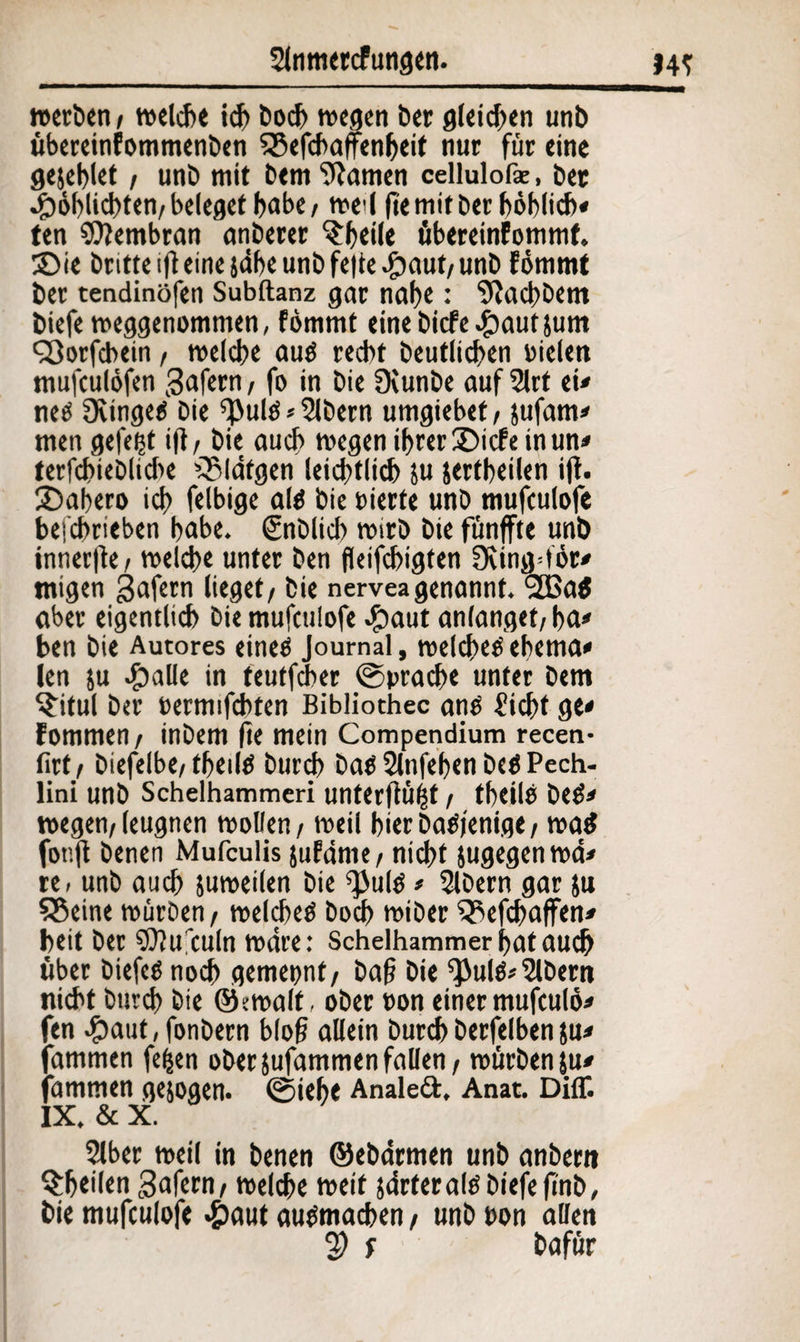 werben / welche ich hoch wegen ber gleiten unb übereinfommenben 2$efchafenheit nur für eine gejeblet / unb mit bem tarnen cellulofk, bet •fDoblichten/beleget f>abe/ wed fiemitber höbficb« ten Membran anberer ^r^eilc übereinfommf. £>ie bntte ifl eine jdbe unb fe|te £aut/ unb fömmt ber tendinöfen Subltanz gar naf>e: 9iad>bem biefe weggenommen, fömmt einebiefe^autjum QJorfcbein, welche auö recht beutlichen Dielen mufeulöfen Sofern, fo in bie Dcunbe auf 2lrt ei* ne£ Qiingeö bie ^ulö* Bibern umgiebet/ jufam* men gefegt ifl/ bie auch wegen ihrer £>icfe inun* terfchiebliche rSldtgen leichtlich ju jertheilen ift. SDahero ich fähige alö bie Dierfe unb mufeulofe befchrieben hübe, gnblich wirb bie fünfte unb innerfie/ welche unter ben fleifchigten 3cing=för* migen gafern lieget/ bie nerveagenannt. <2Ba$ aber eigentlich bie mufeulofe #aut anlanget/ ha* ben bie Autores eineö Journal, welchem ehema* len ju 4?alle in teutfd>er ©prache unter bem $itul ber oermifchten Bibliothec anö Sicht ge* fommen/ inbem fte mein Compendium recen- firt, biefelbe/theilö burch baö Slnfehen beö Pech- lini unb Schelhammeri unterflögt / thcilb beö* wegen/leugnen wollen / weil hier baöjenige / wa$ fonfl benen Mufculis jufdrne/ nicht jugegenwd* re» unb auch juweilen bie ^ulö * Slbern gar }u Sßeine würben / welchem hoch wiber ^Aefchaffen* beit ber SOlufculn wäre: Schelhammerhatauch über biefeönoch gemepnt/ baf? bie fPulö* 2lbern nicht burch bie ©ewalf, ober oon einer mufculö* fen #aut, fonbern blo§ allein burch berfelben ju* fammen fefcen ober jufammen fallen / würbenju* fammen gezogen, ©iehe Analed. Anat. DilT. IX. & X. 2lber weil in benen ©ebdrmen unb anbern ^htüen gafern/ welche weit sdrteraltf biefefmb, hie mufeulofe #aut auömachen / unb ton allen 2) f hafür