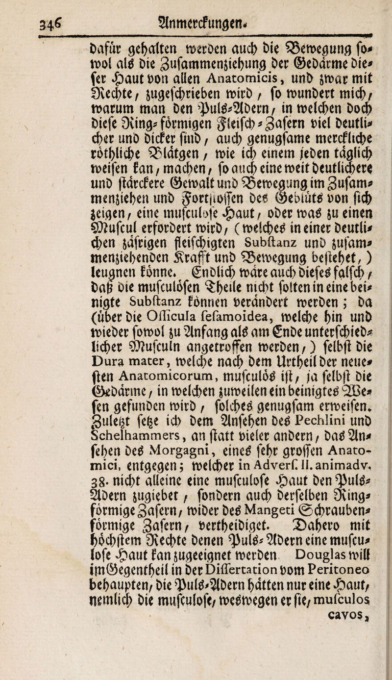 Dafür geperlten werben and) Die ^Bewegung fo* wol al« Die ^ufammenjiebung Der ©ebdrme Die* (er #aut oon allen Anatomicis, unD jwar mit SKecbte/ jugefebrieben wirb / fo wunbert mich/ marum man Den >}>ul«»2lDern / in welchen Doch Diefe 9cing» förmigen Jleifd) * gafern biel DeutlU eher unö Dieter finD, auch genugfame mercflicbe rötblid>e OMdtgen / wie ich einem jeben täglich weifen fan/machen/ fo auch eine weit Deutlichere unD ftdrefere ©ewalt unb ^Bewegung im 3ufam» menjiebett unD §ortjiolTen De« ©ebtüt« »on fidf) jeigen/ eine mufeulofe #aut/ oDer wa« ju einen sDiufcul erforDert wirb/ (welche« in einet DeutlU eben jäfrigen fktfebigten Subftanz unö sufam» menjiebenDen Ärafft unD ^Bewegung beliebet,) leugnen lönne. €nDlicb wäre auch Diefe« falfcb / bah Die mufeutöfen ^f>eile nicht fotfen in eine bei* nigfe Subftanz fbnnen »erdnDert werben ; Da (über Die Officula fefamoidea, welche f>in unD mieber fowo! ju Anfang al« am €nDe unterfebieö* lieber ©lufculn angetroffen werDen/) felbfl Die Dura mater, welche nach Dem UrtbeilDer neue» ften Anatomicorum, mufcutö« i|t/ )'a felbfi: Die ©ebdrme, in welchen juweilen ein beinigte« bffie* fen gefunDcn wirD / fold>e« genugfam erweifen, Suleijt fefce ich Dem Slnfeben De« Pechlini unD Schelhammers, an fiatf »ieler anbern/ Da«2ln* (eben De« Morgagni, eine« febt groffen Anato¬ mici, entgegen; welcher in AdverüII.animadv, 38- nicht alleine eine mufeulofe 4?aut Den ^ul«* SIDern jugiebet / fonöern aud) Derfelben 9ving» förmige gafern/ wiDer De« Mangeti fecbtauben* förmige gaferri/ eertbeiDigef. 3)abero mit höchjiem Rechte Denen ^ul«» Albern eine mufeu» lofe döaut fan ^geeignet werDen Douglas will ittt©egenfbeil in Der Differta tion Dom Peritoneo behaupten/ Die f})ul«'5lDern batten nur eine #aut/ tiemlid) Die mufeulofe/ we«wegen er ftc/ mufeulos cavos,