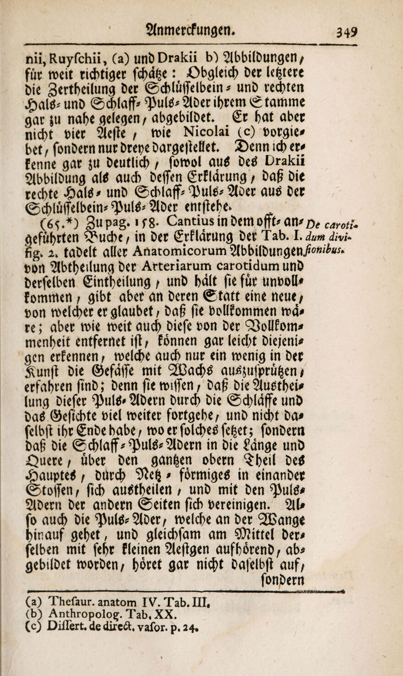 nii, Ruyfchii, (a) unbDrakii b) 2lbbt(Dungen/ fuc weit richtiger fdf>d|e: Obgleich Der ledere Die 3ertbeilung Der ©chlüffelbein * unD regten £aUi* unD ©cblaff* ^ultf* 2lDer ihrem ©tamme gar ju nahe gelegen / abgebilDet. €r hflt übet nicht Pier 2leße , wie Nicolai (c) borgie* bet / fonDern nur Drepe DargeßeBet. Denn ich er# fenne gar $u Deutlich / fowol au$ betf Drakii SlbbilDung al* auch DeflVn grfldrung / Daß Die rechte £aks* unD ©cblaff* fl)ul6* 21oer auö Der ©dßlüffelbein* ^ultf* 2lDer entßebe. (6c-*) gupag. if8- Cantius in Dem offt* an# mcarotu geführten 5*ucbe/ in Der grfldrung Der Tab. I. dutfi divi* fig. 2. taDelt aller Anatomicorum 21bbilDungen,/*0»'*#** t)0rt 5lbtheiiung Der Arteriarum Carotidum unD Derselben Sintheilung / unD bdlt fie für unboll* fommen / gibt aber an Deren ©tatt eine neue/ »on welcher er glaubet / Daß ße boUfommen wd* re; aber wie weit auch Diefc bon Der SßoUfom* menheit entfernet iß/ fonnen gar leicht Diejeni* gen ernennen / welche auch nur ein wenig in Der £unß Die ©efdffe mit 2ßad)ö au^ufprüfcen / erfahren finb; Denn ße wißen / Daß Die vluetbet* lung Diefer ^ulä* 2lDern Durch Die ©dßdffe unD Daß ©efiebte biel weiter forfgebe/ unD nicht Da* felbß ihr Snbe habe / wo er folcßetf fe|et; fonDern Daß Die ©cblaff* *Pul$*2lbern in Die £dnge unD Ouete / über Den ganzen obern $b«ß De$ doaupteii / Durch Sßeij* förmigeö in einanDer Stoffen / ßcb auötheilen / unD mit Den ^ultf# SIDern Der anbern ©eiten ßch bereinigen. 211# fo auch Die ^ul&SlDer/ welche an Der 2Bange hinauf gehet, unD gleichfam am Mittel Der* felben mit fehr fleinen 2leßgen aufhörenD/ab* gebilDet worben/ höret gar nicht Dafelbß auf/ _fonDern (a) Thefaur. anatom IV. Tab. III, (b) Anthropolog. Tab, XX. (c) Diilert. de direft, vafor. p. 24.