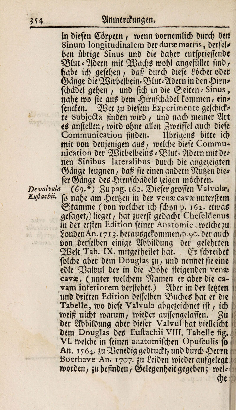 5lMttercFungen* 0B——im —..— — 11 «in in—..«. irii..».i in biefen Cörpern / wenn »ornemlich Durch Oert Sinum longitudinalem Der dura:matris, Derfel* ben übrige Sinus unD Die Daher entfpriefFenbe 35lut*2U>ern mit 2Bach$ wohl angefüllet ftnD t habe ich gefeljen / baß Durch Diefe i'6d>er ober ©dnge Die 2[Birbe(bein«?Slut^Dcrn in Den #irn* fchdbel geben / unD ficb in Die ©eiten* Sinus, nabe wo fie autf Dem dpirnfcbdDel Fowmen/ ein« fenefen. 2£er ju Diefem Experimente gefebief« te Subje&a ftnbcn wirb / unD nach meiner 2lrt ti anflellen/ wirb ohne allen gweiffel auch Diefe Communication finben. Übrigen^ bitte ich mir »on Denjenigen auö / welche Diefe Commu¬ nication Der <2Birbelbeinö*53(ut* SIDern mit De« nen Sinibus lateralibus Durch Die angejeigfen ©dnge leugnen / Daß fie einen anbern Stuben Die« fer©dnge Deö dbirnfchdDete feigen mochten. Devahula (69.*) gupag. 162. tiefergroßen Valvula?, Euftacbii, j*0 nabe am perlen in Der vena?cava?unterftem i ©tamme (non welcher ich fchon p. 161. etwas ^efaget/) lieget/ bat juerft gebacht Chefeläenus * in Der erflen Edition feiner Anatomie , welche jtt | SonDenAn. 1713. berauSgefommen/p 90. Der auch »on Derfelben einige SlbbilDung Der gelehrten fJBelt Tab. IX. mifgetbetlet bat. (?r fchreibet 1 folcbe aber Dem Douglas ju/ unD nennet fie eine i «Die Sßalwtl Der in Die di)6be fleigenben vena? cavae, ( unter welchem tarnen er aber Die ca¬ vam inferiorem »erflehet.) 2lber in Der lebten i unD Dritten Edition Deffelben Ruches bat er Die Tabelle, wo Diefe Valvula abgescicbnct ift / id> I weiß nicht warum/ wieber auffengclaffen. gu 1 Der 5lbbifDung aber Diefer Valvul bat »ielleicbt Dem Douglas DeS Euftachii VIII. Tabelle fig. VI. welche in feinen anatomifchen Opufculis fo An. ip64. suQ3cneDiggebrucFf/unbburcb$errn Boerhave An. 1707. ju Reiben wieber aufgelegt 1 worben/ ju befinDen / ©elegenbeit gegeben; wel«