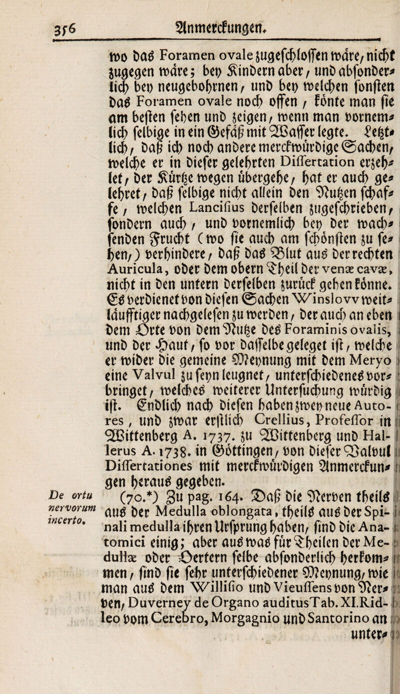 De ortu nervorum incerto. wo baö Foramen ovale jugefcbloffen tndrC/ nicht jugegen wäre; bet> Äinbernaber/ unbabfonber* lieh bep neugebohrnen/ unb bet) welchen fonfien ba$ Foramen ovale noch offen / fönte man fie am befien (eben unb jeigen/ wenn man »ornent* lieb felbige in ein ©efdfj mit Waffer legte. £eßt» lieb/ £>a§ icb nocbanberemercfwürbige@acben/ welche er in btefer gelehrten Differtation erjeh* Jet / ber £ür(je wegen übergebe/ huf er auch ge» (ebret/ bafj felbige nicht allein ben 9cttfcen fchaf* fe / welchen Lancifius berfelben sttgefchrieben/ fonbern auch / unb »ornemlich bet) ber wach» jenben Frucht C wo fie auch am fchönflen ju fe» ben/) »erbinbere/ baf? baö SSlut auö berrechfen Auricula, ober bem obern ^fjeil ber vence cava:, nicht in ben unfern berfelben jurütf geben fönne. & »erbienetoon biefen ©achen Winslow weit» Iduflftiger nachgelefen ju werben / ber auch an eben i bem Orte »on bem^tl^e beo Foraminis ovaiis, unb ber Jjauf / fo ttor baifelbegeleget ift, welche er wiber bie gemeine 9)?eonung mit bem Meryo eine Valvul jufettn leugnet/ unterfchiebeneöoor* bringet/ welche^ weiterer Unterfuchung würbig ift. (Enblich nach biefen haben jwet) neue Auto- < res , unb jwar erfllid) Crellius, Profeffor ttt Wittenberg A. 1737. ju Wittenberg unb Hai-! lerus A. 1738. in ©öftingen/ »on biefer Qöalttul t Differtationes mit merefwürbtgen Slnmercfun» i gen heraus gegeben. (70.*) gu pag. 164. ©aß bie Heroen theils I attö ber Medulla oblongata, fheilö atlSberSpi- i nali medulla ihren Urfprung haben/ finbbteAna-1. tomici einig; aber auö was für ^heilen ber Me-: dufte ober öerfern felbe abfonberlich herfont» i men / finb fie fehr unterfchiebener Nennung/ wie i man auö bem Willifio unbVieuflenstton'jter* »en/ Duverney de Organo auditusTab. XI.Rid- ! leo »om Cerebro, Morgagnio unb Santorino an > unter* 1