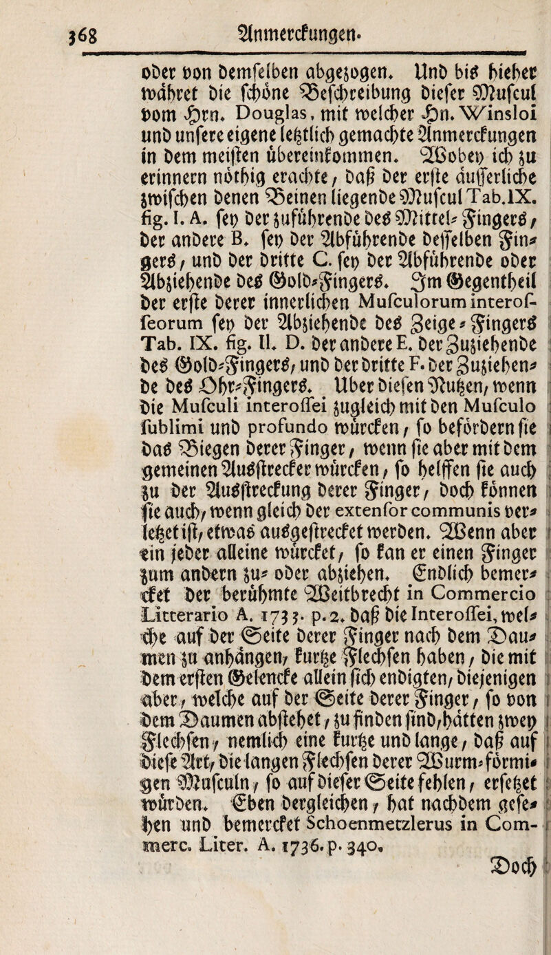 oDcc »on bemfelben abgejogen. Unb bi$ hieb« währet bie fdbonc Q3efcbreibung biefcr ?0?ufcu! »om dorn. Douglas, mit welcher £n. Winsloi unb unfere eigene (entlief) gemachte 2lnmercfungen in bem meifien übereinfommen. SCobei) ich ju erinnern nötbig erachte, ba|i ber erfte dutferlicbe jwtfcben benen deinen liegenbeSÖlufculTab.lX. fig. I. A. fei) ber pfübrenbe be$ Mittel* Singerö/ ber anbere B. fct> ber Slbfübrenbe beffelben Sin* ger$ i unb ber Dritte C. fei) ber Sibfübrenbe ober Sibjiebenbe be$ ©olb*Singer$. 3m ©egentbeil ber erfie berer innerlichen MufculoruminteroA feorum fet) ber 2lbjiebenbe be$ geige * Singer# Tab. IX. fig. 11. D. ber anbere E. bergujiebenbe be# ©olb^ingerö/ unb ber britte F. ber Stieben* be be# öbr^ingerö. _ Uber biefen Pulsen/ wenn bie Mufculi interoffei pgleicb mit ben Mufculo fublimi unb profundo würden / fo befbrbern fie i bab ^Siegen berer Ringer, wenn fie aber mit bem gemeinen 2lu#ftrecfer würden, fo belffen fie auch p ber Siubl'irecfung berer Ringer / boeb Fotmen fie auch/ wenn gleich ber extenfor communis rer» iebeti|i/etwa# auögeftredet werben. <2Bennaber i ein /eher alleine würdet/ fo fan er einen Ringer I prn anbern p* ober abjteben. (Snblich bemerk det ber berühmte <2JSeitbred>t in Commercio Litterario A. 173 5. p. 2. ba§ bie Interoffei, mU che auf ber t@eite berer Ringer nach bem £>au* men p anhängem furfee ^lecbfen haben / bie mit f £ ff t r*> f » / W*' • aber r welche auf ber @eite berer Singer / fo uon 1 •bem 3>aumen abflebet / p finben finb/bdtten iwcp 1 Sleebfeny nemlicb eine fur^e unb lange / baft auf 1 biefe ?lrt/ bie langen Sleebfen berer 2Burm*förmi» gen SÖPfeuln / fo aufbiefer<Seite feblen/ erfefset; mürben. €ben bergleichen / bat nachbem gefe» ben unb bemerefet Schoenmetzlerus in Com- i merc. Liter. A, 1736. p. 340. 3)och