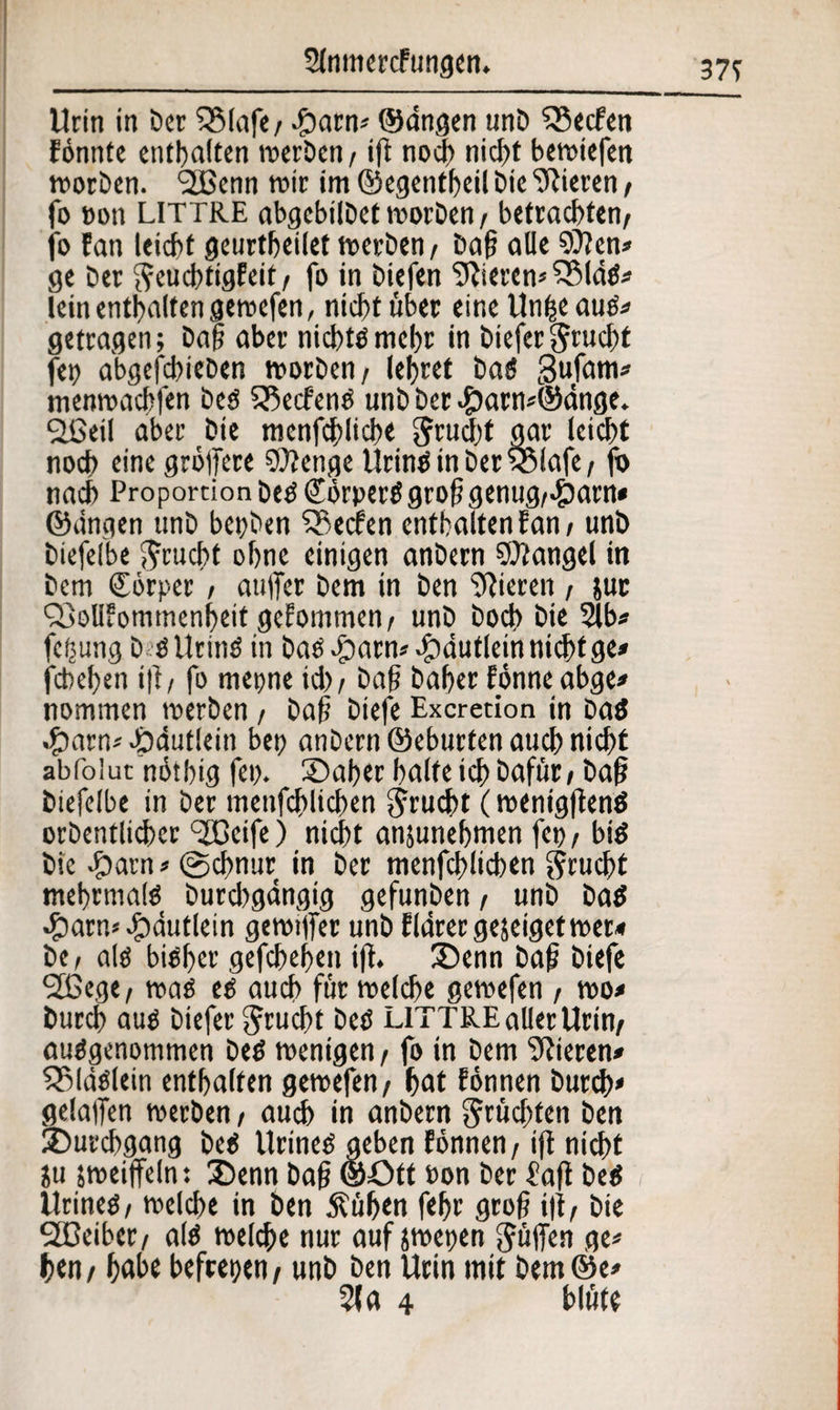 Urin in Der 53lafe/ #arn* ©dngen unb Werfen fonnte enthalten werben, ift noch nidf>t bewiefen worben. 2Benn wir im ©egentheil öic Vieren , (o Bon LITTRE abgebilbet worben, betrachten, jo !an leicht geurtheilef werben, Daf; alle $0?en» ge Der fteuebtigfeit, fo in biefen Sftieren* $5fdg» lein enthalten gewefen, nicht über eineUnfceaug# getragen; Dap aber nichts mehr in biefergrud)t fei) abgefebieben worben, lehret batf gufam* menwachfen beg 23ecf'eng unb Der #arn*@dnge. Sßetl aber Die menfchlicbe Jrucht gar leicht noch einegröffere SOienge Uringin Der 5$iafe, fo nach Proportion Deg Sörperg großgenug,>£)arn* ©dngen unb bepben Reefen enthalten f an, unb biefelbe $rucht ohne einigen anbern Mangel in Dem Körper, aujTer Dem in Den gieren , juc ?f>oll?ommenbeif gefommen, unb bodj> Die 2lb* fetjung b ö llcinö in bagöparn*-ipdutleinnichtge* febefjen i|i, fo mepne id), Dag Daher fönne abge* nommen werben, Dajj biefe Excretion in Dag »£arn* dbdutlein bet? anbern ©eburten auch nicht abfoiut nötbig fep. Oaber halte ich öafüc, Da§ biefelbe in Der menfehlichen Frucht (wenigftenö orbentlicber <3CGeifc) nicht ansunehmen fcp, big Die £)arn* ©ebnur in Der menfehlichen Frucht mehrmalö burd)gangig gefunben, unb Dag •£>arn* öpdutlein gewijfer unb fldrerge$eigefwer* De, alg bigher gefchehen ijt. 35enn bafj biefe 2ßege, wag eg auch für welche gewefen , wo* Durch aug biefer Frucht beg LITTRE aller Urin, auggenommen beg wenigen, fo in Dem Vieren» SSldglein enthalten gewefen, hat fönnen Durch» gelalfen werben, auch in anbern fruchten Den Durchgang beg Urineg geben fönnen, ift nicht Su jweiffeln: 3)enn Daf; ©Ott Pon Der fafl beg Urineg, welche in Den $ül>en fehr gro{? i)t, Die 9H3eiber, alg welche nur auf jwepen puffen ^ hen/ habe befeepen, unb Den Urin mit Dem©e* 21 a 4 blute