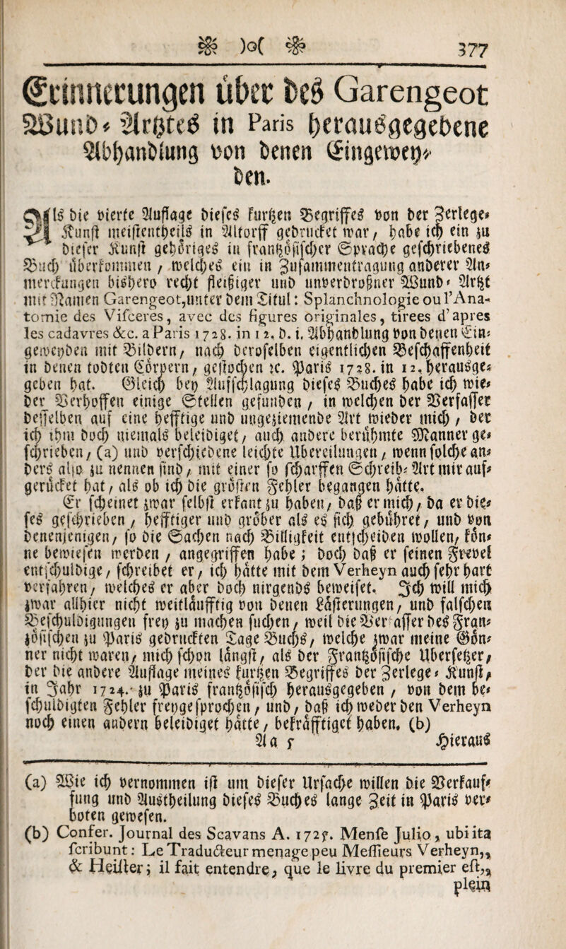 & )Q( # Erinnerungen über M Garengeot Söunfe* ^Irptetf in Paris feerauegegefeene 5U>t)ant>tong von fcenen (£in<iewet)'/ kn. bie feierte Auflage biefc^ Furpen begriffcß feon ber gerlege# ^*1 ftunft meifrentpesh? in Sütorff gebrucFet n>ar , pabe tep ein $u biefer tfunfl gepSrigeS in fran$6fifd)cr ©pvaepe gcfc^r«ebenem 5)tid; tlberfommen / n>dcpe$ ein in gufammentraguug anberer 3ln# mertfungen bispero recpt fleißiger unb unfeerbroßner £ßunb‘ 2lr$t mit Manien Garengeot,unter bein Xitul: Splanchnologieoul’Ana« tomie des Vifceres, avec des figures originales, tirees d'apres les cadavres &c. aParis 1728. in 12, b. i, 3lbpanfelung feon benen €in« geroepben mit Silbern/ nach Dcrofelben eigentlichen 5$efcpaffenpeit in benen tobten (Sornern, gejlochen k. ?)aris? 1728. in 12,beraube« geben bat. ©l.eicp bei) Sluffcplagung biefe$ 35ucpe$ habe id) tvie# ber Q3ert)pffen einige ©teilen gefunben , in tpelcpen ber SSerfaffer beffelben auf eine pejftige unb uugejiemenbe 21rt mieber tttiep / ber id) ibm bod) niemals beleibigct/ and) anbere berühmte Banner ge« feprieben, (a) unb feerfd)i.ebene leichte Übereilungen , roennfolcpean* bert| aljo iu nennen finb , mit einer fo feparffen ©epreib# 5lrt mir auf^ gerüdet bat / als ob ich bie grofVn gebier begangen barte, (Er fepeinet prar felbfl erFantju paben, baß er mich/ ba er bie# fe$ gefeprieben , pejftiger unb grober alß eß fiep gebühret / unb feen benenjenigen, fo bie ©aepen nad) 35iütgfeit ent}d)eiben trollen, fön# ne bemiefen trerben / angegriffen habe; bod) Daf er feinen grefeef entfcpulbige, fepretbet er / ich batte mit bem Verheyn auepfeprpart »erfahren/ metepeä er aber hoch nirgend bemeifet, 3cp tfeill mich *n>ar allbicr nicht nmflaufftig feon benen gerungen, unb fallen S3efcpulbigungeu frei) $u machen fueben/ treil bieder afferbißgrau# |8jifcpen jii q)ariß gebrachten Sage25ucp$, mclcpe mar meine ®6n# ner niept waren, micb fepon lang}]/ als ber gvanfcojifcpe Uberfeper, ber bie anbere Auflage meines? finden Begriffes ber gerlege# $unfl* in rjapr 17*4** m 93arii$ franpofifcp peraträgegeben , feon bem be# fcpulbigfen gepler frepgefprodjen, unb / baß idjtreberben Verheyn noep einen anbern beleibiget patte, befrafftiget haben, (b) 31 af Jpieraträ (a) &$ie icp feernommen ifl um biefer Urfacpe willen bie SBerFauf* fung unb 3lu$tpeilung biefetf 23ucpetf lange geit in 93ari£ feer# boten gemefen. (b) Confer. Journal des Scavans A. 172?. Menfe Julio * ubi ita feribunt: LeTradudteur menagepeu Meflieurs Verheyn,, & Heiller; il fait entendre; que le livre du premier eft„ pleii*