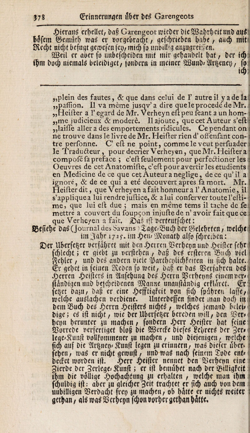 hieraus erhellet, baf? Garengeot wieber öfc unt> au$ fcofem 0emufl) wa£ er »orgebtacht , gefc^vteben babe, aadj mttrj Sied;t nicht befugt gewefen fet;, midj fo unbillig arquaremem 5IBeil er aber fo unbefd;eiben mit mir gebanbelt bat / ber Witt bod; niemals beleibiget, fonbern in meiner &Buub*$rßenet), fo ic& „plein des faütes, & que dans celui de 1’ autreil yadela „paflion. II va meme jusqv’ a dire quele procede de Mr. „Heiller a 1’ egard de Mr. Verheyn ellpeu feant a un hom- „me judicieux & modere. Ilajoute, quecetAuteur s’effc : „lailTe aller a des emportements ridicules. Ce pendant on : ne trouve dans le livredeMr. Heiller rien d’ offenfant con- i tre perfonne. C’ efl ne point, comme le veut perfuader i le Tradu&eur, pour decrier Verheyen, que Mr. Heiller a compofefapreface ; cellfeulement pour perfe&ioner les ; Oeuvres de cet Anatomille, c’efl pour avertir les etudients en Medicine de ce que cet Auteuraneglige, dece qu’il a ignore, Sc de ce qui a ete decouvert apres famort. Mr. i Heiller dit, que Verheyen afaithonneur a V Anatomie, il s’appliquea lui rendrejuftice, Sc alui conferver touteTelli- me, que lui eil due ; mais en meme tems il tache de fe mettre a couvert du foupqon injulle de n’ avoir fait que ce ; que Verheyen a fait. ©as ifl »ertfUtfdKt: SBefiehe ba$(Journal des Savans} &age<25ud) ber belehrten , tDclc^etl im (Jahr 17*f- im Hem ‘dftonath alfo fd;reiben: ©er Uberfe^er »erfahret mit ben Herren $3erbepntmb Heifler fehrfl fd)lcd)t i er gtebt pi »ergeben , ba§ be£ erfleren 55ud) »iel i gel)ler / unb De$ anbern »ieic ^3artbet)licbfe?ten in fid) halte. (Er gebet in feinen Dieben fo weit, baf er baß Verfahren btßi sperren Jg>eijler^ in ^Jafehung bei? Jperrn ?Sn’he»ng einem »er* (laubigen unb bejd)eibenen 5ftarme unanjlanbig erflüret. (Er; fe^et bapi, bafi er eine jpefftigfeit »on fid; fpubren laffe,; rockte auglachen »erbiene. Unterbeffen finbet man bod) inf bem^ueb btß Jperrn ^eiflenf nichts , weldn’3 jemanb belei*| bige; cß ijl nid;t , wie ber Überfeiner bereben mifl/ ben s£zx> be»n bunter $u machen, fonbern -6>crr Heifler bat feine SBorrebe »erferliget bloß bie 533ercFe biefe$ Eehvets ber ger* ! lege^unjl »ollfomntener pi machen, unb biejenigen, welche ; (ich auf bie 3irlpieip j?un|l legen pi erinnern, was biefer uber» i (eben, was er nicht gewufl, unb wa$ nach feinem £obe ent# bedet worben ijl. Jg>err Heißer nennet ben SBerhepn eine i gierbe ber Serlege# $unß; er ifl bemühet nad) ber ^iüigFeit :j ihm bie »oüige Hochachtung pi erhalten , welche man ihm fd)»ibig ifl: aber $u gleid;er Seit trachtet er jtd) auch »onbem unbilligen 35erbad;t frei; jn machen, ob hatte er nichts weiter \ getyan, atö mß Serien fc&on »orhev gethan hätte.