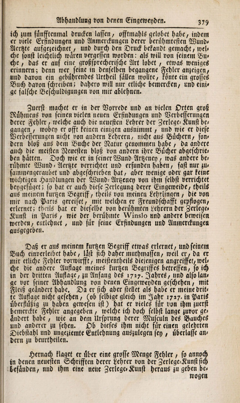 id) juitt fünfftenmal brucFen laffen, offtmabl3 gelobet habe, inbeitt er oicle Erflnbungen unb Slnmercfungen Derer berühmteren $Bunb? Slerftte aufgejeiebnet , unb burd) ben £)rucF beFanbt gemacht, wel? che jonfl leichtlich warm oergeffen worben: afö will oon feinem $u? d)e, ba$ er auf eine grofffpreeberifebe 21rt lobet, etwa£ weniges erinnern; benn wer feine in benfelben begangene gebier anjeigen, unb baoon ein gebübrenbeS Urtbeil füllen wollte/ Tonte ein groffcS 25ud) baoon febveiben; babero will nur etliche bemerken/ unb eini? ge falfcbe 25efd;ulbigungen oon mir ablehnen. guerfl macbet er in ber SSorrebe unb an Dielen Drten gro§ üftübmenS oon feinen Dielen neuen Erflnbungen unb SBerbefferungen Derer gebier / welche auch Die neueren Lehrer ber gerlege? Äunfl be? gangen , wöbet) er offt feinen einigen auSnimmt , unb wie er biefe 2Serbef[erungen nicht oon attbern Lehrern / nicht aus ^ud>ern/ fon? bern blojj aus bem 23ud)e ber 2ßatur genommen habe, ba anbere and; Die meinen Sßeuejlen blojj oon anbern ibve Sucher abgefebrie? ben batten. Tbocb wie er in feiner 5BnnW2Jrgenep , waS anbere be? rühmte ©unb * Oler^te Derridhtet unb erfunDen haben / fafi nur ju? fammengeraubet unb abgefd)rieben bat , aber wenige ober gar feine wichtigen Jpanblungen ber %ßunb; 5lr^enep Don ihm felbfl oerriebtet bepgefüget; fo bat er aud) biefe Verlegung Derer Eingeweibe, tbeilS aus meinem furzen begriff / tpeilS oon meinen Lehrlingen , Die oon mir nach ?)arW gereifet, mit welchen er greunbfebafft gepflogen/ erlernet; tbeiW bat er biefelbe oon berühmten Lehrern ber gerlege* 5?unfi in 53ariS, wie ber berühmte Winslo unb anbere beweifen werben, entlehnet, unb für feine Erflnbungen unb 2inmercFungen angegeben. Dafj er aus meinem Furien begriff etwas erlernet, nnbfeinem 5Sud) einoerleibet habe, lüjl fleh babm mutbmaffen, weil er, ba er mir etliche gehler oovwirfft, meiflentbeilS biejenigen angreiffef, wel? che bie anbere Auflage meinet Furien Begriffes betreffen, fo ich in ber Dritten Auflage, $u Anfang beS 1727. 3abreS, unb alfolan? ge oor feiner Slbbanblung oon benen Eingewepben gefebeben, mit gleip gednbert habe, £>a er fid) aber fleüet als habe er meine brit? te Auflage nicht gefeben, (ob felbige gleich im 3abr 1727- in $ariS überflütHg w haben gewefen ifl) bat er Dielet für oon ihm juerfl bemerefte gehler angegeben , weld)e ich boch felbfl lange juoor ge? ünbert habe, wie an bem Urfprung Derer 9ttufculn beS Bauches unb aRberer ju feben. Ob biefeS ihm nicht für einen gelehrten £)iebilabl »nb ungelernte Entlehnung au^ulegen fep , überlaffe an? bern $u beurtbeilen. ^ernacb Flagef er über eine groffe 9EJ?enge gehler, fo annoefj in benen neueflen ©djrifften berer Lehrer oon Der gerlege?$unflftcb befünben, nnb ihm eine neue gerlege? Äunfl heraus au geben be? wogen