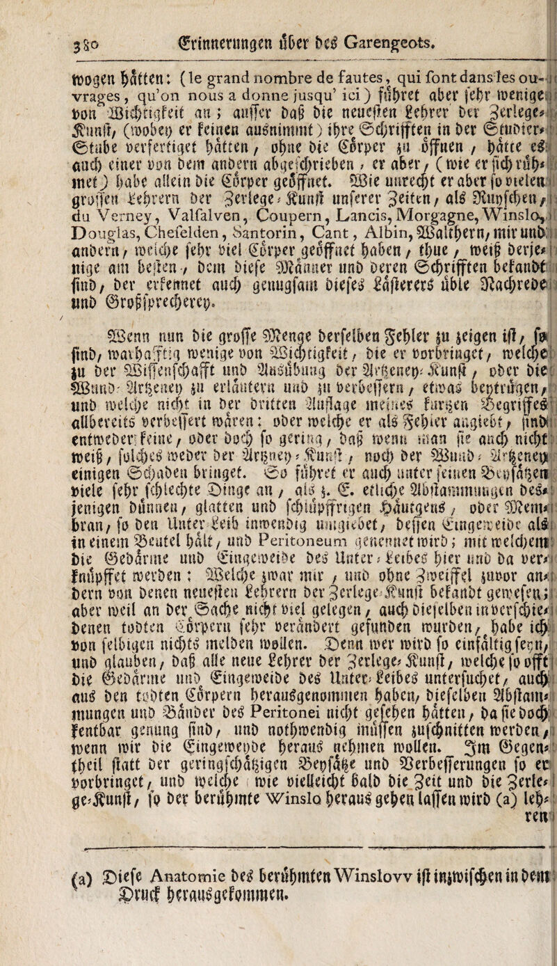 Wogen Ratten*♦ (le grand nombre de faiites, qui fonfc d ansfies ou- i vrages, qu’on nous a donne jusqu’ ici) flirret aber jel)r Wenige^! von BichtigFeif an; auffer bDie neueren gebrer Dev gerlege# fünft/ (wobei) er feinen auSnimmt) ihre ©djrijften in Der ©tuDtcr* ©tnbe verfertiget batte«/ ohne Die Eorper pi offnen / ^aice and) einer von Dem anöern abgetrieben > er aber / (wie er jtd)ruh* 8 inet) habe allein bie Körper geöffnet* £Bie nutest er aber jo vielen grofjen Lehrern Der gerlege* funÜ unferer Seiten/ als ^upfeben/i duVerney, Valfalven, Coupern, Lands, Morgagne, Winslo, i Douglas,Chefeiden, Santorin, Cant, Albin,^BaltherH/IltirUttDü anbeni/ rariche fe^v viel @örper#geöffnet haben / tl)ue, weijj berje* nige am bellen / Dem biefe 03?dmter unb Deren ©chrifften befanbtu finD/ Der erfennet and; genugfam DiefeS £d(lererS ubie fRac^reöe wnD ©rojjfprechercp. £öenn nun Die groffe 93?enge Derfriben fehler ju jeigen 1(1/ fa jtnD/ wavhaftig wenige von siöid)tigfeit f Die er verbringet/ welche; }u Der SBiffenfchafft unb 2jäSübung Der Sirene«: funß / ober Die: sffiimDr Sirl^enei) hü erläutern unb pi verbej|ern / etwas beptrugen4> unb welche nic|t in Der Dritten Auflage meinem furzen Begriffes allbereitö verbeffert waren: ober weiche er als fehler angiebt; ftnbi: entweDetr Feine / ober Doch fo gering / Dag wenn man fte and) nicht tveip/ fok&eSmeDer Der üxiwt) * f uml, nod) Der SButtD; $r|enepi einigen ©chaben bringet, ©o führet er auch unter feinen ^xvfd^eti Diele [ehr fchlechte ©inge an / ais p E. etliche 5lbtiammtmgm Des*: jenigen Dünnen / glatten unD fchtupffngen JpautgenS , ober 3ftetn«i brau/ fo Den Unter Jeib inwenbig «mgiebet/ Deffen Eingeweide als in einem Beutel halt / unD Peritoneum genennetwirD; nmweldieni: Die ©ebarrne uuD Eingeweide Des Unter * Leibes hier unD Da ver*n fnupffet werben : Reiche $wat* mir f unD ohne gweifel pwor atut Dem von Denen nenejlen Lehrern Der gerlege f unft beFattbt gemefeu; aber weil an Derc©ache nic|>t Diel gelegen / auchDiejelbeninverf4ie*i Denen tobten Eörpcru fci>r verändert gefnnDen wurben/fhabe ich Dort felbigen nichts me Iben wollen, ©enn wer wirb fo einfalfigferpt/ und glauben/ Daß alle neue Lehrer Der gerlege# fünf!/ welche fo offt j Die ©ebdrme und Eingeweide Des lintea Leibes unterflieget/ auch aus Den tüdten^Eörpem berauSgenommeu haben/ diefelbert Sibflam* mungen.unD Zauber Des Peritonei nid)t gefehen hatten / hafte doch fentbar genmtg finD/ unD nothwenDig muffen jufchnitten werben; wenn wir Die Etngeweijbe heraus nehmen wollen. 3m ©egem theil ftatt Der geringfehdhigen 3>epfa|e unD SBerbefferungen fo er vorbringet/ unD weiche wie vielleid)t halb Die geit unD Die gertec ge>f unjl/ fo Der benlhmte winsio heraus gehen lajfen wirb (a) leb* retvi (a) £)iefe Anatomie Des berühmten Winslowiflinitvifchen tu Dem : £>vmf herauSgefommen.