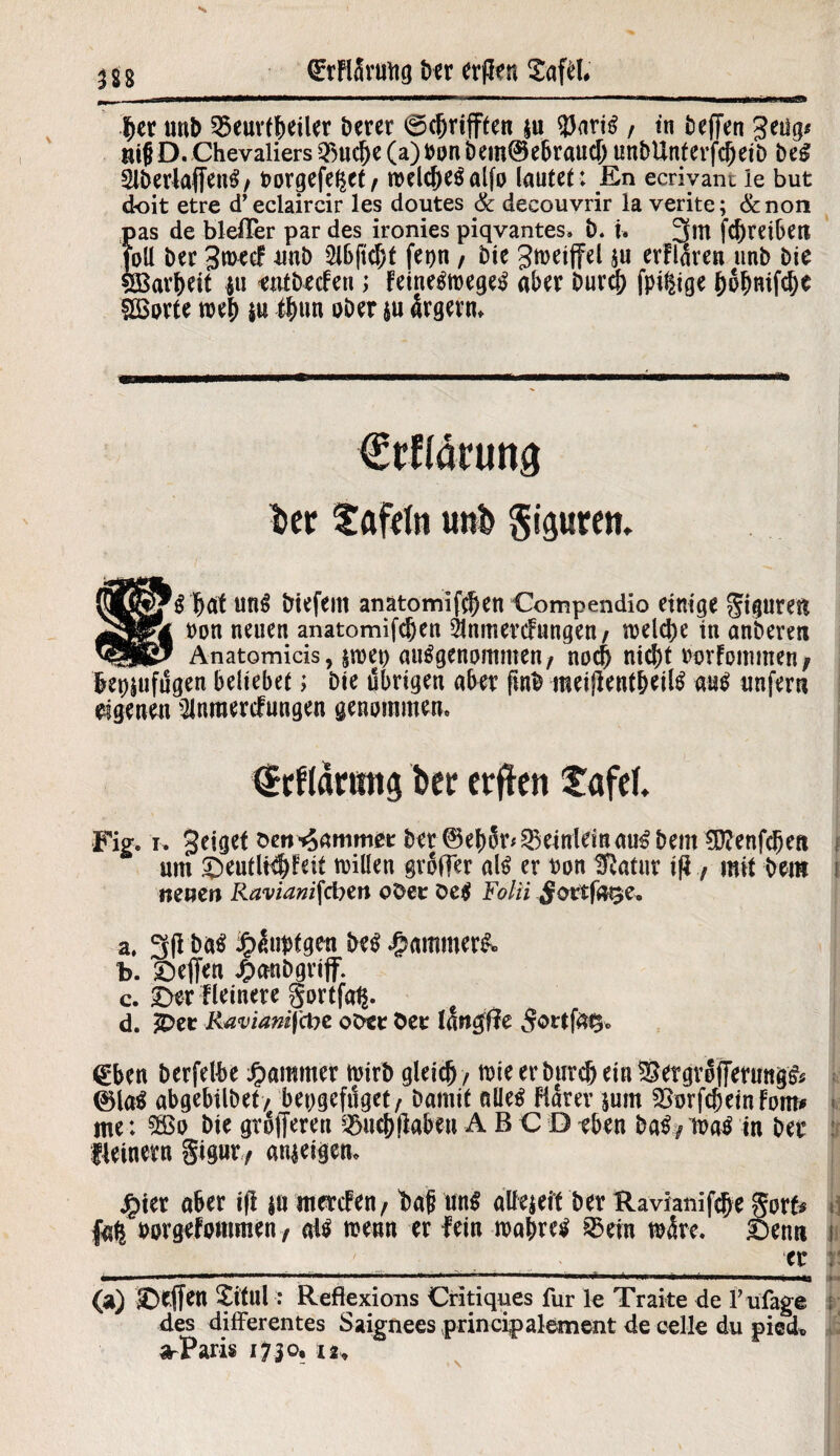 her unb 2$eur(beiler Derer ©c&rifften $u $ariS , in Deffen geiig* m|j D. Chevaliers 3>uche (a) Don bem@ebrauch unDUnterfcheiD beS 2lb erlaffe ttS/ Dorgefe^et/ welches alfp lautet: En ecriyant ie but doit etre d’eclaircir les doutes 8c decouvrir la verite; &non es de blefler par des ironies piqvantes. b. u 3m Schreiben l Der 3n>ecf unb fepn , Die gmeiffel $u erflaren unD Die arheit ju enfbeden> FeineSmegeS aber Durch fpi^ige fcofmifcbe SBorte meh ju #un ober $u ärgern. ker fafdn unk giguretn SS hat unS Diefent anatomifchen Compendio einige Figuren t>on neuen anatomifchen 21nmerdungen/ welche in anberen Anatomicis ? jwep ausgenommen t noch nicht oorFommen / bet)jufugen beliebet; Die übrigen aber fmb meijlentheilS aus unfern eigenen Slnraerdungen genommen. drfldruttg ber etflen tafef. Fig. i. geiget ben Rammet Der (Behür* ^einlein aus Dem SD?enfchett um £>eutli$Feit willen großer als er Don tßatur ifl f mit Dem j neuen Raviantfdnn oDer öeS Folii ^ortfa^e. a. 3 fl Das £üupfgen Des Jammer#» b. £)effen £anbgrijf. c. £)er Heinere gortfa^. d. &>er Raviamfcbc ober öer langfle £ortfft5» @ben berfetbe Jammer wirb gleich / wie er Durch ein SergrofTerungS* ©las abgebilbet/ bepgefüget, Damit alles Flarer $um gvorfcheinFom# me: $ßo Diegtojferen i^uch(laben ABCD eben DaS/wasin Der :t fleinern §igur, anjeigen* £ier aber ifl ja mercFen/ bad uns alfejeit Der Ravianifche Sorfc i] fafe borgefommen f als wenn er lein wahres S5ein märe, I5enn i _ __ tr : ■ I ... mu—. ■■ ■■■!—■■■■ -■«»■■■ ■ — I * II» I, IM *11» «IIBUWI l IWi.it IUI (a) Reffen Sftul: Reflexions Critiques für le Traite de 1’ ufage ; des differentes Saignees principalement de eelle du pied* a-Paris 1730, 12,