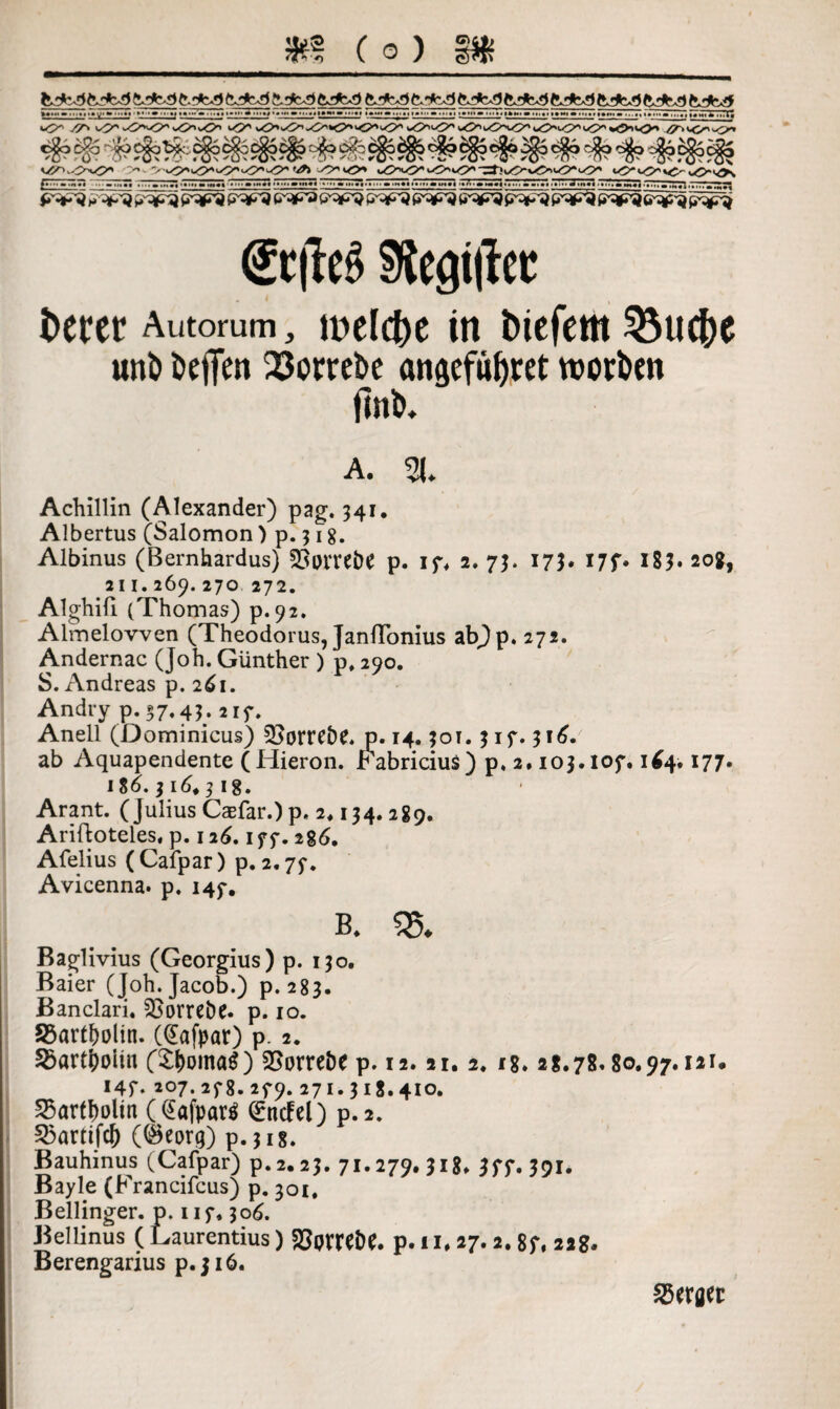 5K? Co) t.'t'S S.rfc-3 bJcd !*. 'k^ ft. 't'S') ft >*vr) ftrfc^ ftrfc-3 ftrfc*3 ft *jK*) ft_Hft3 ft_>jK5 I«w.iiTii'm(»»'»i'»'‘»'I'^ 7««-'» .J.I«. l»»'i «MM»' ' l.«|»W»lll«| % «»«»»» !..♦> ••Ml « ••■•♦* ■ ••«»»»«•• M ••'••**•»••»•• • »Wt H'iflHtl »I * ltl#t . iN>iinif imi i»»>• «*.•■<*.•• •■1*1111 737 •^ •»<•• a.M*« *»« ■»» » m«| i, £''*»-'•} ft ft*^ W3 ftW U^ftV &v~*^ ft*^J ft*r^ ft^j Sttfeg Gegiftet: fceret Autorum, welche in tuefem 3$uc()C unö Neffen 23orrebe anaefa^ret Worten finb. A. 21. Achillin (Alexander) pag. 341. Albertus (Salomon ) p. 318. Albinus (Bernhardus) 33orre£>e p. 17. 2. 73. 17?* 17f* 183* 20g, 211.269.270 272. Alghili (Thomas) p.92. Almelovven (Theodorus, JanfTonius ab)p. 272. Andernac (Joh. Günther ) p, 290. S. Andreas p. 261. Andry p. 37« 4$; 217. Anell (Dominicus) £>orre&e. p. 14.301. 317.316. ab Aquapendente (Hieron. Fabricius) p. 2.103.107.1*4.177. 1 %6.316.31 g. • Arant. (Julius Caefar.) p« 2* 134.289. Ariftoteles, p. 126.177.286. Afelius (Cafpar) p. 2.77. Avicenna. p. 147. ß. 2$. Baglivius (Georgius) p. 130. Baier (Joh. Jacob.) p. 283. Banclari. SSorreöe. p. 10. S3artf)olin. (Cafpar) p. 2. 5Bartj)oiiii (£i>oina$) SSorreöe p. 12.21. 2. 18* 28.78.80.97.121. I4f‘ 207- 278. 279. 271.318.410. Bartholin ((£afparg Grmfel) p.2. 25artifcJ) (@eorq) p. 318. Bauhinus (Cafpar) p.2.23. 71.279. 318. 377. 391. Bayle (Francifcus) p. 301. Bellinger. p. 117.306. Bellinus ( Laurentius) SßpmDC. p* 11. 27. 2. 87, 22g. Berengarius p.jiö. Perfler