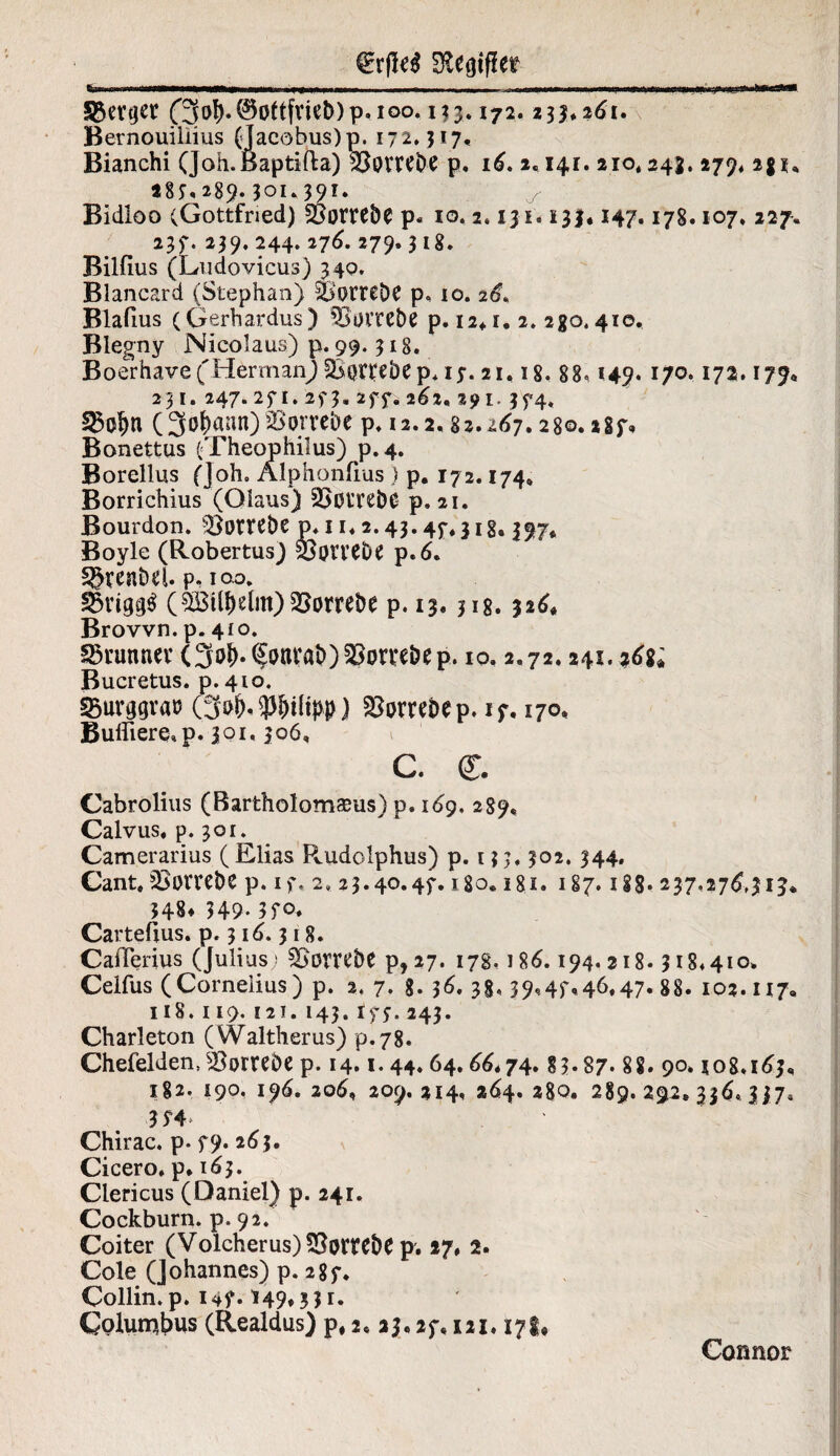 üftegifiee (3ol). Gottfried) p.ioo. 133.172.233*261. Bernouiliius (Jaeobus)p. 172.317, Bianchi (Joh.Baptifta) 330VWde p, 16. 2.141. 210,243. 279* 2g 28f, 289.301. 391. Bidloo (Gottfried) 25omde p« io. 2.131.133« 147.178.107. 227. 237. 239. 244. 276. 279.318. Bilfius (Ludovicus) 340. Blancard (Stephan) SB'otrede p. io. 26. Blafius (Gerhardus) SSomde p. 12*1. 2. 280.410. Blegny Nicolaus) p. 99.318. Boerhavef Herman) &$n:edep* 17. 21,18, 88« 149. 170.17a. 179, 231. 247.27 1.27 3. 277* 262, 291. 374. (3o(>ann) Vorrede p. 12.2,82.267.280.287* Bonettus (Theophilus) p.4. Borellus (Joh. Älphonfius) p. 172.174, Borrichius (Olaus) äjülTSdO p. 21. Bourdon. Vorrede p* 11* 2.43.47,3 ig, 397, Boyle (Robertus) feprvede p.6. Sgrendel. p, ioo. (5®tl^elm) Vorrede p. 13.318.326« Brown, p. 410. Brunner (3of).§onvad)25omdep. 10.2.72.241. %6%i Bucretus. p. 410. 25urggv«ü (3»&, Wltpp) $8owdep. 17. 170. Bulliere, p. 301,306, c. ff. Cabrolius (Bartholomasus) p. 169. 289, Calvus« p. 301. Camerarius ( Elias Rnidolphus) p. 13 3, 302. 344. Cant, Vorrede p. 17. 2,23.40.47.180.18.1. 187.1 iS- 237.276,313* 348* 349.370, Carteüus. p. 316.318. CaiTerius (Julius; Vorrede p, 27. 178« 186.194.218.318*410. Celfus (Cornelius) p. 2. 7. g. 36. 38,39,47,46,47. 88. 102.117. 118.119. 121. 143. tf$. 243. Charleton (Waltherus) p.78. Chefeiden,Vorrede p. 14.1.44.64.66*74.83*87.88. 90. *08.163. 182. 190. 196. 206, 209.214, 264. 280, 289.292*336,337, Chirac, p. 79* 263. Cicero, p* 163. Clericus (Daniel) p. 241. Cockburn. p. 92. Coiter (Volcherus) Vorrede p. 17, 2. Cole (Johannes) p. 287. Collin. p. 147.149* 351. Colunc&us (Realdus) p, 2. 23.27,121.17t» Connor