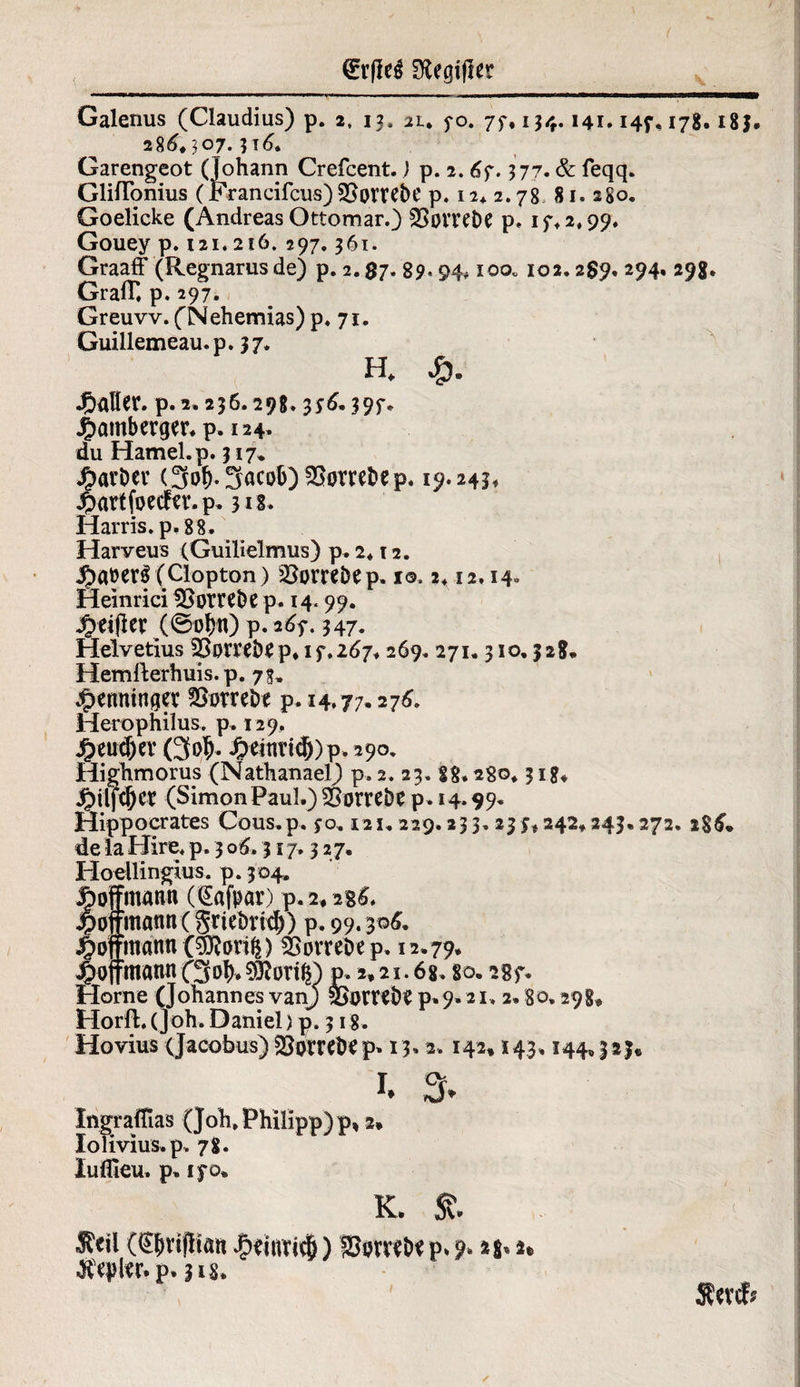 €r(Ie$ SKegifler Galenus (Claudius) p. 2, 13. iu fo. 77* 134.141.147,178.183. 28^.307.316* Garengeot (Johann Crefcent. j p. 2.67. 377. & feqq. Gliflonius (Francifcus) ^ombe p. 12. 2.78 81. 2S0. Goelicke (Andreas Ottomar.) 35orvet>e p, 1 7, 2,99, Gouey p. 121.216,297.361. GraafF (Regnarus de) p. 2. $7. 89« 94* 100« 102.289. 294, 29g. GralT. p. 297. Greuvv. (Nehemias) p. 71. Guillemeau.p. 37. H. J&aHer. p.2.236.298. 376.397. £amberger. p. 124, du Hamei, p. 317* J^avbev <3«& 3acob) SSorrtbep. 19» 243* £attfoecfa’.p. 318. Harris, p. 88. Harveus (Guilielmus) p. 2* 12. (Clopton) SJorrtbep. 1©,2,12,14. Heinrici Strebe p. 14.99. #e$cv (©o&tt) p. 267. 347. Helvetius 23orreb£p. 17.267,269.271.310,328. Hemllerhuis. p. 73, ^emunget £>orrebe p. 14.77.276. Herophilus. p. 129, ^eucfjeY (3#- J^einridEOp.290. Highmorus (Nathanael) p, 2. 23. 88,280,318. jjpilfcljcr (Simon Paul.) SSorrebe p. 14.99. Hippocrates Cous.p. 70. 121.229.233. 233*242,243.272. 286. de la Hire, p. 3 06.317.327, Hoellingius. p. 304, loffmann (QEafpar) p.2# 2g6, >ojfmatm( griebrid)) p. 99. 306. joffmann (^on^) SiovreDep. 12.79. jpoffmannf3»^€9?ortg) p, 2.21.6g, so. 287. Home (Johannes vanj SSambS p.9.21, 2,80.298. Horfl. (joh, Daniel) p. 318. Hovius (Jacobus) $3pmbe p» 13.2.142» 143,144.323« 1. % IngralTias (Joh, Philipp) p, 2* Iolivius,p, 78. luflleu. p„ 170. K. & Seil (S^rijlian £eiuri$) SisrveDep. ?. *s»». p. 31s-