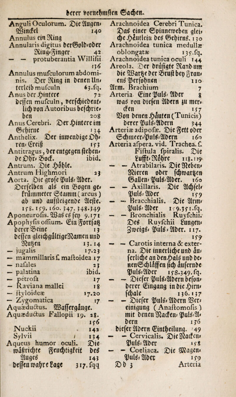 Anguli Oculorum. Die21ugen# $Ö3incFel i4° Annulus ein Dvitid Annularis digitus Der©olb#ober 9iing#ginger 42 — — protuberantia Willi/Ii Annulus mufculorum abdomi¬ nis. Der fKing in Denen Un# terleibmufculn 63.fq. Anus Der Jpintere 72 helfen mufculn, Derfdjiebent# lieb t>on Autoribus befcbrie# ben 208 Anus Cerebri. Der Hintere im ©ebirne 134 Anthelix. Der intt>cnbigc ren« (Sreip in Antitragus, Der entgegen (leben# De£>br* 2>ocF. e ibid. Antrum. Die QüfyU. Antrum Highmori 23 Aorta. Oie grofe «puls* 2lber. Derfelben al$ ein ißogen ge# frümiiteter ©tamm( arcus) öb unD aufileigenöe 2Jefte. IfS. if9- ie»o. 347. 348-349 Aponeurofis. e£ fep 9.171 Apophyfis oflium. (Eingortfaß Derer ^cine 13 bcjfen gleicbgultige^ainenunD 2ftu£en 13-14 — jugalis 17-23 — mammillaris f. malloidea 17 — nafales 23 — palatina ibid. — petrofa 17 — Raviana mallei 18 — ityloideae 17.20 — Zygomatica 17 Aquidu&us. 3Bafferg<5nge. Aquaedu&us Fallopii 19. 28. if6 Nuckii . 142 Sylvii 1 134 Aqueus humor oculi. Die tpäßriebte geucbtigFeit be$ 2luge6 143 helfen nwbreüagc 317-fqq Arachnoidea Cerebri Tunica. Da$ einer ©pinncroeben glei# $e J£><Sutlein De£©ebirn£. 130 Arachnoidea tunica medullae oblongatae 13 f * Cq. Arachnoidea tunica oculi 144 Areola. Der brtiftgfe Sftanbunt Die 2ßar£e Der sörufl bet) grau# eitler fobnen no 2Jrm. Brachium 7 Arteria (Eine 5Jul& Slber g rnatf ron Dtefen 2iDern ju mer# cfen 1S7 $on Denen Jpnuten (Tunicis) Derer $ul&2ibern 344 Arteriae adipofae. Diegeftpbet ©cbmeer»q)«l&$lbern 160 Arteria afpera. vid. Trachea. C. Fifhila fpiralis. Die ^ujfbülobre 118.119- — — Atrabilaris. Die SReben* Vieren ober f<btvarfcen ©allem 5)ul&2Jber. 16a — — Axillaris. Die 2l(bfeU 93ul6#2lber if 9 — — nracchialis. Die 2lritt# 3)ul$#2Jher 19.3fi.fq. — — Bronchialis Ruyfchii. De$ Ruyfchii Zungen# groeigS# 93ul$#2IDer. 117- If9 — — Carotis interna & exter¬ na. Die innerliche unb au# ferliebe an Den£al3 nnD De# nen0cbläffen ftd> aufernbe 93ul&5JDer 1 f 8-349-fq» — — Diefer spul&SIbernbefon# Derer Eingang in Die Jjinrn# fcbale 136.137 — - Diefer 93ul&2lbcrn $er# einigung ( Anallomofis) mit Denen 9tadfem $ul&2J# Dem i?ö Diefer2IDern €intbeilung. >49 — — Cervicalis. DieDftacfen* 3)ul&5lber » — — Coeliaca. Die 3Kagen* 9)ul&2lDet: if9 D D 3 Arteria