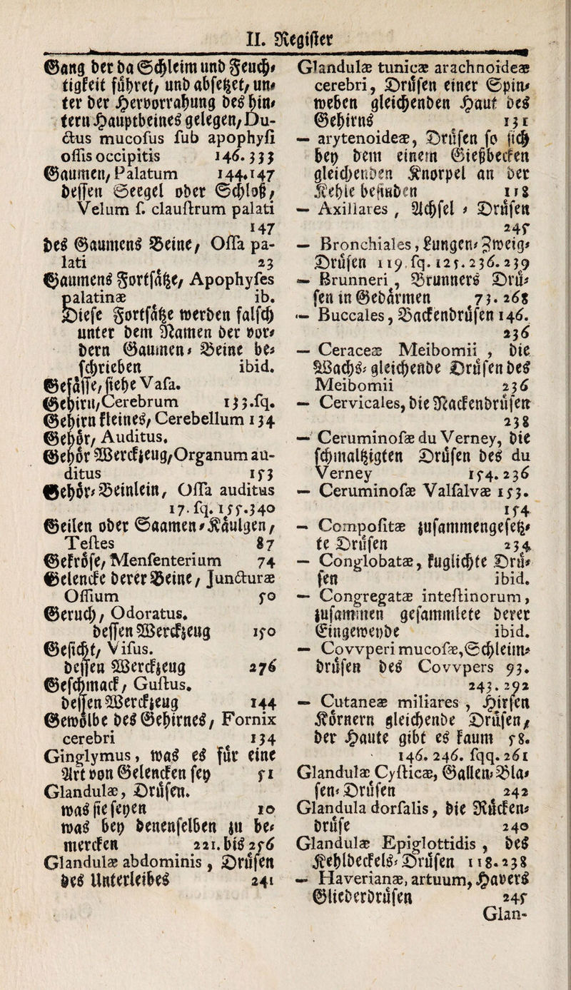 ©ang berba0cl)lcimunbgeucjj# tigfeit führet/ unbabfe^et/un# ter ber Jperoorrabung beg ^tn# ternJbauptbeineg»gelegen; Du- &us mucofus fub apophyfi oflls occipitis 146.3 3 3 ©aumett/ P alatum 144* 147 helfen Beegel ober 0d)lo|?/ Velum f. claullrum palati 147 bei ©anmeng 2>eine/ Ofla pa¬ lati e 23 ©aurneng gortfafee/ Apophyfes palatinae ib. JDiefc gortfaße werbe« falfcf) unter bem tarnen öer »or* bern ©aumen* 2kine be* fcbricbe« ibid. ©efaffe/fiepe Vafa. ©e bint/Cerebrum 133 .fq. ©epirn fleineg/ Cerebellum 134 ©ebor/ Auditus. ©epor ^Bercfjeug/Organum au¬ ditus 173 ©ehor^etnletn, ofla auditus 17. fq. 137*34° ©eilen ober 0aatneninnigen; Teiles 87 ©eFrofe/Menfenterium 74 ©elencFe berer&eine/ Jun&urae Oflium 30 ©ernch/ Odoratus. beffen 5ö}ercFjeng 130 ©ejicbt/ Virus. bcjfen £öercF$eng 276' ©efcbntacF/ Gullus. bejTen^BercFjeug 144 ©ewolbe beg©ef)irneg/ Fornix cerebri 134 Ginglymus, wag eg für eine 3lrtron0elencFenfep 71 Glandulae, Prüfen. wagftefepen 10 wag bep benenfelben $tt be# mercFen 221. big 236 Glandulae abdominis , prüfen M Unterleibes 241 Glandulae tunicae arachnoideae cerebri, prüfen einer 0pim weben gleicpenben J£>aut beg ©eptrng # 13t — arytenoidea, prüfen fo ft(J bet) bem einem (BiejibecFen gletc&enöen Knorpel an bet .fepie befmben ns — Axillares, 2Jc(jfel * prüfen 247 — Bronchiales, Zungen# 3irrtg< Prüfen 119.1^.12**236.239 — ßrunneri , 53tunnerg £>nl* fen tn©ebarmen j 3.268 — Buccales, SSacfenbrufen 146. 236 — Ceracece Meibomii , bie ^ßacpg* gleichende prüfen beg Meibomii 23 6 — Cervicales, bie SlacFenbrüfett 238 — Ceruminofae du Verney, bie fcbmal^igten Prüfen beg du Verney 174.236 — Ceruminofae Valfalvae 173. 174 — Co mp o litae fufammengefefc* te prüfen 234 — Conglobatae, Fuguchte JDra* fen ibid. — Congregatae inteftinorum» ittfawinen gefammlete Derer ©mgeroeobe ibid. — Covvperimucofae,0cbleittU brüfen beg Cowpers 93. 243.292 — Cutaneae miliares , j£)trfcn Kornern gleichende Drafen* ber ^)«ute gibt eg Faum 78. 146. 246. fqq. 261 Glandula; Cyllicae, ©allem 5Ma* fern prüfen 242 Glandula dorfalis, bie SftücFens brüfe ^ 240 Glandulae Epiglottidis , beg «feblbecFelg* prüfen 118.238 — Haverianae, artuum, $arerg ©lieberbrüfen 247 Glan-