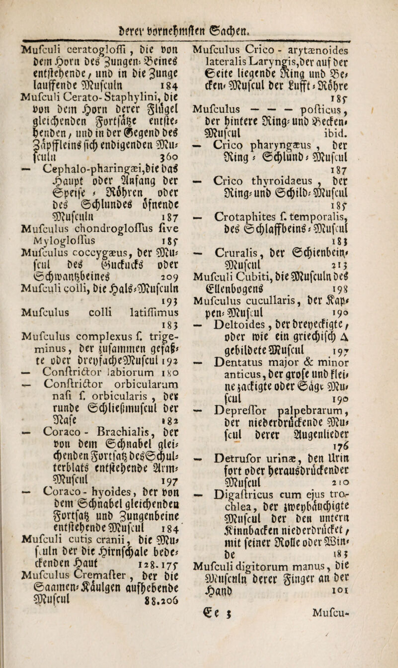 Mufculi oeratogloffi , Die »Ott DeinJ£)orn Detf Jungem Q3eine$ entilebenöe, unD in £>te 3un9e lauffenbe TÖDufculn 184 Mufculi Cerato-Staphylini, Die »on Dem Jporn Derer gltlgel gleicbenben gortfal^e entjie* jjenben f utib in Der (^egenb be$ 3dpjflein$ ftcf) enDigenDen fculu }6o — Cephalo-pharingcei,Dieba$ Jpaupt ober Anfang Der ©peife * lobten ober De$ ©d)lunDe$ ofnenDe ^ufculn 187 Mufculus chondrogloftus flve Mylogloilus 18 r Mufculus coccygaeus, Der $9im fcul Detf $ucfucf$ ober *öcbt»an$betne$ 209 Mufculi colli. Die £al^$vufcultt Mufculus colli latiflimus 183 Mufculus complexus f. trige¬ minus , Der jufammen gefaji* te ober bre»facbe9ftufcul 192 — Conftridlor labiorum iko — Conftridor orbiculatum nafi f. orbicularis , Der runbe ©cf;liefimufeul Der tRafc 182 — Coraco - Brachialis, Der »on Dem ©cfjnabel gleft cbenben gortfaft bc£0$uU terblats cnt|iel)enDe Srm* ^ufcul ^ 197 — Coraco - hyoides, Der »Ott Dem ©cbnabelgleiebenbea gortfa^ unD Jungenbeine entftebenDe^ufcul 184 Mufculi cutis cranii, Die fmln Der Die £irnf<bale bebe? tfenben ibaut 128.177 Mufculus Cremafter , Der Die ©aamemÄdulgen aufbebenbe €Dtufcui 88.206 Mufculus Crico - arytaenoides lateralis Laryngis,Der auf Der 0eite lieqenDe iking unD tfem^ufcul Der Eufff »SRobre 187 Mufculus — — — pofticus, Der hintere Sving^unD^ecfem SRufcul ibid. — Crico pharyngaeus , Der Üving * ©cblunb * 9)?ufeul 187 — Crico thvroidaeus , Der Üiing.unD ©<&ilb* Sföufcul 187 — Crotaphites f. temporalis, De$ ©cblaffbein^^ufcul 18I — Cruralis, Der ©cbienbeitv «DJufcul 213 Mufculi Cubiti, Die$0?ufculn De$ (Ellenbogen^ 198 Mufculus cucullaris, Der $np.' pem^ftufcul 19° — Deltoides, Der brepecfigtc f ober roie ein griecbifcb A gebildete ^ufcitl 197 — Dentatus major & minor anticus, Der grofe unD fleb ne$acfigteoDer©dge 9Jim fcul 190 — Depreftbr palpebrarum, Der nieberbnlifenbe $ftu* fcul Derer SlugenlieDer 176 — Detrufor urinae, Den Urin fort ober bwuräbrucFenDec 9ftufcul 210 — Digaftricus cum ejus tror chlea. Der jrcepbduebigte s^ufcul Der Den untern $innbacFen nieberDrucfet , mit feiner SKoHeoDer&Bim De 183 Mufculi digitorum manus, Die 9J<ufcttln Derer ginger an Der 4?anD i°i