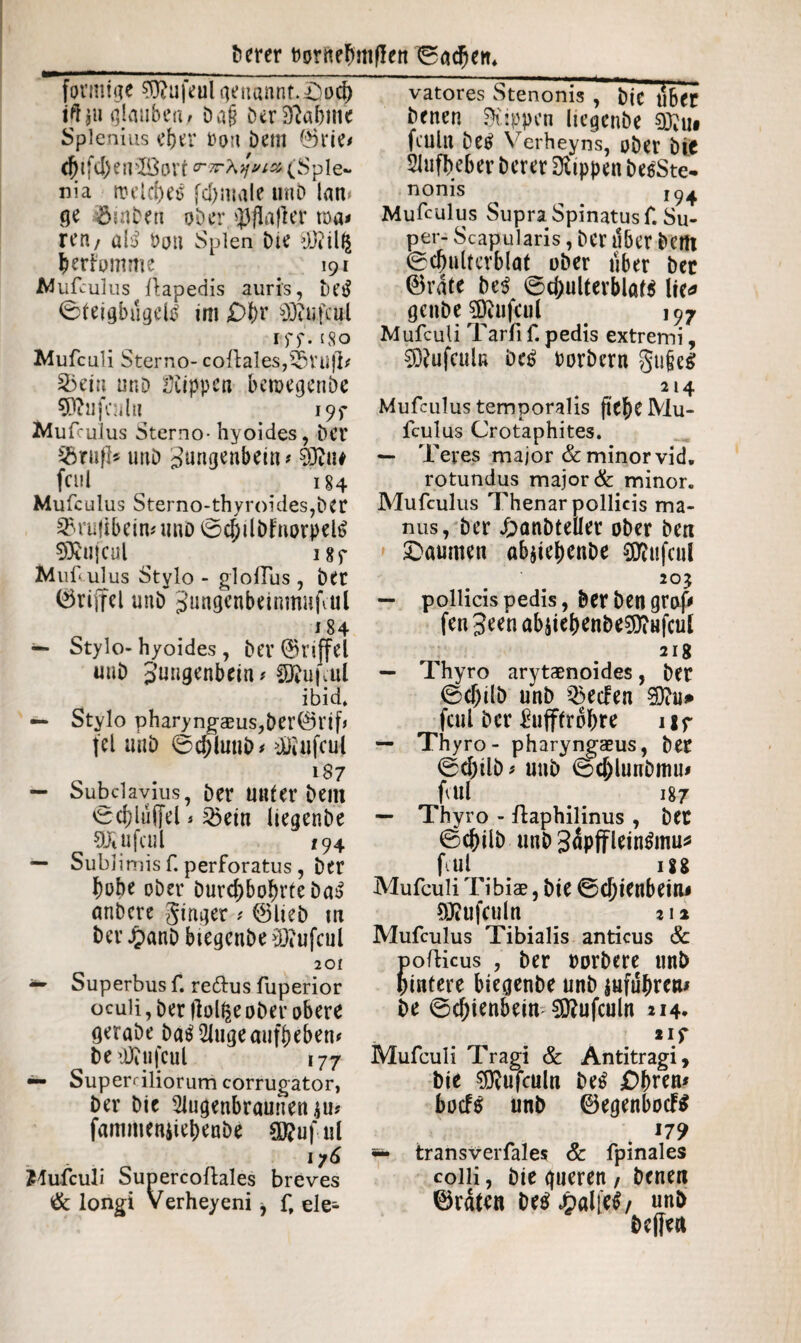 förmige $ftufeul genannt.£>od) itfju glauben, Dag Der Sabine Splenius eper ron i)em 0rie* djifd)en3öort <r7r\*ivi& (Sple¬ nia rt?eld^e6 fepmaie uni) lam ge 5iabeti ober »jjfiaflejr toa# ren/ al3 bon Spien Die yj?il£ periomme 191 Mufculus Aapedis auris, t>esl Steigbügeln im £>f)r Sttufcul rff. 58o Mufculi Sterno- coAales,53tU)l# 3>ein unD ütippen beroegenbe SRufeiil« i9f Mufculus Sterno- hyoides, Der SBruft* unD Zungenbein # Sjjiu fctil ^ 184 Mufculus Sterno-thyroides,ber SBrufibein# unD 0d)übFnorpel$ SÄUfCUl ^ I8f Mufculus Stylo - gloilus , bet ©riffel unb Jungenbeinrnnfcul 184 — Stylo-hyoides , bet ©rtffel unb Zungenbein# $ftu|cul ibid* — Stylo pharyngaeus,ber®rif# fei unb 0djluub# üJiufeul 187 — Subclavius, bet unter bem Sd)lu([el ^ 2öein liegenbe üfcufcul 194 — Sublimis f. perforatus, bet hohe ober Durchbohrte Da£ nnbere ginger # ©lieb m her £anb btegenbe ^Ocufcul 201 ~ Superbus f. redus fuperior oculi, Der flol^eober obere gerabe ballige aufbeben# be tüitifcul 177 — Superciliorum corrugator, ber bie 2iugenbraunen$u? fammenüebenbe €0?uful 176 Mufculi SupercoAales breves & longi Verheyeni f, ele- vatores Stenonis , bic ii6et heuen Stippen liegenbe 9Xu# fcullt betf Verheyns, ober blf Slufbeber berer Rippen besSte- nonis I(^ Mufculus Supra Spinatus f. Su¬ per- Scapularis, ber über bem 0cf)ulterblat ober tiber bet ©rate be$ 0chulterblat$ lie* genbe SOiufcul 197 Mufculi Tarß f. pedis extremi, $D?ufculn be£ Porbern §u(je$ 214 Mufculus temporalis ftehc Mu¬ fculus Crotaphites. — Teres major & minor vid. rotundus major & minor. Mufculus Thenar pollicis ma¬ nus, ber £>anbteller ober ben £>aumen abjiebenbe 0D^ufe«l 20? — pollicis pedis, berbengraf* fen 3een abiiebenbe5)?ufcut 218 — Thyro arytaenoides, bet 0cf)ilb unb Reefen giftu» fcul ber &ifffr6bre uf — Thyro - pharyngaeus, ber 0(1)üb # unb 0d)lunbmu* flui 187 — Thyro - Aaphilinus , bet 0cbilb unb Zäpfflein&nu* fcul 188 Mufculi Tibiae, bie 0d)ienbeiiu SKufculn an Mufculus Tibialis anticus & ofticus , ber porbere unb intere biegenbe unb jnfuhrctu be 0chienbein 3ftufculn 214* *1 f Mufculi Tragi & Antitragi, bie $)iufculn be£ £)(>ren# bocfs unb ©egenbocFS 179 transverfales & fpinales colli, bie gueren, Denen ©raten De$£alie$/ unb bcffen