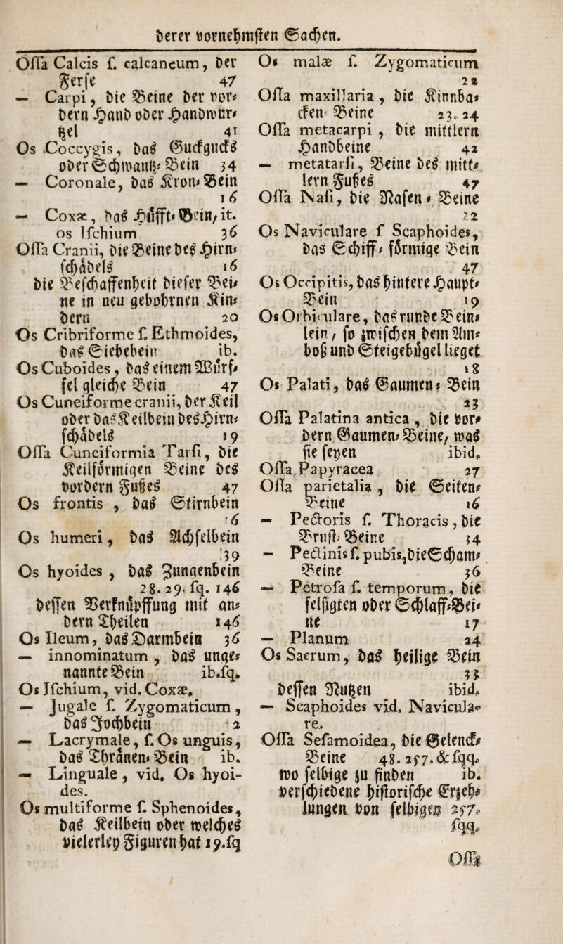 Ofla Calcis f. calcaneum, Der gerf e 47 — Carpi, bie 25eine ber oor* bevn Jfranb ober Jjpanbmur' $el 41 Os .Coccygis, ba$ ©UifgucF$ oberfeebwanfc 33ein 34 — Coronale, batf kron*95ein 16 — Cox*, JNjfft« ©ei«, it. os Ifchium 3 6 Ofla Cranii, bie $eine beg Jpirn* fd)abel£ 16 bie £;efd)affenf)eif biefer 3? ei' nr in ueu gehobenen kirn bern 20 Os Cribriforme f. Ethmoides, ba£ ©iebebein ib. Os Cuboides, ba$ einem 5Burf' fei gleiche Q3cin 47 Os Cuneiforme cranii, ber keil ober ba^keilbein betf jpirm fd)abek 19 Ofla Cuneiformia Tarfi, bie keilförmigen 33eine beg t>orbern gufieS 47 Os frontis , ba$ ©firnbein '6 Os humeri, ba$ $id)felbein ’3 9 Os hyoides, bal 3«naenbein 28. 29. fq. 146 beffen SSerFnupffung mit am bern feilen 146 Os Ileumba$Darmbein 36 — innominatum , bfl£ unge* nannte ©ein ib.fq, Os Ifchium, vid. Coxae. — Jugale f. Zygomaticum , ba$3od)beiu ;a — Lacrymale, f. Os unguis, ba$ £branen* 53em ib. — Linguale , vid. Os hyoi¬ des. Os multiforme fl Sphenoides, ba£ keilbein ober meines Dielerlepgigurenbat J?.fq Os malae f. Zygomaticum 2 * Olla maxillaria, bic kinnba* cFen-25eine 23.24 Ofla metacarpi , bie mitflern Jrmnbbeine 42 — metatarfl, 3$eine be$ mitte lern gufeg 47 Ofla Naß, bie Sftafen# 3$eine 12 Os Naviculare f Scaphoides, ba$ 0(1)iff* finnige $ein 47 Os Occipitis, ba£ hintere Jpaupt* 53cin 19 OsOrbi ulare, bö^runbe S?ein> lein, fo itrifeben bem^lim bofiunb ©teigebigellieget 18 Os Palati, bas ©aumen* 53ei« 2? Ofla Palatina antica , bie Por* bern ©mimen? 35eine, toa$ fie fepen ibid. Ofla Papyracea 27 Ofla parietalia, bie ©eifern 5ktne 16 — Peftoris f. Thoracis, bie 3briifb95eine 34 — Peäinisf. pubk,bie©cbam^ 5?eine 36 — Petrofa f. temporum, bie felfigten ober ©(blafftet* ne 17 — Planum 24 Os Sacrum, bö$ heilige _ 3 J beffen 9Ru$en # ibid* — Scaphoides vid. Navicula* re. Ofla Sefamoidea, bie ©elend* S5eine 48.2f7.de ßjq« too felbige ju finden ib. i>erfcf)iebene hifbrifcfK €r|eb* langen »on felbige 257* fqq, ©IS