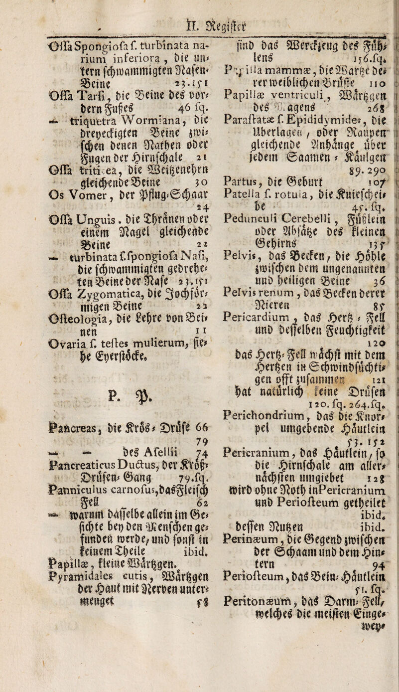 OiFaSpongiofaf. turbinata na¬ rium inferiora , Die Ult* fern fcbnmmmigten SRafen* Söeine ii'.iri Üffa Tarfl, Die feilte beg »dr* berngufeg 46 Fq. ^ triquetra Wormiana, Die Drepecfigten 25eine fc&en Denen SRaf&en ober gugen Der J£>trnfdjale 21 Ofla triticea, Die gBei&ene&rn gleidjenbe^kine 30 Os Vomer, Der $flu0*0$aar 24 OfFa Unguis* Die $(jranen ober einem Sftagel gleidjeaDe teilte 22 — turbinata f.fpongiofa N ab, Die fdjrcammigfen gebrele* ten feilte Der Sftafe 2?>in OiFa Zygomatica, Die 2fo migen 33eitte 2 2 Ofteoiopia, Die £e|re tontet# nen *1 Ovaria f. teile* mulierum, fte* |e €per(lMe* p. % Pancreas, Die^rSg* ©rufe 66 79 ^ bcg Afellii 74 Pancreaticus Duftus, Der $Vo§* ©rufen* 0ang 79*Fq, Panniculus carnofus,baggleifq) gell ^ 61 «*■ warum Daffelbe allein im ©e* fickte bei) Den ^enfdjen ge* fuuDen toerbe/ unb fonft in feinem Xbeile ibid. Papillae, fletae ©är&gen. Pyramidales cutis, SS3ar$jen Der fyani mit Werten unter* menget fg Papilla rnammae, Die SffiafßC De* rerweiblichentröffe uo : Papillas ventriculi , 3Öar|gett ! Deg ^Ü.ageng , 26s Parallatse f. Epididymide?, Die Uber lagen , ober Staupen ; gleid)enbe $nbange# über t jeDem ©aame« * tauigen 89.290 : Partus, Die Geburt 10/ 1 Patella f. rotuia, Die $utefd)ei# be ■ 4f. fq* , Pedunculi Cerebelli, güilein 1 ober Slbfa^e Deg fieinen { 0ebirng 15 f Pelvis, Dag Reefen/Die Jfmble l jmifeben Dem ungenannten 1 unD Drtligen »Seine 3 6 ■ Pelvis renum, Dag Q3ecfen Derer s Steren 8f f Pericardium , Dag £er& * gefi J tmD bejfelben geud;tigfeit ! 120 Dag J&evfp gell wadjfl mit Dem 1 /perlen in ©cbnnnbfucbti* * gen offt jufammen m 1 lat natürlich feine ©rufen i 120. fq. 2d>4.fq. * Perichondrium, Dag Dte^nor* pei umgebenDe 4)^utlein I n» tf* Pericranium, Dag ^)autletn/fo Die $irnfd)ale am aller? natlften untgiebet 12g Wirb o|ne S^otf) inPericranium unb Perioileum getheilet ibid* beffen Sht^en ibid. Perimeum, Die 0egenb $mifd)eri Der 0c|aamimDDem^)in? tern 94 Periofleum, Dgg 53ein* ^flutlem f1* Fq. Peritoneum, Dag ©arm* gell/ wdcheg Die meiden ^tnge* weg*