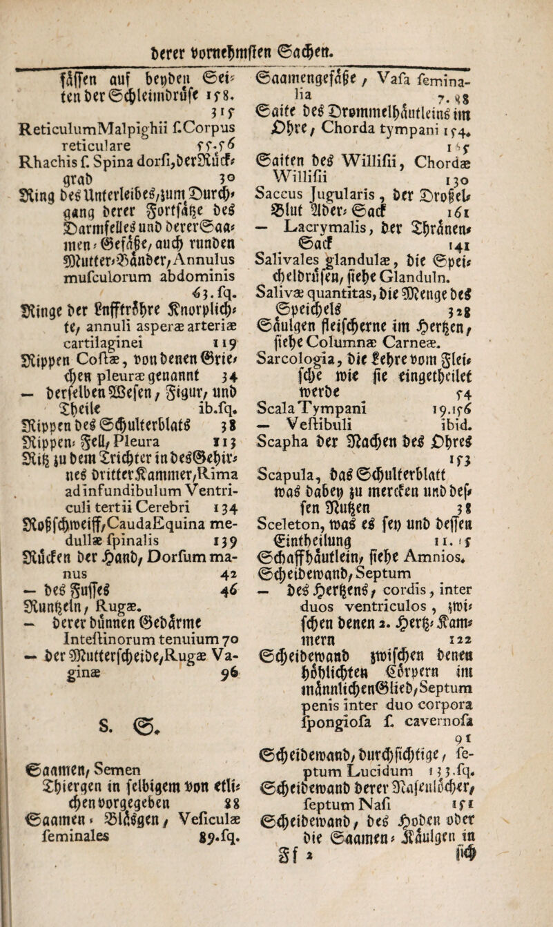 t>erer Porttebmflen ©adjett. fäffen auf bepben ©ei* ten bet ©cbleimbrufe if8. Vf ReticulumMalpighii f. Corpus reticulare ff*f& Rhachis f. Spina dorli,ber£EucF* grab 3° 9ving be$Unferleibe$,&um£>urc&' gang betet gortfa^e be$ JDarmfeUetf unb berer©aa* men *®efa§e, auch runben ?9?uttep$anber/Annulus mufculorum abdominis ^ 3. fq. Dringe bet InfftrSb« $norplicb* U/ annuli asperae arteriae cartilaginei 119 Rippen Coftae, Ponbenen®rie> d)en pleurae genannt 34 - berfelbenSCBefen, gigur, uni) £b*tte ib.fq* fftippen beg ©(^ulterblat^ 3 8 fftippen* gell, Pleura 113 ÜKifc jubera £ricbterinbe$©ebit* ne$ btitter$ammer,Rima adinfundibulum Ventri¬ culi tert ii Cerebri 134 $Ro§ fd)roeiff/CaudaEquina me¬ dullae fpinalis 139 SKdcfen bet J£>anb, Dorfum ma¬ nus 42 — begguffeS 46 0vunf|ein / Rugae. — betet bünnen ©ebärrne Intettinorum tenuium 70 — ber9ftufterfcbeibe,Rugae Va¬ ginae 96 s. €>aamen, Semen ^^icrqen in felbtgemPon *tlP eben borgegeben 88 ©aamen* 2Hfägen/ Veficulae feminales 89. fq. ©aamengefäffe, Vafa femina- ha 7» ^8 ©aite be$ Dremmclbäutleitö tut £>btC; Chorda tympani 15*4, ©aiten be£ Willifii, Chordae Willifii ,3o Saccus Jugularis , bet £>rofeb SBlut 21ber* ©acf 161 — Lacrymalis, bet tränen# ©acf 141 Salivales glandulae, bie ©peü cbelbnifen, (ie be Glanduln. Salivae quantitas, bie 5J?enge be$ ©peicf)el$ 32g ©nulgen fleifd)erne im Jperlsen, ftefje Columnae Carneae. Sarcologia, bie lebte Pont glet* fc&e nne fte eingetbetlef toerbe ^ 74 Scala Tympani 19.15*6 — Vertibuli ibid. Scapha bet 3?ad)en be£ £)bre$ m Scapula, ba$ ©<bulf erblatt toatf babep $u mercfen tmbbef* fenSftufeen 3* Sceleton, mal tß fei) unb bejfen (Eintbeilung 11. \$ ©cbaffbauflein, (tebe Amnios, ©ebetbemanb/ Septum — be^^ergen^/ cordis , inter duos ventriculos , poi* fcben benena. Jper^fam* metn 122 ©cbeiberoanb jtoifcben bene« boblicbte« €6rpern im männlichen® lieb, Septum penis inter duo corpora fpongiofa f. cavernofa 91 ©^etbeipanb/butcbftdittge/ fe- ptum Lucidum 1 l^.fq. ©^etbemanb berer Sfatfenlocbw/ feptumNafi ifi ©^eiberoanb, be£ Jp oben ober bie ©aainen* jfänigen in Sf * »