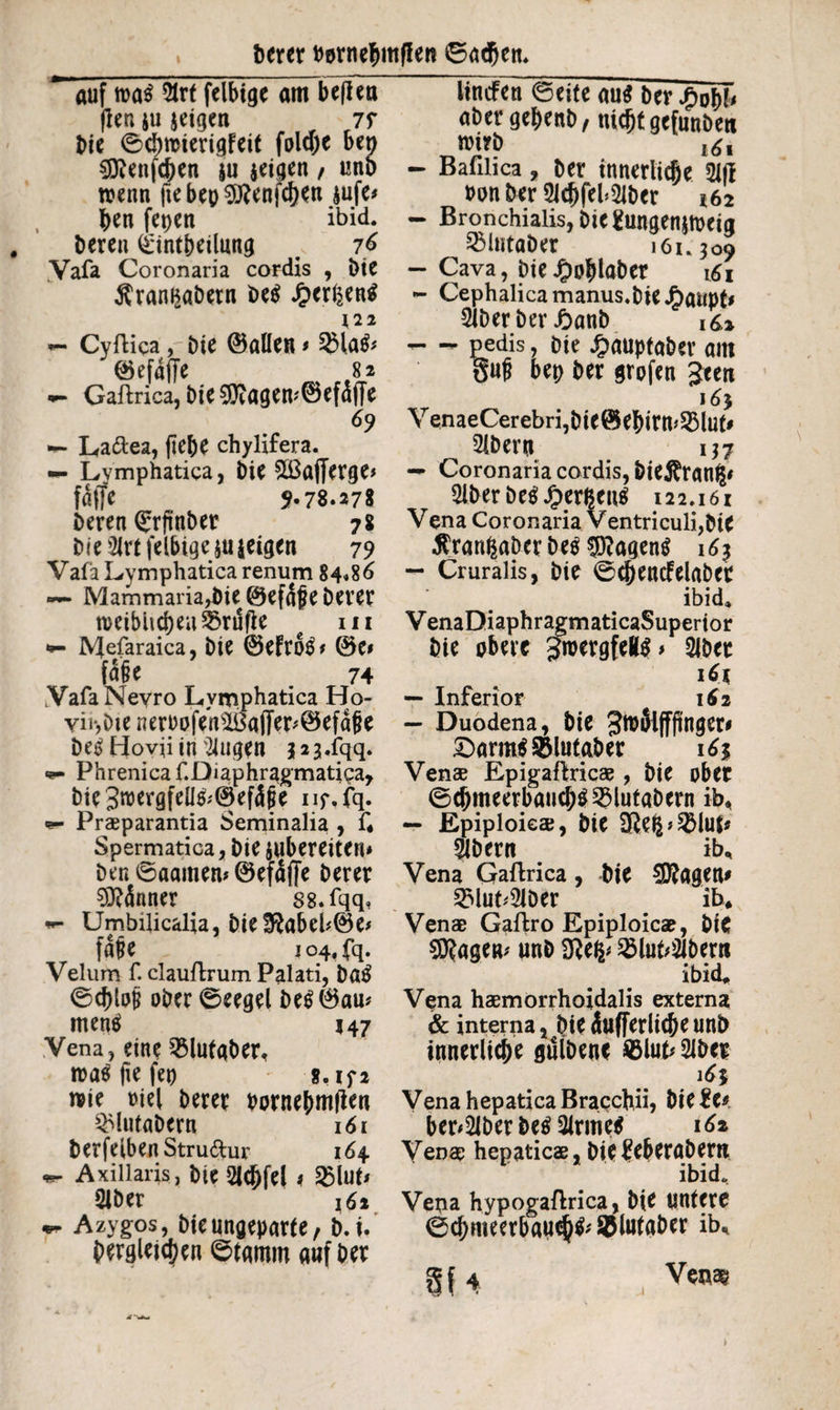 Derer twnefmtfiett ©adjen. auf 5trt felbige am bepea (len iu jeigen 7f Die ©d)raierigfeit fold)e ben 9ttenfc&en ju $eigen / unb wenn ftebep9ftenfd)en $ufe* ben fepen ibid. Deren ^intbeilnng # 76 Vafa Coronaria cordis , Die Äram$abetn be$ Jpergentf 122 — Cyftica, bie ©allen * 5Ha& ©efaffe 82 «*- Gaftrica, bte ^agem©efäffe 69 ■*- La&ea, (lebe chylifera. — Lymphatica, Die £ßa(Terge> fdffe 5-78.278 Deren (Srftnber 78 bie 2Jrt felbige zeigen 79 Vafa Lymphatica renum 84.86 — Mammaria^)te ©efafeberer weiblichen ferufie ui *- IVJefaraica, Die ©eftfe* &C» fu§e 74 VafaNevro Lymphatica Ho- yii*,Die neroofensi6afTer*©efd|}e De^ Hovii in öligen $2 3.fqq. Phrenica f.Diaphragmatica, bie 3roergfeü&@ef4|je nf.fq. «- Praeparantia Seminalia , f« Spermatica, Die jubereiten* Den ©aamem ©efdfje Derer Männer ss.fqq, «- Umbilicalia, bie3^abeh©e# faf e 104, fq. Velum f. clauftrum Palati, batf ©chloji ober ©eegel be$0au* mencf 147 Vena, eine 2$lutgber, tvas fie feo g.if2 wie t)ie( Derer bornehmflen ^lutabcrn 161 berfelbenStru&ur 164 Axillaris, bie 2Uftfe( 1 £lut* Slber 161 Azygos, bienngeparfe, b.ü dergleichen ©tamm auf ber linden ©eite au$ ber £ob!< abergebenb, nicht gcfunbeti wirb l6l - Baulica, ber innerliche 21(1 non ber 2icbfef2lber 162 - Bronchialis, bie gungenjweig SMutaber 161.309 - Cava, bie £ohlaber i£i - Cephalica manus, bie J£)aupt* 2lberber ßanb 16,2 - - pedis, bie £auptaber am §ufi bep ber grofen Jeen 16} YenaeCerebri,bie©ebirm2Muf* ^ 21bern 137 — Coronaria cordis, &ie$ran$* 2lberbe$Jperßcn$ 122.161 Vena Coronaria Ventriculi,Die $ran£aber Des $?agen$ 163 — Cruralis, bie ©chencfelabcr ibid. V enaDiaphragmaticaSuperior bie obere gfoergfeltö» 2iber 161 — Inferior 162 — Duodena, bie SwSlffftnger* £>arm$&lulaber 16% Venae Epigafhicae , bie ober ©cbmeerbaucb^lutabern iE — Epiploicae, bie SRe^^luj? $bern iE Vena Gaftrica, bie lagern 2Mut'2JDer iE Venae Gaftro Epiploicae, biC $?agen* unb 2Mub2Jbeni ibid. Vena haemorrhoidalis externa & interna, bie dufferliche unb innerliche gülbenc ©lub 2lber Vena hepatica Bracchii, bie %U herüber M 2lrme$ 16% Venae hepaticae, biefeberabem ibid. Vena hypogaflrica, bie untere ©d)meerbauch& SBlutaber iE gf 4 Vtm )