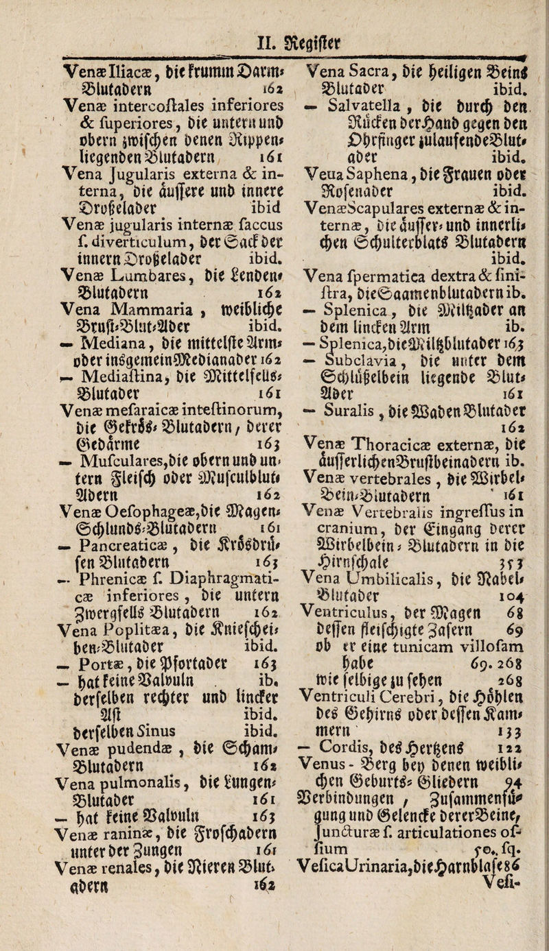 Venas Iliacae, Dic FtUtnut ©antt* 33lutabern _ . 162 Venae intercoffoles inferiores & fuperiores, Die unter« unD obern &tt>tfd)en Denen Rippen# liegenben23iutabern 161 Vena Jugularis externa & in¬ terna, Die duffere unb innere £>rofielaber . ibid Venae jugularis internae faccus f. diverticulum, Der 0vUf Der innern£>ro£elaDer ibid. Venae Lumbares, Die £enDen* ^lutabern # 161 Vena Mammaria > tt)eiblicf)e 2>tufb33liib2lber ibid. — Mediana, Die ttlittelfle 3irm* uber in£gemein0ÄeDianaber 162 r- Mediaftina, Die CÖftttelfeütf* ^lutaber # iöi Venae mefaraicae inteftinorum, Die ©efri& 3MutaDern/ Derer ©ebdrme 163 — Mufculares,Die obern unbun* tern gleifd) oDer $Jfufculbluti 21Dern 162 Venae Oefophageae,Die $?agen* ©cjffunb&iölütabertt 161 — Pancreaticae , Die ^rfebru* fen SBlutabern < 16j Phrenicae f. Diaphragmati¬ cae inferiores, Die untern ^toergfelB JölutaDern 162 Vena Poplitaea, Die $niefcj)ei* ben^lutaDer ibid. Portae, Die 53fortaDer 163 — bat Feine Palmin ib, Derfelben repter unD linder m ibid. Derfelben 5inus ibid. Venae pudendae , Die ©Cfjam* 2>lutabern 16t Vena pulmonalis, Die fclingen* SBlutaber 161 — Dat feine SSatouln 1Ö3 Venae raninae, Die grofcfmbern unter Der 3««0^n 161 Venae renales, DiC 9Jteren23lub «Dent if* Vena Sacra, Die ^eiligen ^5etn$ 251utaDer ibid. — Salvatella , Die burd) Den Ülucfen DerJbanb gegen Den £>brfmgcr *ulaufenDe2Mut# aber ibid. Veua Saphena, Die grauen ober SKofeuaber ibid. VenaeScapulares externae & in¬ ternae, Die duffer# unD inncrli* c&en 0$ulterblatg QMutabern ibid. Vena fpermatica dextra & fini- Ara, Die0aamenblutaDern ib. — Splenica, Die €)Jitlt|aDcr an Dem linden 2lrm ib. — Splenica?Die^}iil^blutöDer 1^3 —> Subclavia, Die Muter Dem 0d)lü(jelbein liegcnDe 2)lut* SIDer 161 — Suralis, Die£Baben3Hutaber l öl Venas Thoracicas externae, Die dufferlid>en35ru|]beinaberu ib. Venae vertebrales , Die SÖSirbeb &eim&iutabern ' «fi Venae Vertebralis ingreflusin cranium, Der Eingang Derer &ßirbelbein # ^iutabern in bie «Oirnfcfjale is? Vena Umbilicalis, t)iC SRetbcU ^lutaber 104 Ventriculus, DerC9?agen 6% Deffen (kifqHgte 3afern 69 ob er eine tunicam villofam f)öbe 69.268 itiefelbigejufeben 268 Ventriculi Cerebri, Die Jg>6l)leri be6 ©ebirnö ober Deffen Äam* ntem 133 — Cordis, De$jper^en$ 122 Venus - 53erg bei) Denen toeiblb c&en ©eburttf* ©liebem 94 SJerbinbungen , Sufammenfu«9 gung unD ©elende berer23eine, Jun&uraef. articulationes of- lium f ©♦. fq. V eficaUnnaria,bieJ£>amblafe 8 6 Vefl-