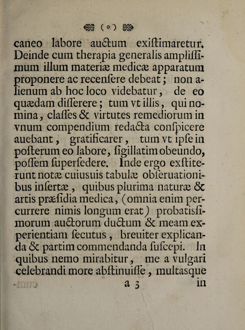 caneo labore audum exi (limaretur* Deinde cum therapia generalis ampliffi- mum ilium materiae medicae apparatum ; proponere ac recenfere debeat; non a- ' ienum ab hoc loco videbatur, de eo quaedam diderere; tum vt illis, qui no¬ mina, clades & virtutes remediorum in vnum compendium redada confpicere auebant, gratificarer, tum vt ipfe in pofterum eo labore, figillatim obeundo, podem fuperfedere* Inde ergo exftite- runt notae cuiusuis tabulae obferuationi- bus infertae , quibus plurima naturae <5c artis praefidia medica, (omniaenim per¬ currere nimis longum erat) probatisfi- morum audorum dudum & meam ex¬ perientiam fecutus, breuiter explican¬ da & partim commendanda fufcepi. In quibus nemo mirabitur, me a vulgari celebrandi more abftinuide, multasque a 3 in