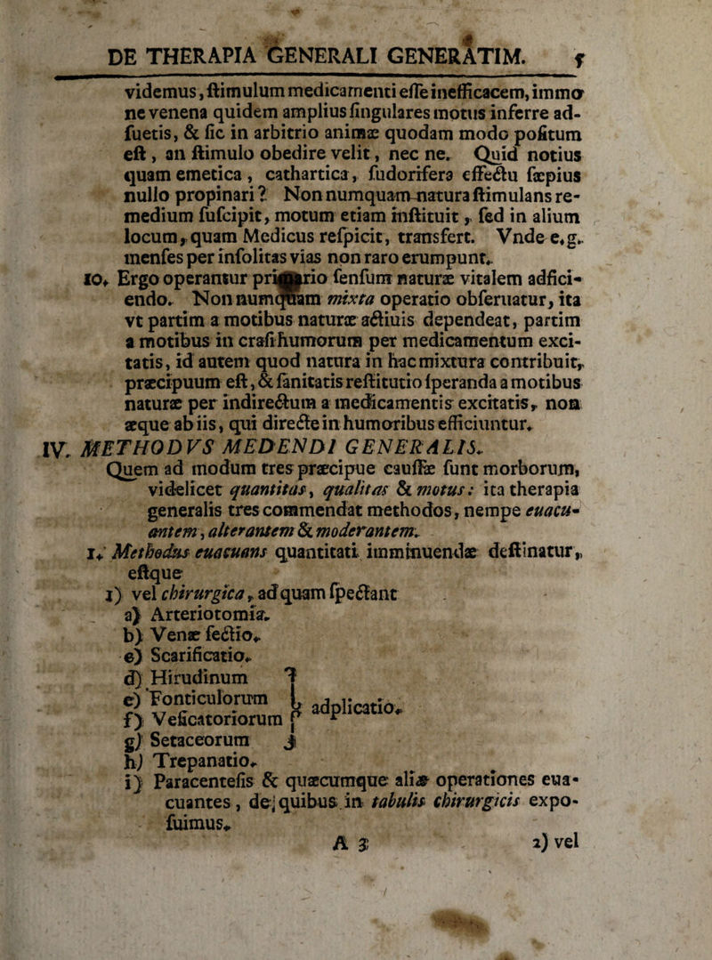 videmus, ftimulum medicamenti efle inefficacem, iinma ne venena quidem amplius lingulares motus inferre ad« fuetis, & fic in arbitrio animae quodam modo pofitum eft , an ftimulo obedire velit, nec ne. Quid notius quam emetica , cathartica, fudorifera effeCtu faepius nullo propinari ? Non numquam-natura ftimulans re¬ medium fufcipit, motum etiam mftituit, fed in alium locum, quam Medicus refpicit, transfert. Vndee*g- menfes per infolitas vias non raro erumpunt- 10* Ergo operantur pri^j|rio fenfum naturae vitalem adfici- endo. NonnumcPram mixta operatio obferuatur, ita vt partim a motibus naturx aCtiuis dependeat, partim a motibus in crafihumorum per medicamentum exci¬ tatis, id autem quod natura in hac mixtura contribuit,, praecipuum eft, & fanitatis reftitutio fperanda a motibus naturae per indirectum a medicamentis excrtatiSy non aeque ab iis, qui direfle in humoribus efficiuntur- IV. METHODVS MEDENDI GENERALIS- Quem ad modum tres praecipue cauffie funt morborum, videlicet quantitas, qualitas & motus: ita therapia generalis tres commendat methodos , nempe euacu- antem, alterantem & moderantem.. i* Methodus euaeuans quantitati imminuendae deftinatur „ eftque j) vel chirurgica T ad quam fpeftant a) Arteriotomia* b) Venae feCHo- e) Scarificatio- fTi Hirudinum Tt gj Setaceorum j hj Trepanatio- i) Paracentefis & quaecumque ali# operationes eua- euantes, de; quibus in tabulis chirurgicis expo- fuimus* A 3 2) vel /