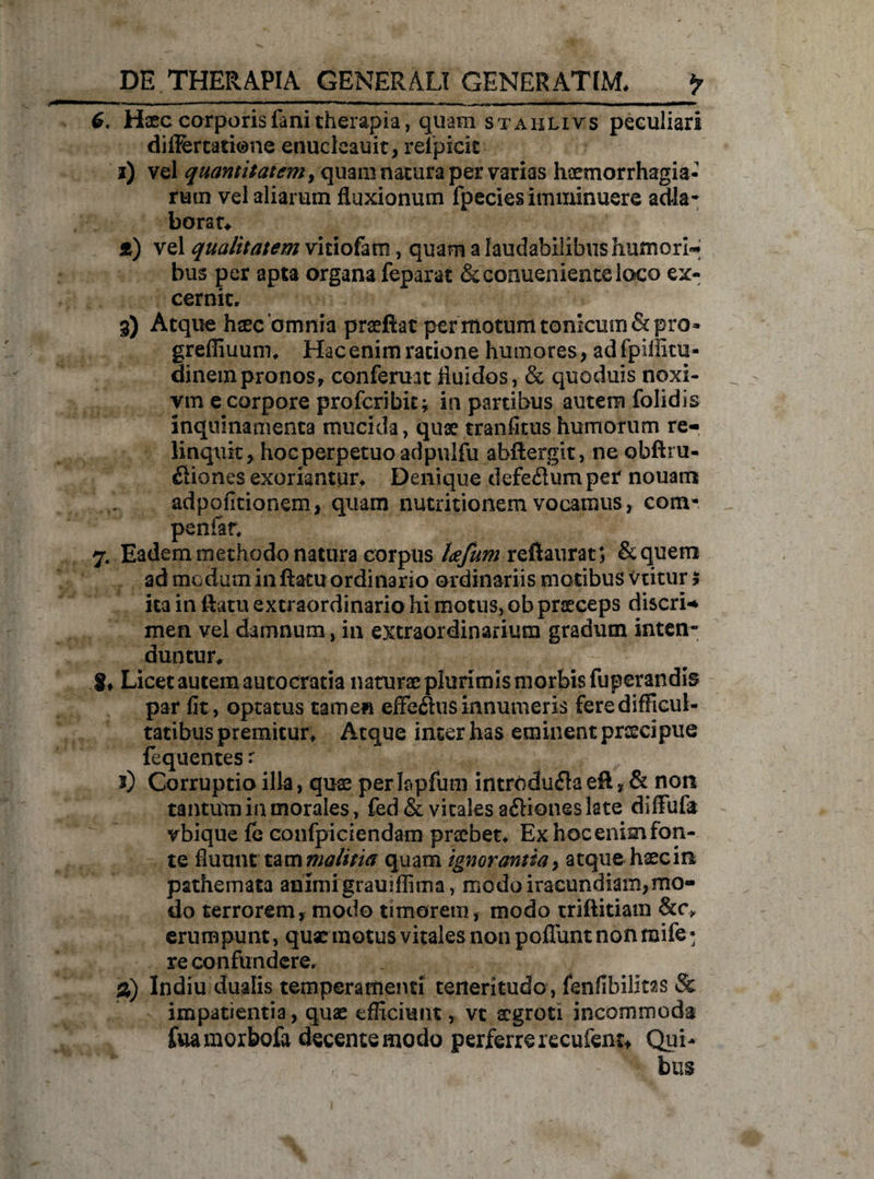 6. Haec corporis fani therapia, quam st ahlivs peculiari differtatione enucleauit, reipicic i) vel quantitatem, quam natura per varias haemorrhagia- rutn vel aliarum fluxionum fpecies imminuere a dia* borau f) vel qualitatem vitiofam, quam a laudabilibus humori* bus per apta organa feparat &conuenienteloco ex¬ cernit. 3) Atque haec'omnia praeftac per motum tonicum& pro- greffiuum* Hac enim ratione humores, adfpiffitu- dinem pronos, conferunt fluidos, & quoduis noxi- vm e corpore profcribiti in partibus autem folidis inquinamenta mucida, quae tranfitus humorum re¬ linquit, hoc perpetuo adpulfu abftergit, ne obftru- ftiones exoriantur. Denique defe&um per nouam adpofitionem, quam nutritionem vocamus, com- penfan 7. Eadem methodo natura corpus tcefum refiaurat; &quem ad modum inflatu ordinario ordinariis motibus viitur * ita in flatu extraordinario hi motus, ob praeceps discri¬ men vel damnum , in extraordinarium gradum inten¬ duntur^ 8* Licet autem aucocratia naturae plurimis morbis fuperandis par fit, optatus tamen effe&us innumeris fere difficul¬ tatibus premitur* Atque inter has eminent praecipue fequentes r J) Corruptio illa, quae perlopfum introdufla eft, & nort tantum in morales, fed & vitales a&iones late diffufa vbique fe confpiciendam praebet* Ex hoc enim fon¬ te fluunt tam malitia quam ignorantia, atque haec in pathemata animi gramffima, modo iracundiam,mo¬ do terrorem, modo timorem, modo triftitiain &c\ erumpunt, quae motus vitales non poliunt non raife- re confundere. %) Indiu dualis temperamenti teneritudo , fenfibilitas & impatientia, quae efficiunt, vt aegroti incommoda fuamorbofa decente modo perferre recufeni* Qui- / . bus