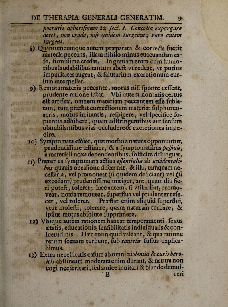 focratis apborifmum 22, fe6l, /> Caneo61a expurgare decet, non cruda, nifi quidem turgeant; n?n? autem turgent. V j x gj Quancumcumque autem praeparata & correfta fuerit materia peccans, illam nihilo minus euacuandam es- fe, firmiflime credat* Ingratiam enim cum humo¬ ribus laudabilibus tantum abeft vtredeat, vt potius impuritates augeat, &falutarium excretionum cur- fuminterpellet* 9) Remota maceria peccante , motus nifi fponte celTent, prudente ratione fiftat. Vbi autem non fatis certus eft artifex, omnem materiam peccantem eflfe fubla- tam, tum prseftatcorreftionem materiae fulphureo- acris, motus irritantis, refp\cere, vel fpecifice fo- pientia adliibere, quam adftnngentibus autfenfum obnubilantibus vias occludere& excretiones impe¬ dire* 10) Symptomata a&iua, quae morbo a natura opponuntur, prudentiflime aeftimet, & a fymptomatibus pajfiuk, a materiali noxa dependentibus, follicite diftinguat* 11) Praeter ea fymptomata a£liua effentialia ab accidentali- bus quauis occafione difeemat, & illa, tamquam ne- cefTaria, velpromoueat (fi quidem deficiant) vel (fi excedant; prudentiflime mitiget, aut, quam diu fie¬ ri poteft, toleret; haec autem, fi vtilia fint, promo¬ veat, noxia remoueat, fu perflua vel prudenter refe- cet, vel toleret. Praeftat enim aliquid fuperflui, vtut molefti, tolerare, quam naturam turbare, & ipfius motus abfolute fupprimere. 12) Vbique autem rationem habeat temperamenti, fexus aetatis, educationis, fenfibilitatis indiuidualis & con- fuetudinis. Haec enim quid valeant, & qua ratione rerum fccnam turbent, fub cautelis fufius explica¬ bimus. 13) Extra neceflitatis cafum dbommviolentia Se curis hero¬ icis abftineatt moderata enim durant, & natura non cogi nec irritari, fed amice inuitari & blande demul - ‘ B ceri