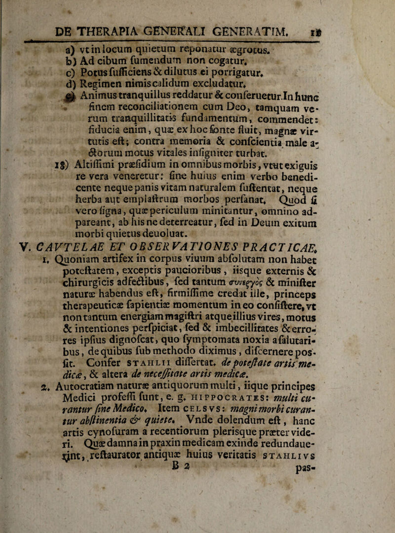 . .— — ——--—--- a) vt in locum quietum reponatur aegrotus. b) Ad cibum fumendum non cogatur. c) Potus fufficiens& dilutus ei porrigatur* d) Regimen nimis calidum excludatur* gfc Animus tranquillus reddatur & conferuetur.In hunc finem reconciliationem cum Deo, tamquam ve¬ rum tranquillitatis fundamentum, commendet: fiducia enim, quae ex hoc fonte fluit, magnae vir¬ tutis eft; contra memoria & conficientia male a- Cornui motus vitales infigniter turbat. Ig) Altiflimi praefidium in omnibus morbis, vtut exiguis re vera veneretur: fine huius enim verbo benedi¬ cente neque panis vitam naturalem fuftentat, neque herba aut empiaftrum morbos perfanat* Quod fi vero ligna, quae periculum minitantur, omnino ad- pareant, ab hisncdeterreatur, fed in Deum exitum morbi quietus deuoluat. V. CAVTELAE ET OBSERVATIONES PRACTICAE* i* Quoniam artifex in corpus viuuni abfoiutam non habet poteftatem, exceptis paucioribus , iisque externis & chirurgicis adfedlibus, fed tantum <ruvsqyog & miniller naturae habendus eft, firmiflime credat iile, princeps therapeuticae fapientiae momentum ineo confiftere,vt non tantum energiam magiftri atque illius vires, motus & intentiones perfpiciat, fed & imbecillitates & erro¬ res ipfius dignofcat, quo fymptomata noxia afaiutari- bus, de quibus fub methodo diximus, difcernerepos- fit. Confer staiilii diflertat* depoteftate anis me * dic £, & altera de neceffitate anis medie fi. 2, Autocratiam naturae antiquorum multi, iique principes Medici profefli funt, e. g* Hippocrates: multi cu¬ rantur fine Medico♦ Item c e l s v s: magni morbi cur an* tur abflinentia & quiete• Vnde dolendum eft , hanc artis cynofuram arecentiorum plerisque praeter vide¬ ri. Quae damna in praxin medicam exinde redundaue- ^nt,,reftaurator antiquae huius veritatis stahlivs