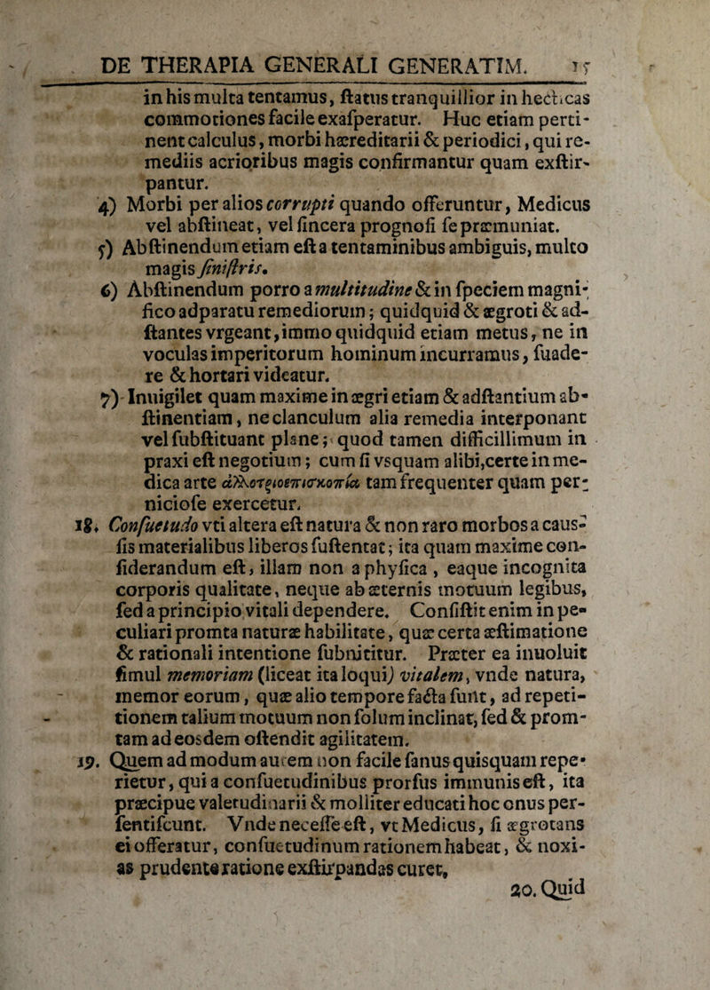 in his multa tentamus, ftatus tranquillior inhecbcas commotiones facile exafperatur. Huc etiam perti¬ nent calculus, morbi hereditarii & periodici, qui re¬ mediis acrioribus magis confirmantur quam exftir- pantur. 4) Morbi per alios corrupti quando offeruntur, Medicus vel abflineat, velfincera prognofi fe praemuniat. y) Abftinendum etiam efta tentaminibus ambiguis, multo magis Jiniftris. 6) Abftinendum porro a multitudine in fpeciem magni¬ fico adparatu remediorum; quidquid & aegroti & ad¬ itantes vrgeant,immoquidquid etiam metus, ne in voculas imperitorum hominum incurramus, fuade- re & hortari videatur. 7) Inuigilet quam maxime in aegri etiam & aditantium ab- llinentiam, neclanculum alia remedia interponant vel fubftituant pUne; quod tamen difficillimum in praxieft negotium; cum fi vsquarn alibi,certe in me¬ dica arte dykc-TyomttrKOTrU tam frequenter quam per: niciofe exercetur. Jgf Confuetudo vti altera eft natura & non raro morbos a caus¬ iis materialibus liberos fuftentac 5 ita quam maxime con- fiderandum eft, illam non aphyfica , eaque incognita corporis qualitate, neque ab sternis motuum legibus, fed a principio vitali dependere. Confiftit enim in pe¬ culiari promta naturae habilitate, qus certa aeftimatione & rationali intentione fubnititur. Praeter ea inuoluit jfimul memoriam (liceat italoquij vitalem, vnde natura, memor eorum, quae alio tempore fa<ftafuiit, ad repeti¬ tionem talium motuum non folum inclinat, fed & proru¬ tam ad eosdem oftendit agilitatem. J9. Quem ad modum aurem non facile fanus quisquam repe* rietur, qui a confuetudinibus prorfus immunis eft, ita praecipue valetudinarii & molliter educati hoc onus per- fentifeunt. Vnde neceffe eft, vt Medicus, fi aegrotans eiofferatur, confuetudinumrationernhabeat, & noxi¬ as prudenteratione exftirpandas curet, 20. Quid