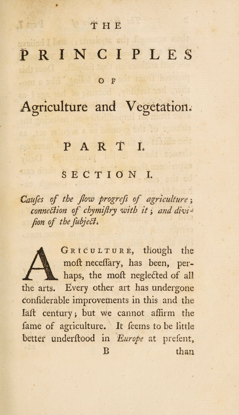 THE PRINCIPLES O F Agriculture and Vegetation. / PART L SECTION I. Caufes of the flow progrefs of agriculture; connexion of chymiftry with it i and dwi - fion of the fubjedh Agriculture, though the moft neceffary, has been, per¬ haps, the moft: neglected of all the arts. Every other art has undergone confiderable improvements in this and the Iall century 5 but we cannot affirm the fame of agriculture. It feems to be little better underftood in 'Europe at prefent, B than